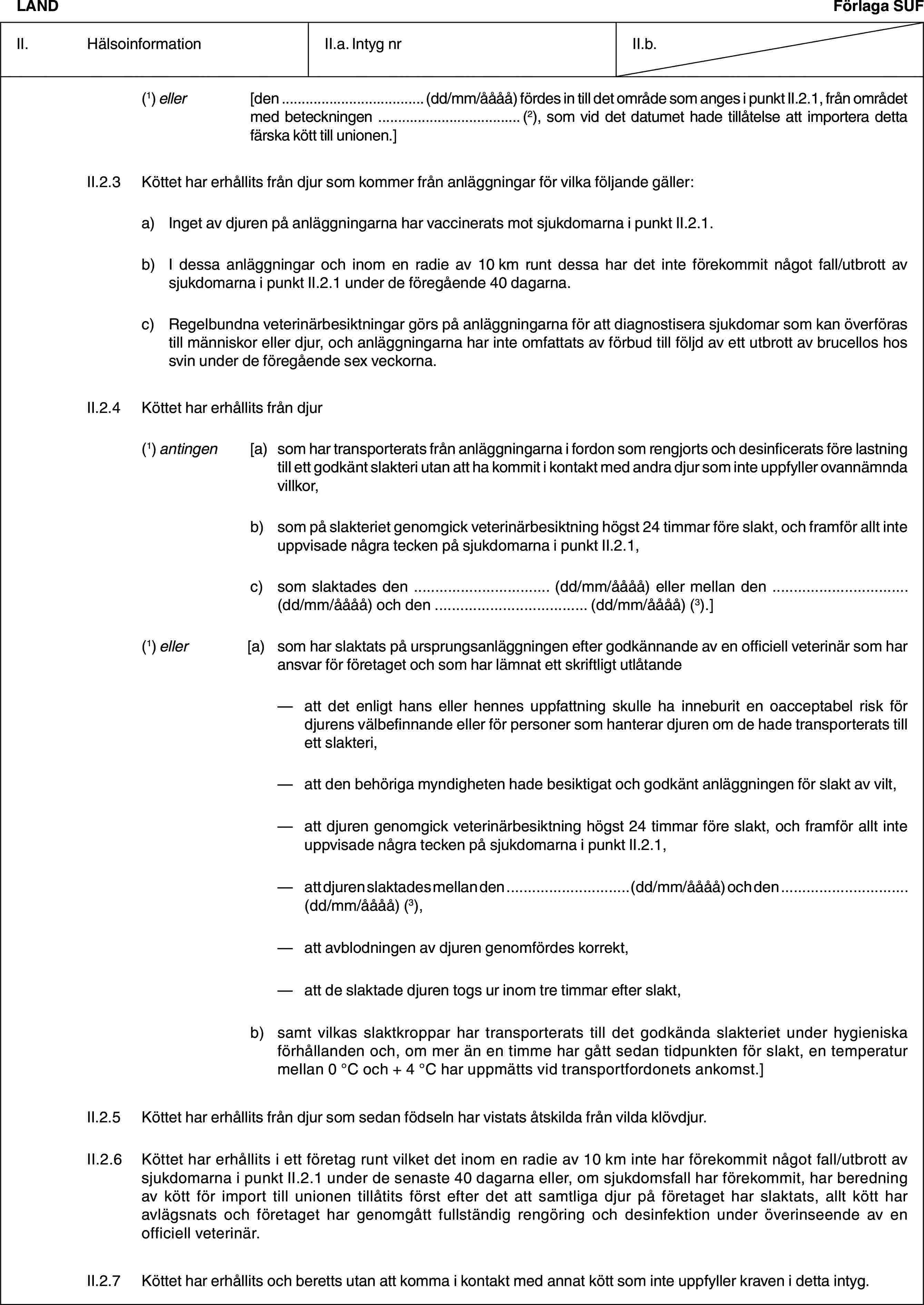 LANDFörlaga SUFII. HälsoinformationII.a. Intyg nrII.b.(1) eller [den … (dd/mm/åååå) fördes in till det område som anges i punkt II.2.1, från området med beteckningen … (2), som vid det datumet hade tillåtelse att importera detta färska kött till unionen.]II.2.3 Köttet har erhållits från djur som kommer från anläggningar för vilka följande gäller:a) Inget av djuren på anläggningarna har vaccinerats mot sjukdomarna i punkt II.2.1.b) I dessa anläggningar och inom en radie av 10 km runt dessa har det inte förekommit något fall/utbrott av sjukdomarna i punkt II.2.1 under de föregående 40 dagarna.c) Regelbundna veterinärbesiktningar görs på anläggningarna för att diagnostisera sjukdomar som kan överföras till människor eller djur, och anläggningarna har inte omfattats av förbud till följd av ett utbrott av brucellos hos svin under de föregående sex veckorna.II.2.4 Köttet har erhållits från djur(1) antingen [a) som har transporterats från anläggningarna i fordon som rengjorts och desinficerats före lastning till ett godkänt slakteri utan att ha kommit i kontakt med andra djur som inte uppfyller ovannämnda villkor,b) som på slakteriet genomgick veterinärbesiktning högst 24 timmar före slakt, och framför allt inte uppvisade några tecken på sjukdomarna i punkt II.2.1,c) som slaktades den … (dd/mm/åååå) eller mellan den … (dd/mm/åååå) och den … (dd/mm/åååå) (3).](1) eller [a) som har slaktats på ursprungsanläggningen efter godkännande av en officiell veterinär som har ansvar för företaget och som har lämnat ett skriftligt utlåtande— att det enligt hans eller hennes uppfattning skulle ha inneburit en oacceptabel risk för djurens välbefinnande eller för personer som hanterar djuren om de hade transporterats till ett slakteri,— att den behöriga myndigheten hade besiktigat och godkänt anläggningen för slakt av vilt,— att djuren genomgick veterinärbesiktning högst 24 timmar före slakt, och framför allt inte uppvisade några tecken på sjukdomarna i punkt II.2.1,— att djuren slaktades mellan den … (dd/mm/åååå) och den … (dd/mm/åååå) (3),— att avblodningen av djuren genomfördes korrekt,— att de slaktade djuren togs ur inom tre timmar efter slakt,b) samt vilkas slaktkroppar har transporterats till det godkända slakteriet under hygieniska förhållanden och, om mer än en timme har gått sedan tidpunkten för slakt, en temperatur mellan 0 °C och + 4 °C har uppmätts vid transportfordonets ankomst.]II.2.5 Köttet har erhållits från djur som sedan födseln har vistats åtskilda från vilda klövdjur.II.2.6 Köttet har erhållits i ett företag runt vilket det inom en radie av 10 km inte har förekommit något fall/utbrott av sjukdomarna i punkt II.2.1 under de senaste 40 dagarna eller, om sjukdomsfall har förekommit, har beredning av kött för import till unionen tillåtits först efter det att samtliga djur på företaget har slaktats, allt kött har avlägsnats och företaget har genomgått fullständig rengöring och desinfektion under överinseende av en officiell veterinär.II.2.7 Köttet har erhållits och beretts utan att komma i kontakt med annat kött som inte uppfyller kraven i detta intyg.