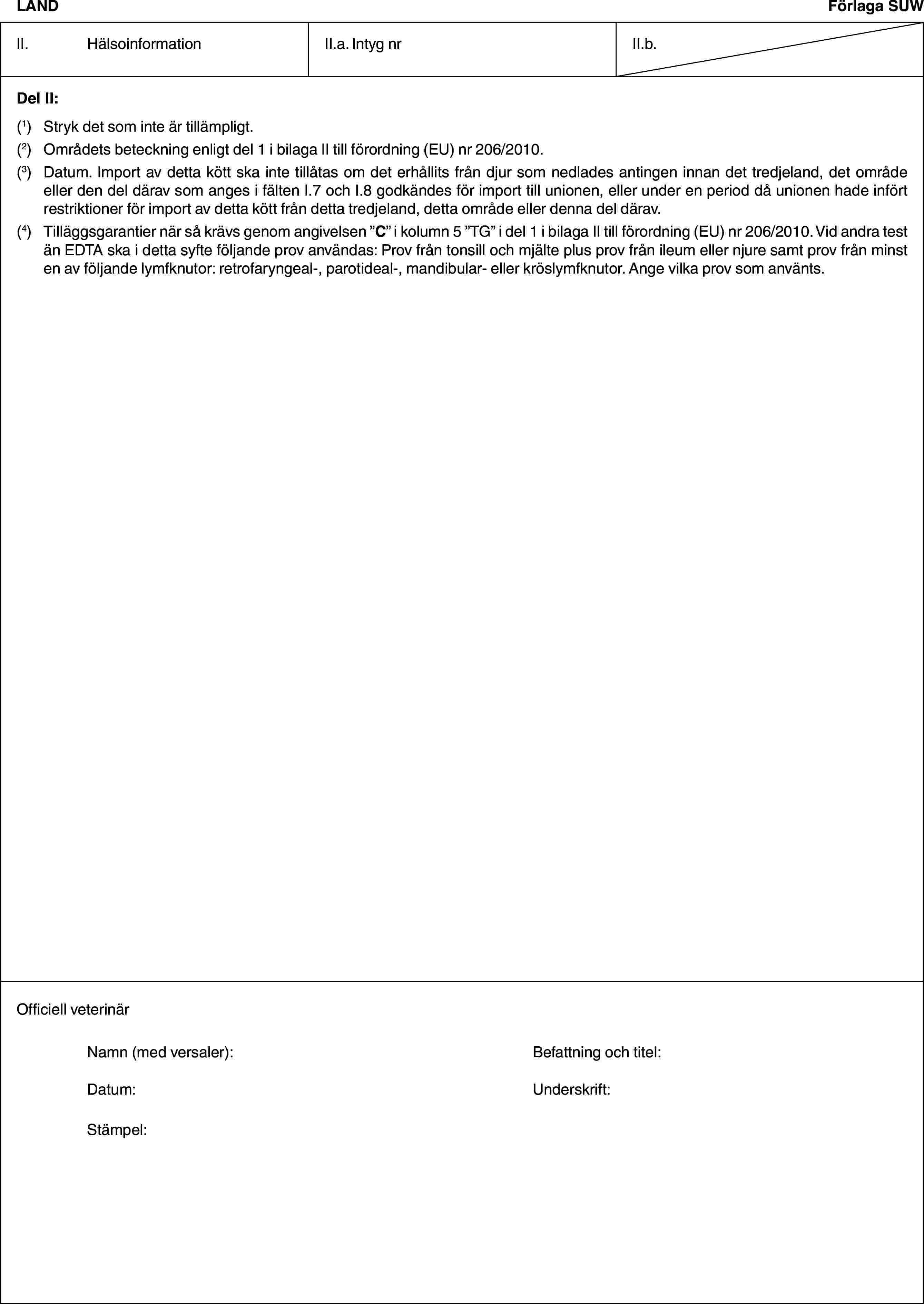 LANDFörlaga SUWII. HälsoinformationII.a. Intyg nrII.b.Del II:(1) Stryk det som inte är tillämpligt.(2) Områdets beteckning enligt del 1 i bilaga II till förordning (EU) nr 206/2010.(3) Datum. Import av detta kött ska inte tillåtas om det erhållits från djur som nedlades antingen innan det tredjeland, det område eller den del därav som anges i fälten I.7 och I.8 godkändes för import till unionen, eller under en period då unionen hade infört restriktioner för import av detta kött från detta tredjeland, detta område eller denna del därav.(4) Tilläggsgarantier när så krävs genom angivelsen ”C” i kolumn 5 ”TG” i del 1 i bilaga II till förordning (EU) nr 206/2010. Vid andra test än EDTA ska i detta syfte följande prov användas: Prov från tonsill och mjälte plus prov från ileum eller njure samt prov från minst en av följande lymfknutor: retrofaryngeal-, parotideal-, mandibular- eller kröslymfknutor. Ange vilka prov som använts.Officiell veterinärNamn (med versaler): Befattning och titel:Datum: Underskrift:Stämpel: