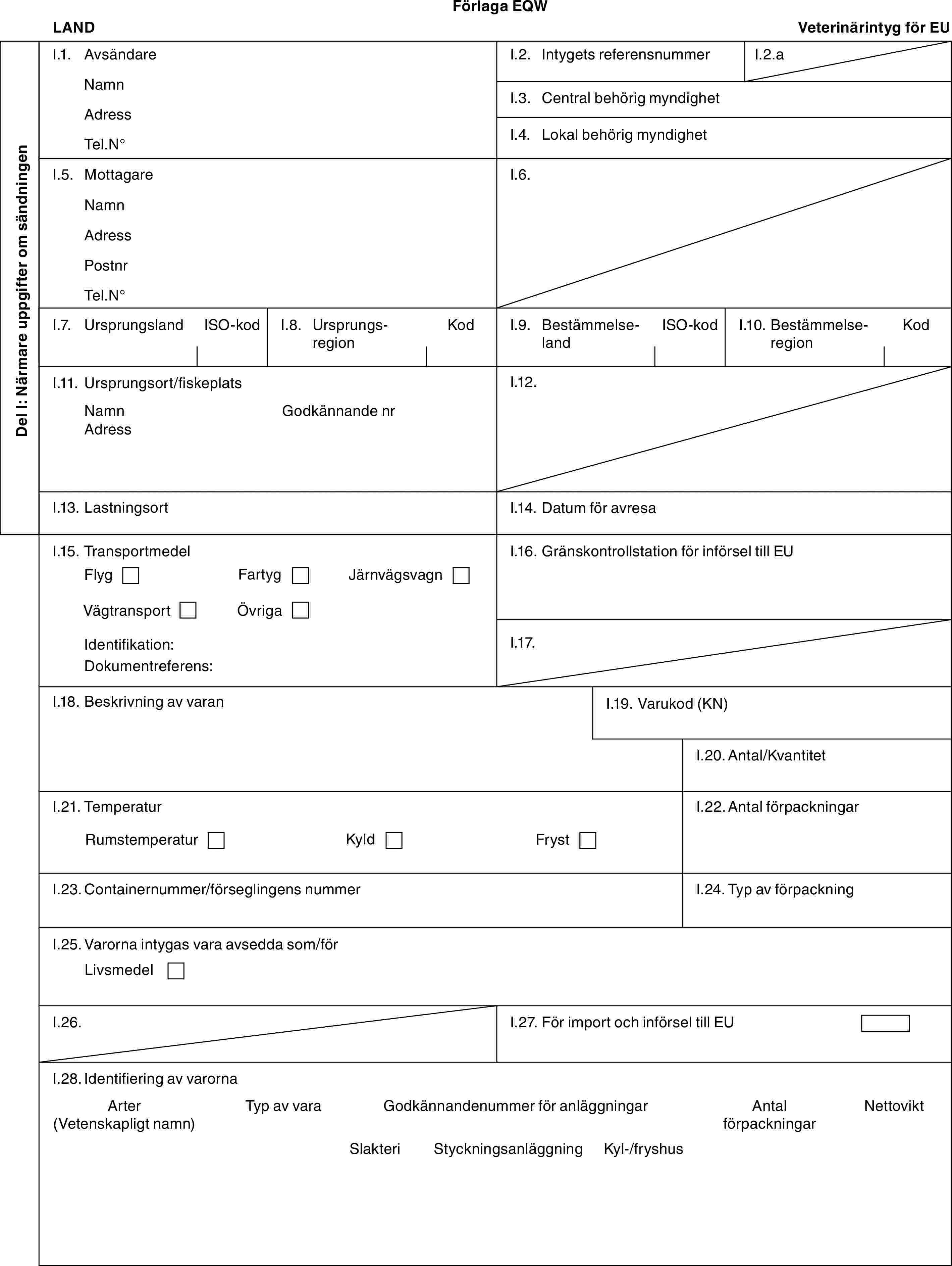 Förlaga EQWLANDVeterinärintyg för EUDel I: Närmare uppgifter om sändningenI.1. AvsändareNamnAdressTel.N°I.2. Intygets referensnummerI.2.aI.3. Central behörig myndighetI.4. Lokal behörig myndighetI.5. MottagareNamnAdressPostnrTel.N°I.6.I.7. UrsprungslandISO-kodI.8. UrsprungsregionKodI.9. BestämmelselandISO-kodI.10. BestämmelseregionKodI.11. Ursprungsort/fiskeplatsNamnAdressGodkännande nrI.12.I.13. LastningsortI.14. Datum för avresaI.15. TransportmedelFlygFartygJärnvägsvagnVägtransportÖvrigaIdentifikation:Dokumentreferens:I.16. Gränskontrollstation för införsel till EUI.17.I.18. Beskrivning av varanI.19. Varukod (KN)I.20. Antal/KvantitetI.21. TemperaturRumstemperaturKyldFrystI.22. Antal förpackningarI.23. Containernummer/förseglingens nummerI.24. Typ av förpackningI.25. Varorna intygas vara avsedda som/förLivsmedelI.26.I.27. För import och införsel till EUI.28. Identifiering av varornaArter (Vetenskapligt namn)Typ av varaGodkännandenummer för anläggningarAntal förpackningarNettoviktSlakteriStyckningsanläggningKyl-/fryshus