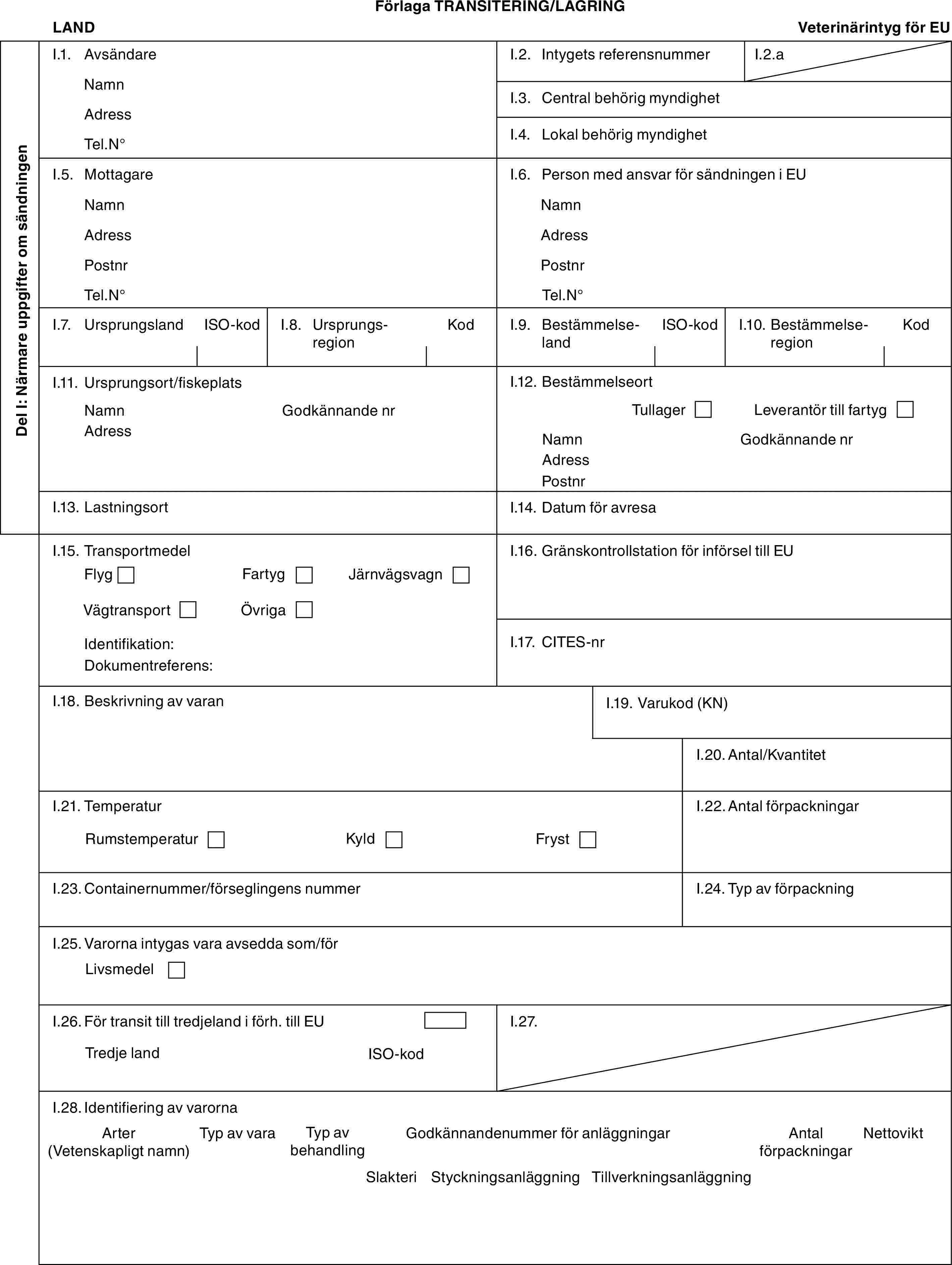 Förlaga TRANSITERING/LAGRINGLANDVeterinärintyg för EUDel I: Närmare uppgifter om sändningenI.1. AvsändareNamnAdressTel.N°I.2. Intygets referensnummerI.2.aI.3. Central behörig myndighetI.4. Lokal behörig myndighetI.5. MottagareNamnAdressPostnrTel.N°I.6. Person med ansvar för sändningen i EUNamnAdressPostnrTel.N°I.7. UrsprungslandISO-kodI.8. UrsprungsregionKodI.9. BestämmelselandISO-kodI.10. BestämmelseregionKodI.11. Ursprungsort/fiskeplatsNamnAdressGodkännande nrI.12. BestämmelseortTullagerLeverantör till fartygNamnAdressPostnrGodkännande nrI.13. LastningsortI.14. Datum för avresaI.15. TransportmedelFlygFartygJärnvägsvagnVägtransportÖvrigaIdentifikation:Dokumentreferens:I.16. Gränskontrollstation för införsel till EUI.17. CITES-nrI.18. Beskrivning av varanI.19. Varukod (KN)I.20. Antal/KvantitetI.21. TemperaturRumstemperaturKyldFrystI.22. Antal förpackningarI.23. Containernummer/förseglingens nummerI.24. Typ av förpackningI.25. Varorna intygas vara avsedda som/förLivsmedelI.26. För transit till tredjeland i förh. till EUTredje landISO-kodI.27.I.28. Identifiering av varornaArter (Vetenskapligt namn)Typ av varaTyp av behandlingGodkännandenummer för anläggningarAntal förpackningarNettoviktSlakteriStyckningsanläggningTillverkningsanläggning