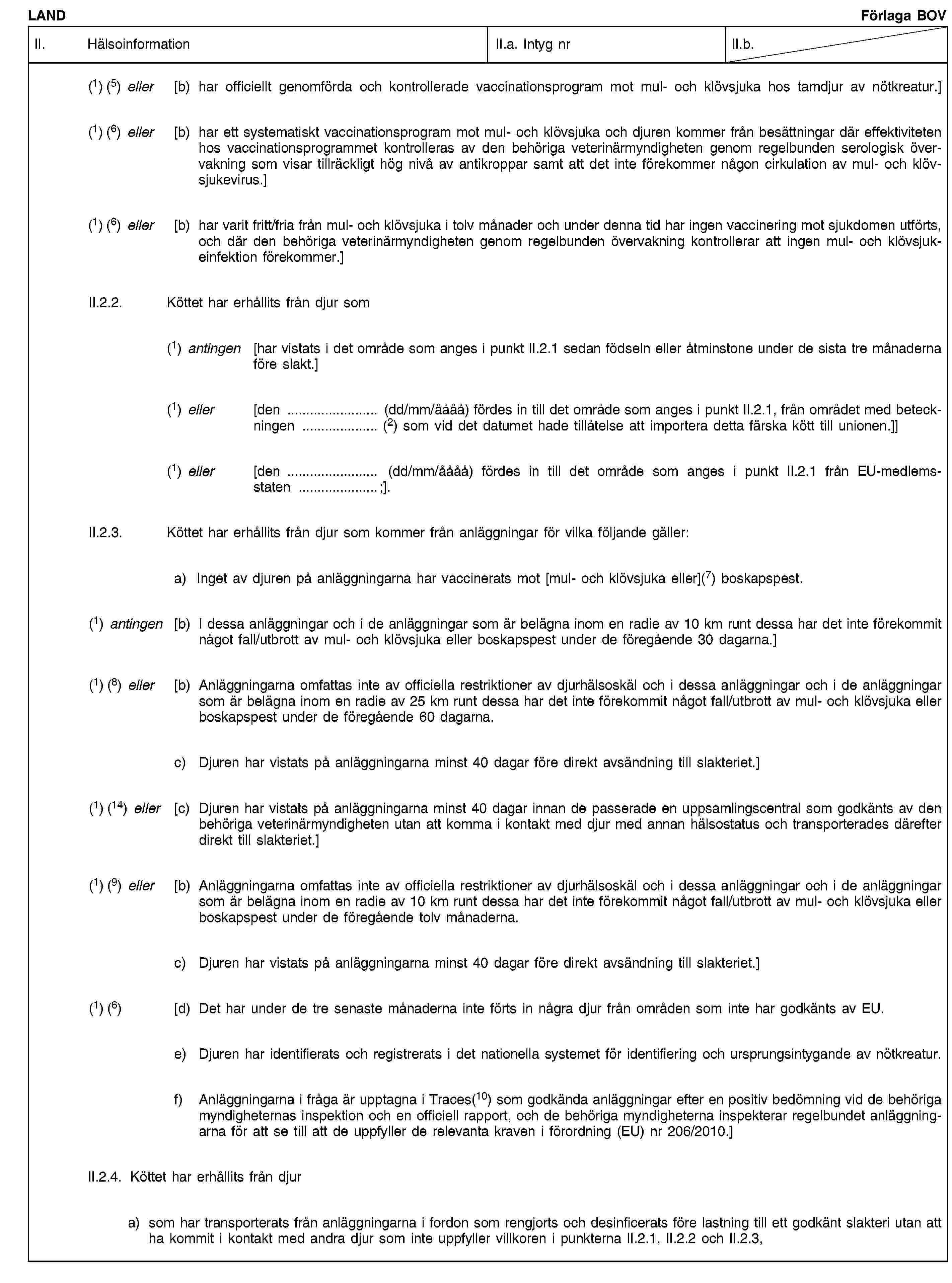 LANDFörlaga BOVII. HälsoinformationII.a. Intyg nrII.b.(1) (5) eller [b) har officiellt genomförda och kontrollerade vaccinationsprogram mot mul- och klövsjuka hos tamdjur av nötkreatur.](1) (6) eller [b) har ett systematiskt vaccinationsprogram mot mul- och klövsjuka och djuren kommer från besättningar där effektiviteten hos vaccinationsprogrammet kontrolleras av den behöriga veterinärmyndigheten genom regelbunden serologisk övervakning som visar tillräckligt hög nivå av antikroppar samt att det inte förekommer någon cirkulation av mul- och klövsjukevirus.](1) (6) eller [b) har varit fritt/fria från mul- och klövsjuka i tolv månader och under denna tid har ingen vaccinering mot sjukdomen utförts, och där den behöriga veterinärmyndigheten genom regelbunden övervakning kontrollerar att ingen mul- och klövsjukeinfektion förekommer.]II.2.2. Köttet har erhållits från djur som(1) antingen [har vistats i det område som anges i punkt II.2.1 sedan födseln eller åtminstone under de sista tre månaderna före slakt.](1) eller [den … (dd/mm/åååå) fördes in till det område som anges i punkt II.2.1, från området med beteckningen … (2) som vid det datumet hade tillåtelse att importera detta färska kött till unionen.]](1) eller [den … (dd/mm/åååå) fördes in till det område som anges i punkt II.2.1 från EU-medlemsstaten …;].II.2.3. Köttet har erhållits från djur som kommer från anläggningar för vilka följande gäller:a) Inget av djuren på anläggningarna har vaccinerats mot [mul- och klövsjuka eller](7) boskapspest.(1) antingen [b) I dessa anläggningar och i de anläggningar som är belägna inom en radie av 10 km runt dessa har det inte förekommit något fall/utbrott av mul- och klövsjuka eller boskapspest under de föregående 30 dagarna.](1) (8) eller [b) Anläggningarna omfattas inte av officiella restriktioner av djurhälsoskäl och i dessa anläggningar och i de anläggningar som är belägna inom en radie av 25 km runt dessa har det inte förekommit något fall/utbrott av mul- och klövsjuka eller boskapspest under de föregående 60 dagarna.c) Djuren har vistats på anläggningarna minst 40 dagar före direkt avsändning till slakteriet.](1) (14) eller [c) Djuren har vistats på anläggningarna minst 40 dagar innan de passerade en uppsamlingscentral som godkänts av den behöriga veterinärmyndigheten utan att komma i kontakt med djur med annan hälsostatus och transporterades därefter direkt till slakteriet.](1) (9) eller [b) Anläggningarna omfattas inte av officiella restriktioner av djurhälsoskäl och i dessa anläggningar och i de anläggningar som är belägna inom en radie av 10 km runt dessa har det inte förekommit något fall/utbrott av mul- och klövsjuka eller boskapspest under de föregående tolv månaderna.c) Djuren har vistats på anläggningarna minst 40 dagar före direkt avsändning till slakteriet.](1) (6) [d) Det har under de tre senaste månaderna inte förts in några djur från områden som inte har godkänts av EU.e) Djuren har identifierats och registrerats i det nationella systemet för identifiering och ursprungsintygande av nötkreatur.f) Anläggningarna i fråga är upptagna i Traces(10) som godkända anläggningar efter en positiv bedömning vid de behöriga myndigheternas inspektion och en officiell rapport, och de behöriga myndigheterna inspekterar regelbundet anläggningarna för att se till att de uppfyller de relevanta kraven i förordning (EU) nr 206/2010.]II.2.4. Köttet har erhållits från djura) som har transporterats från anläggningarna i fordon som rengjorts och desinficerats före lastning till ett godkänt slakteri utan att ha kommit i kontakt med andra djur som inte uppfyller villkoren i punkterna II.2.1, II.2.2 och II.2.3,