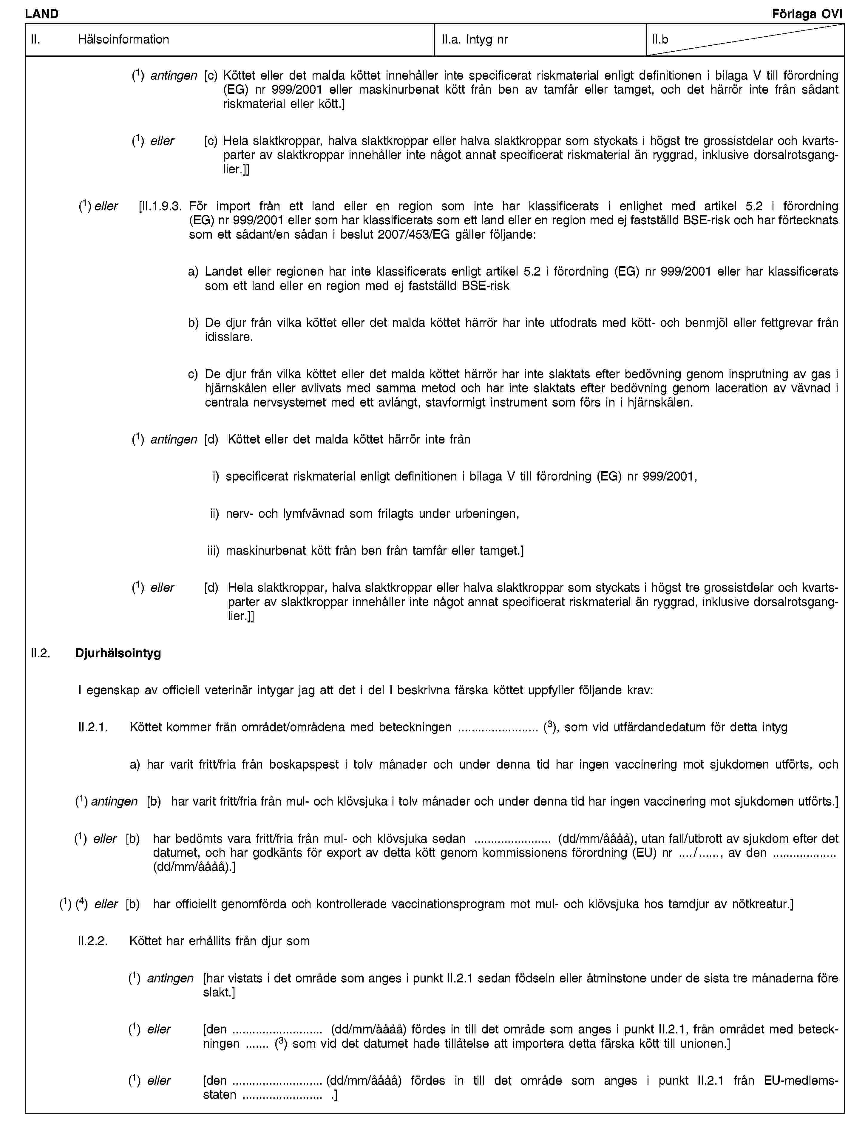 LANDFörlaga OVIII. HälsoinformationII.a. Intyg nrII.b(1) antingen [c) Köttet eller det malda köttet innehåller inte specificerat riskmaterial enligt definitionen i bilaga V till förordning (EG) nr 999/2001 eller maskinurbenat kött från ben av tamfår eller tamget, och det härrör inte från sådant riskmaterial eller kött.](1) eller [c) Hela slaktkroppar, halva slaktkroppar eller halva slaktkroppar som styckats i högst tre grossistdelar och kvartsparter av slaktkroppar innehåller inte något annat specificerat riskmaterial än ryggrad, inklusive dorsalrotsganglier.]](1) eller [II.1.9.3. För import från ett land eller en region som inte har klassificerats i enlighet med artikel 5.2 i förordning (EG) nr 999/2001 eller som har klassificerats som ett land eller en region med ej fastställd BSE-risk och har förtecknats som ett sådant/en sådan i beslut 2007/453/EG gäller följande:a) Landet eller regionen har inte klassificerats enligt artikel 5.2 i förordning (EG) nr 999/2001 eller har klassificerats som ett land eller en region med ej fastställd BSE-riskb) De djur från vilka köttet eller det malda köttet härrör har inte utfodrats med kött- och benmjöl eller fettgrevar från idisslare.c) De djur från vilka köttet eller det malda köttet härrör har inte slaktats efter bedövning genom insprutning av gas i hjärnskålen eller avlivats med samma metod och har inte slaktats efter bedövning genom laceration av vävnad i centrala nervsystemet med ett avlångt, stavformigt instrument som förs in i hjärnskålen.(1) antingen [d) Köttet eller det malda köttet härrör inte fråni) specificerat riskmaterial enligt definitionen i bilaga V till förordning (EG) nr 999/2001,ii) nerv- och lymfvävnad som frilagts under urbeningen,iii) maskinurbenat kött från ben från tamfår eller tamget.](1) eller [d) Hela slaktkroppar, halva slaktkroppar eller halva slaktkroppar som styckats i högst tre grossistdelar och kvartsparter av slaktkroppar innehåller inte något annat specificerat riskmaterial än ryggrad, inklusive dorsalrotsganglier.]]II.2. DjurhälsointygI egenskap av officiell veterinär intygar jag att det i del I beskrivna färska köttet uppfyller följande krav:II.2.1. Köttet kommer från området/områdena med beteckningen … (3), som vid utfärdandedatum för detta intyga) har varit fritt/fria från boskapspest i tolv månader och under denna tid har ingen vaccinering mot sjukdomen utförts, och(1) antingen [b) har varit fritt/fria från mul- och klövsjuka i tolv månader och under denna tid har ingen vaccinering mot sjukdomen utförts.](1) eller [b) har bedömts vara fritt/fria från mul- och klövsjuka sedan … (dd/mm/åååå), utan fall/utbrott av sjukdom efter det datumet, och har godkänts för export av detta kött genom kommissionens förordning (EU) nr …/ …, av den … (dd/mm/åååå).](1) (4) eller [b) har officiellt genomförda och kontrollerade vaccinationsprogram mot mul- och klövsjuka hos tamdjur av nötkreatur.]II.2.2. Köttet har erhållits från djur som(1) antingen [har vistats i det område som anges i punkt II.2.1 sedan födseln eller åtminstone under de sista tre månaderna före slakt.](1) eller [den … (dd/mm/åååå) fördes in till det område som anges i punkt II.2.1, från området med beteckningen … (3) som vid det datumet hade tillåtelse att importera detta färska kött till unionen.](1) eller [den … (dd/mm/åååå) fördes in till det område som anges i punkt II.2.1 från EU-medlemsstaten … .]