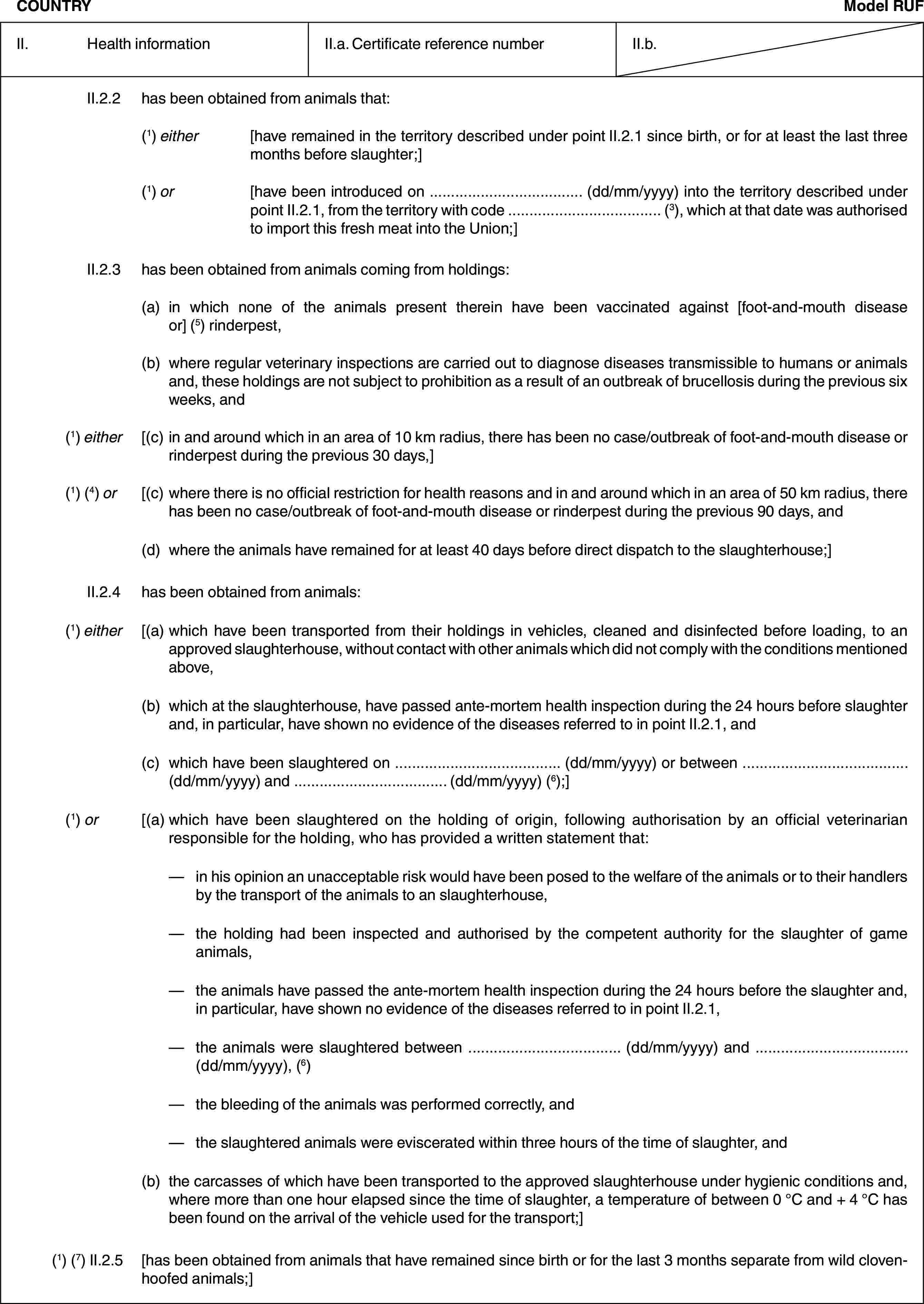 COUNTRYModel RUFII. Health informationII.a. Certificate reference numberII.b.II.2.2 has been obtained from animals that:(1) either [have remained in the territory described under point II.2.1 since birth, or for at least the last three months before slaughter;](1) or [have been introduced on … (dd/mm/yyyy) into the territory described under point II.2.1, from the territory with code … (3), which at that date was authorised to import this fresh meat into the Union;]II.2.3 has been obtained from animals coming from holdings:(a) in which none of the animals present therein have been vaccinated against [foot-and-mouth disease or] (5) rinderpest,(b) where regular veterinary inspections are carried out to diagnose diseases transmissible to humans or animals and, these holdings are not subject to prohibition as a result of an outbreak of brucellosis during the previous six weeks, and(1) either [(c) in and around which in an area of 10 km radius, there has been no case/outbreak of foot-and-mouth disease or rinderpest during the previous 30 days,](1) (4) or [(c) where there is no official restriction for health reasons and in and around which in an area of 50 km radius, there has been no case/outbreak of foot-and-mouth disease or rinderpest during the previous 90 days, and(d) where the animals have remained for at least 40 days before direct dispatch to the slaughterhouse;]II.2.4 has been obtained from animals:(1) either [(a) which have been transported from their holdings in vehicles, cleaned and disinfected before loading, to an approved slaughterhouse, without contact with other animals which did not comply with the conditions mentioned above,(b) which at the slaughterhouse, have passed ante-mortem health inspection during the 24 hours before slaughter and, in particular, have shown no evidence of the diseases referred to in point II.2.1, and(c) which have been slaughtered on … (dd/mm/yyyy) or between … (dd/mm/yyyy) and … (dd/mm/yyyy) (6);](1) or [(a) which have been slaughtered on the holding of origin, following authorisation by an official veterinarian responsible for the holding, who has provided a written statement that:— in his opinion an unacceptable risk would have been posed to the welfare of the animals or to their handlers by the transport of the animals to an slaughterhouse,— the holding had been inspected and authorised by the competent authority for the slaughter of game animals,— the animals have passed the ante-mortem health inspection during the 24 hours before the slaughter and, in particular, have shown no evidence of the diseases referred to in point II.2.1,— the animals were slaughtered between … (dd/mm/yyyy) and … (dd/mm/yyyy), (6)— the bleeding of the animals was performed correctly, and— the slaughtered animals were eviscerated within three hours of the time of slaughter, and(b) the carcasses of which have been transported to the approved slaughterhouse under hygienic conditions and, where more than one hour elapsed since the time of slaughter, a temperature of between 0 °C and + 4 °C has been found on the arrival of the vehicle used for the transport;](1) (7) II.2.5 [has been obtained from animals that have remained since birth or for the last 3 months separate from wild cloven-hoofed animals;]