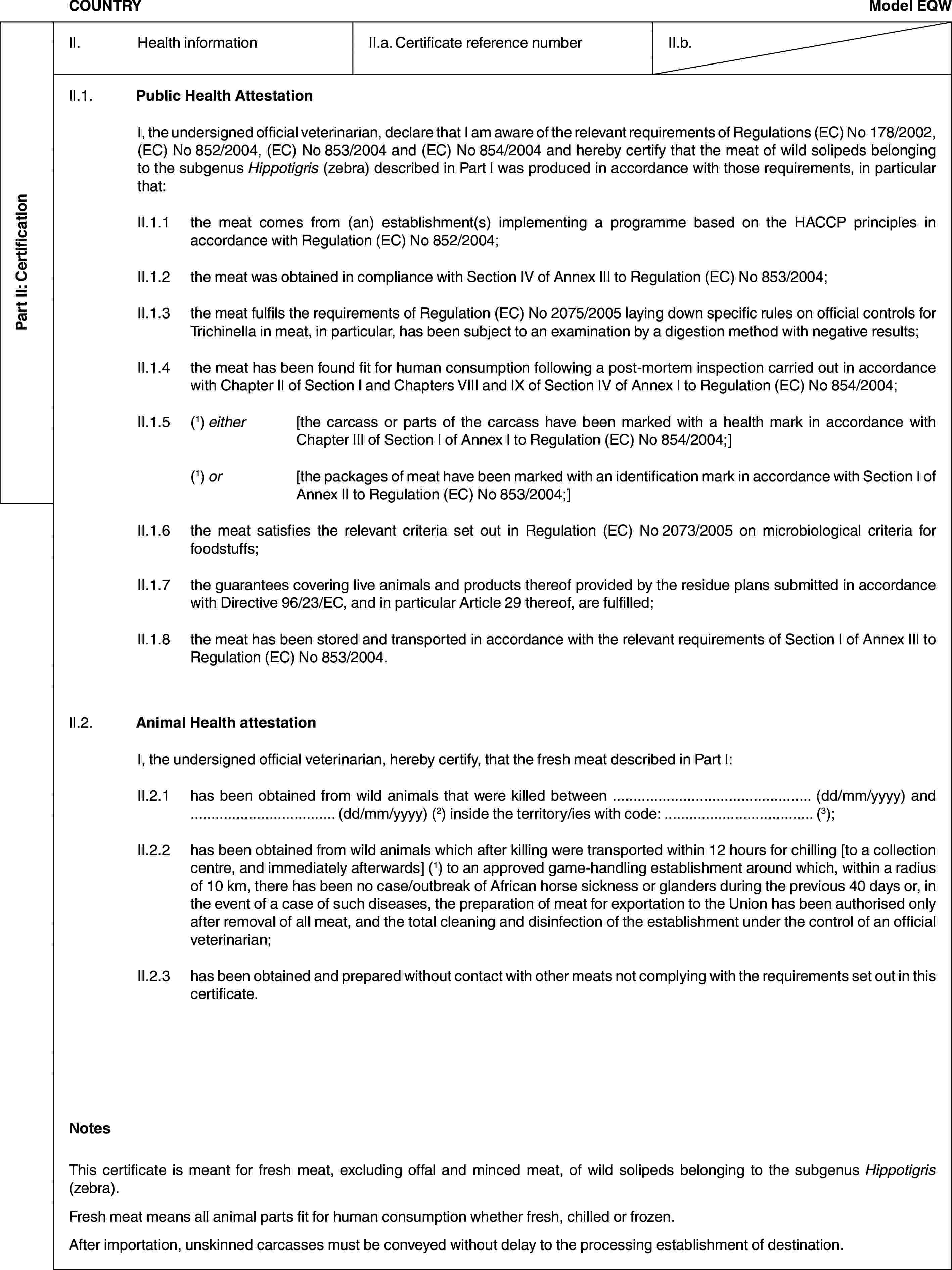 Part II: CertificationCOUNTRYModel EQWII. Health informationII.a. Certificate reference numberII.b.II.1. Public Health AttestationI, the undersigned official veterinarian, declare that I am aware of the relevant requirements of Regulations (EC) No 178/2002, (EC) No 852/2004, (EC) No 853/2004 and (EC) No 854/2004 and hereby certify that the meat of wild solipeds belonging to the subgenus Hippotigris (zebra) described in Part I was produced in accordance with those requirements, in particular that:II.1.1 the meat comes from (an) establishment(s) implementing a programme based on the HACCP principles in accordance with Regulation (EC) No 852/2004;II.1.2 the meat was obtained in compliance with Section IV of Annex III to Regulation (EC) No 853/2004;II.1.3 the meat fulfils the requirements of Regulation (EC) No 2075/2005 laying down specific rules on official controls for Trichinella in meat, in particular, has been subject to an examination by a digestion method with negative results;II.1.4 the meat has been found fit for human consumption following a post-mortem inspection carried out in accordance with Chapter II of Section I and Chapters VIII and IX of Section IV of Annex I to Regulation (EC) No 854/2004;II.1.5 (1) either [the carcass or parts of the carcass have been marked with a health mark in accordance with Chapter III of Section I of Annex I to Regulation (EC) No 854/2004;](1) or [the packages of meat have been marked with an identification mark in accordance with Section I of Annex II to Regulation (EC) No 853/2004;]II.1.6 the meat satisfies the relevant criteria set out in Regulation (EC) No 2073/2005 on microbiological criteria for foodstuffs;II.1.7 the guarantees covering live animals and products thereof provided by the residue plans submitted in accordance with Directive 96/23/EC, and in particular Article 29 thereof, are fulfilled;II.1.8 the meat has been stored and transported in accordance with the relevant requirements of Section I of Annex III to Regulation (EC) No 853/2004.II.2. Animal Health attestationI, the undersigned official veterinarian, hereby certify, that the fresh meat described in Part I:II.2.1 has been obtained from wild animals that were killed between … (dd/mm/yyyy) and … (dd/mm/yyyy) (2) inside the territory/ies with code: … (3);II.2.2 has been obtained from wild animals which after killing were transported within 12 hours for chilling [to a collection centre, and immediately afterwards] (1) to an approved game-handling establishment around which, within a radius of 10 km, there has been no case/outbreak of African horse sickness or glanders during the previous 40 days or, in the event of a case of such diseases, the preparation of meat for exportation to the Union has been authorised only after removal of all meat, and the total cleaning and disinfection of the establishment under the control of an official veterinarian;II.2.3 has been obtained and prepared without contact with other meats not complying with the requirements set out in this certificate.NotesThis certificate is meant for fresh meat, excluding offal and minced meat, of wild solipeds belonging to the subgenus Hippotigris (zebra).Fresh meat means all animal parts fit for human consumption whether fresh, chilled or frozen.After importation, unskinned carcasses must be conveyed without delay to the processing establishment of destination.