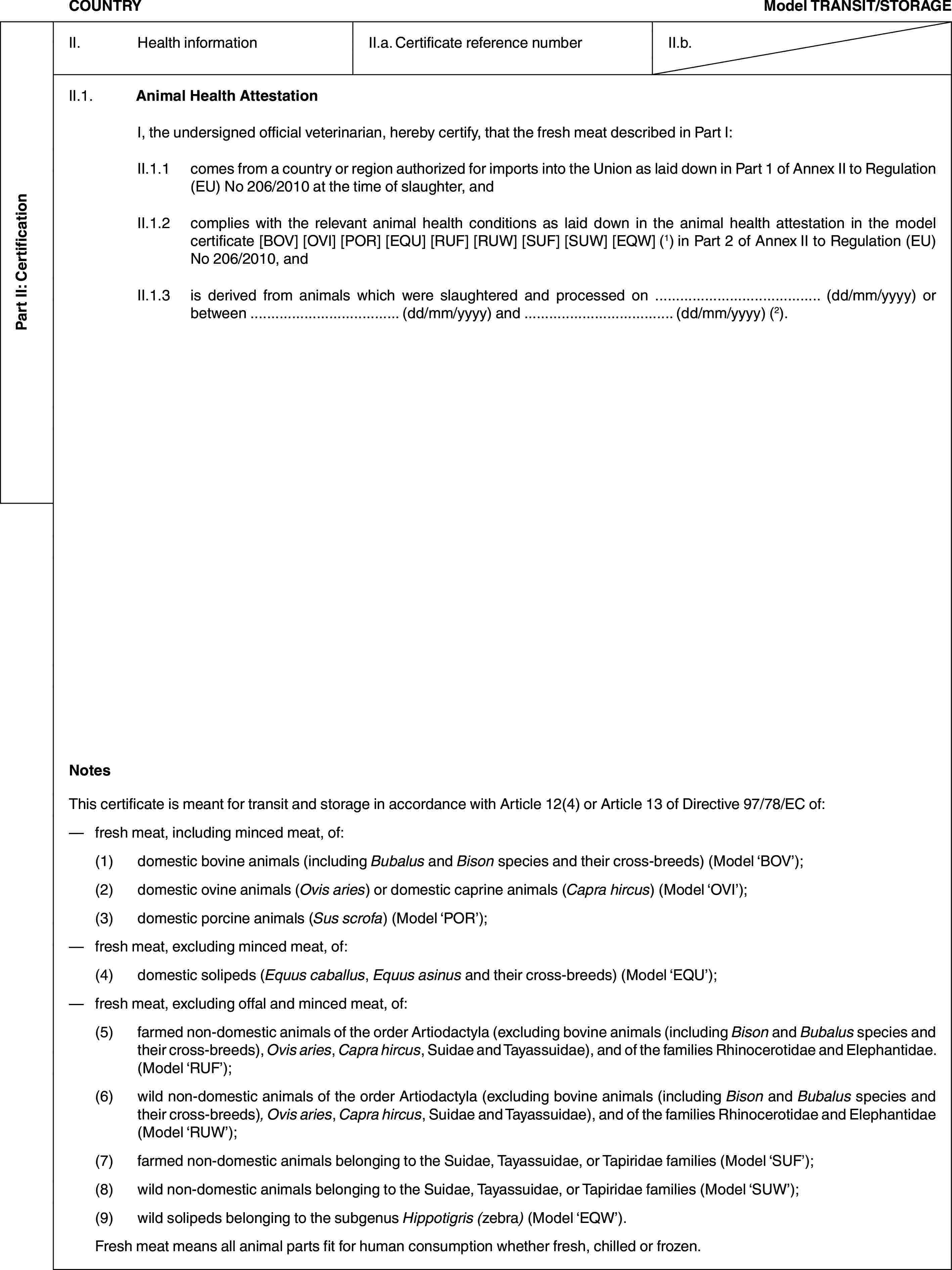 Part II: CertificationCOUNTRYModel TRANSIT/STORAGEII. Health informationII.a. Certificate reference numberII.b.II.1. Animal Health AttestationI, the undersigned official veterinarian, hereby certify, that the fresh meat described in Part I:II.1.1 comes from a country or region authorized for imports into the Union as laid down in Part 1 of Annex II to Regulation (EU) No 206/2010 at the time of slaughter, andII.1.2 complies with the relevant animal health conditions as laid down in the animal health attestation in the model certificate [BOV] [OVI] [POR] [EQU] [RUF] [RUW] [SUF] [SUW] [EQW] (1) in Part 2 of Annex II to Regulation (EU) No 206/2010, andII.1.3 is derived from animals which were slaughtered and processed on … (dd/mm/yyyy) or between … (dd/mm/yyyy) and … (dd/mm/yyyy) (2).NotesThis certificate is meant for transit and storage in accordance with Article 12(4) or Article 13 of Directive 97/78/EC of:— fresh meat, including minced meat, of:(1) domestic bovine animals (including Bubalus and Bison species and their cross-breeds) (Model ‘BOV’);(2) domestic ovine animals (Ovis aries) or domestic caprine animals (Capra hircus) (Model ‘OVI’);(3) domestic porcine animals (Sus scrofa) (Model ‘POR’);— fresh meat, excluding minced meat, of:(4) domestic solipeds (Equus caballus, Equus asinus and their cross-breeds) (Model ‘EQU’);— fresh meat, excluding offal and minced meat, of:(5) farmed non-domestic animals of the order Artiodactyla (excluding bovine animals (including Bison and Bubalus species and their cross-breeds), Ovis aries, Capra hircus, Suidae and Tayassuidae), and of the families Rhinocerotidae and Elephantidae. (Model ‘RUF’);(6) wild non-domestic animals of the order Artiodactyla (excluding bovine animals (including Bison and Bubalus species and their cross-breeds), Ovis aries, Capra hircus, Suidae and Tayassuidae), and of the families Rhinocerotidae and Elephantidae (Model ‘RUW’);(7) farmed non-domestic animals belonging to the Suidae, Tayassuidae, or Tapiridae families (Model ‘SUF’);(8) wild non-domestic animals belonging to the Suidae, Tayassuidae, or Tapiridae families (Model ‘SUW’);(9) wild solipeds belonging to the subgenus Hippotigris (zebra) (Model ‘EQW’).Fresh meat means all animal parts fit for human consumption whether fresh, chilled or frozen.