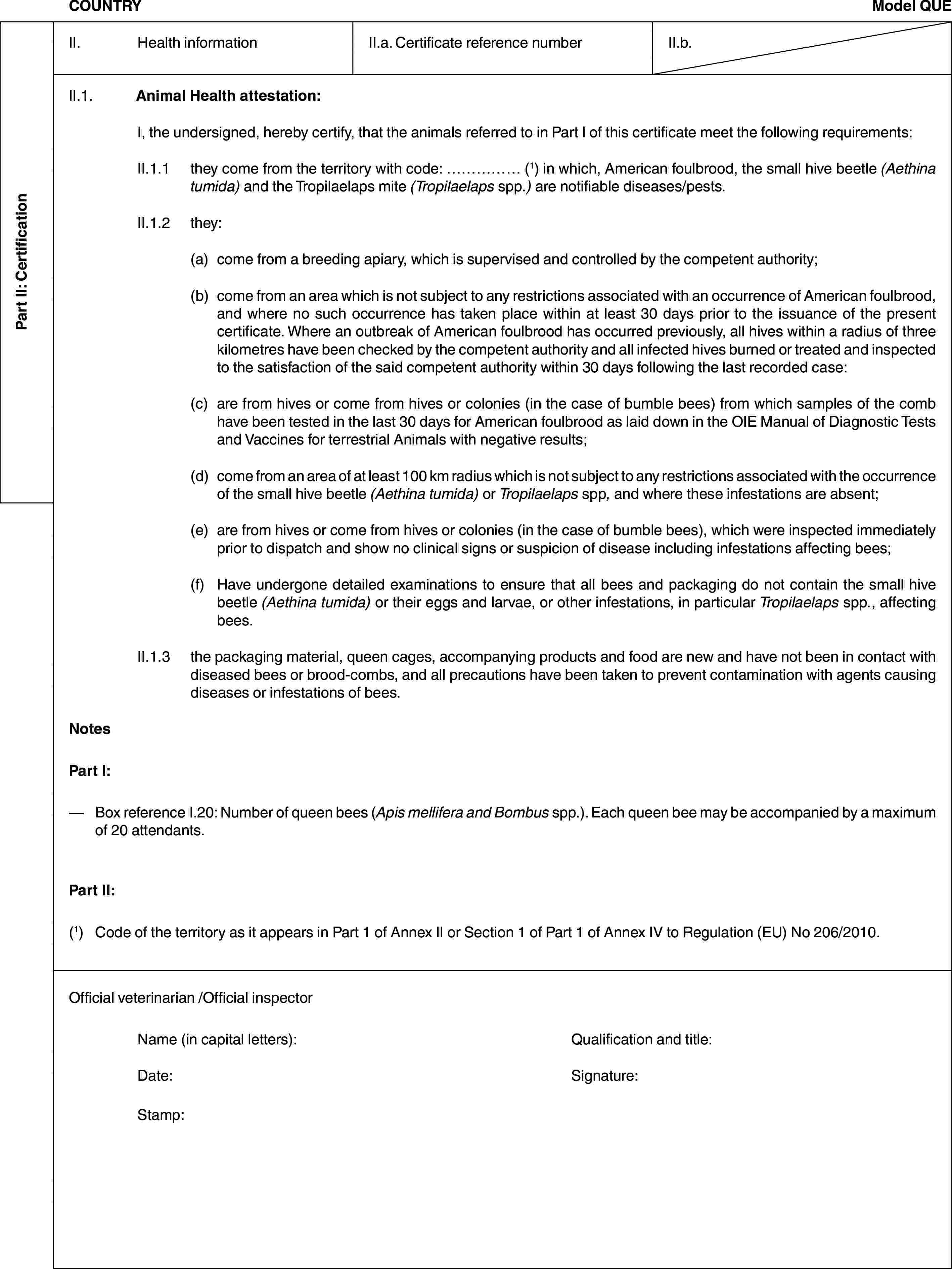 Part II: CertificationCOUNTRYModel QUEII. Health informationII.a. Certificate reference numberII.b.II.1. Animal Health attestation:I, the undersigned, hereby certify, that the animals referred to in Part I of this certificate meet the following requirements:II.1.1 they come from the territory with code: … (1) in which, American foulbrood, the small hive beetle (Aethina tumida) and the Tropilaelaps mite (Tropilaelaps spp.) are notifiable diseases/pests.II.1.2 they:(a) come from a breeding apiary, which is supervised and controlled by the competent authority;(b) come from an area which is not subject to any restrictions associated with an occurrence of American foulbrood, and where no such occurrence has taken place within at least 30 days prior to the issuance of the present certificate. Where an outbreak of American foulbrood has occurred previously, all hives within a radius of three kilometres have been checked by the competent authority and all infected hives burned or treated and inspected to the satisfaction of the said competent authority within 30 days following the last recorded case:(c) are from hives or come from hives or colonies (in the case of bumble bees) from which samples of the comb have been tested in the last 30 days for American foulbrood as laid down in the OIE Manual of Diagnostic Tests and Vaccines for terrestrial Animals with negative results;(d) come from an area of at least 100 km radius which is not subject to any restrictions associated with the occurrence of the small hive beetle (Aethina tumida) or Tropilaelaps spp, and where these infestations are absent;(e) are from hives or come from hives or colonies (in the case of bumble bees), which were inspected immediately prior to dispatch and show no clinical signs or suspicion of disease including infestations affecting bees;(f) Have undergone detailed examinations to ensure that all bees and packaging do not contain the small hive beetle (Aethina tumida) or their eggs and larvae, or other infestations, in particular Tropilaelaps spp., affecting bees.II.1.3 the packaging material, queen cages, accompanying products and food are new and have not been in contact with diseased bees or brood-combs, and all precautions have been taken to prevent contamination with agents causing diseases or infestations of bees.NotesPart I:— Box reference I.20: Number of queen bees (Apis mellifera and Bombus spp.). Each queen bee may be accompanied by a maximum of 20 attendants.Part II:(1) Code of the territory as it appears in Part 1 of Annex II or Section 1 of Part 1 of Annex IV to Regulation (EU) No 206/2010.Official veterinarian /Official inspectorName (in capital letters): Qualification and title:Date: Signature:Stamp: