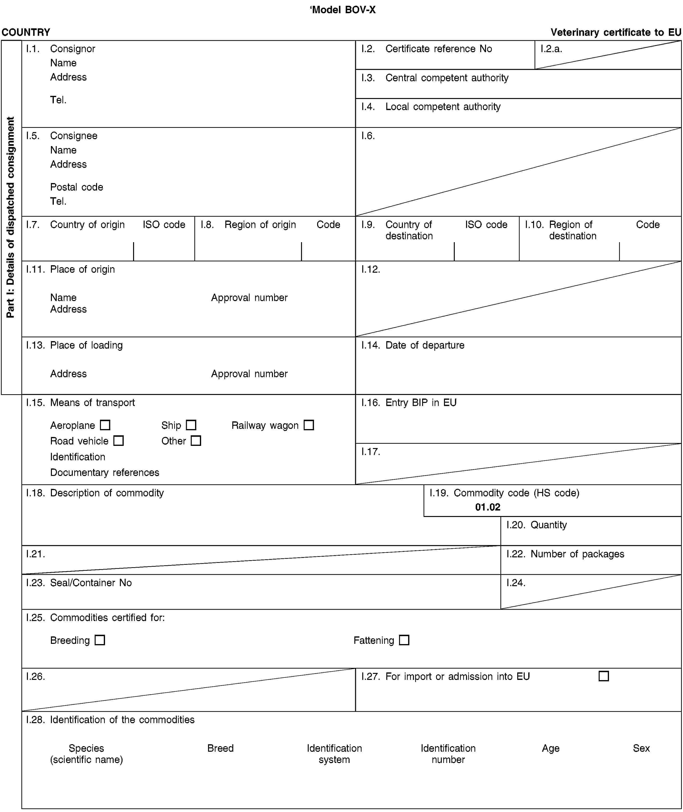 Model BOV-XPart I: Details of dispatched consignmentCOUNTRYVeterinary certificate to EUI.1. ConsignorNameAddressTel.I.2. Certificate reference NoI.2.a.I.3. Central competent authorityI.4. Local competent authorityI.5. ConsigneeNameAddressPostal codeTel.I.6.I.7. Country of originISO codeI.8. Region of originCodeI.9. Country of destinationISO codeI.10. Region of destinationCodeI.11. Place of originNameApproval numberAddressI.12.I.13. Place of loadingAddressApproval numberI.14. Date of departureI.15. Means of transportAeroplaneShipRailway wagonRoad vehicleOtherIdentificationDocumentary referencesI.16. Entry BIP in EUI.17.I.18. Description of commodityI.19. Commodity code (HS code)01.02I.20. QuantityI.21.I.22. Number of packagesI.23. Seal/Container NoI.24.I.25. Commodities certified for:BreedingFatteningI.26.I.27. For import or admission into EUI.28. Identification of the commoditiesSpecies(scientific name)BreedIdentification systemIdentification numberAgeSex