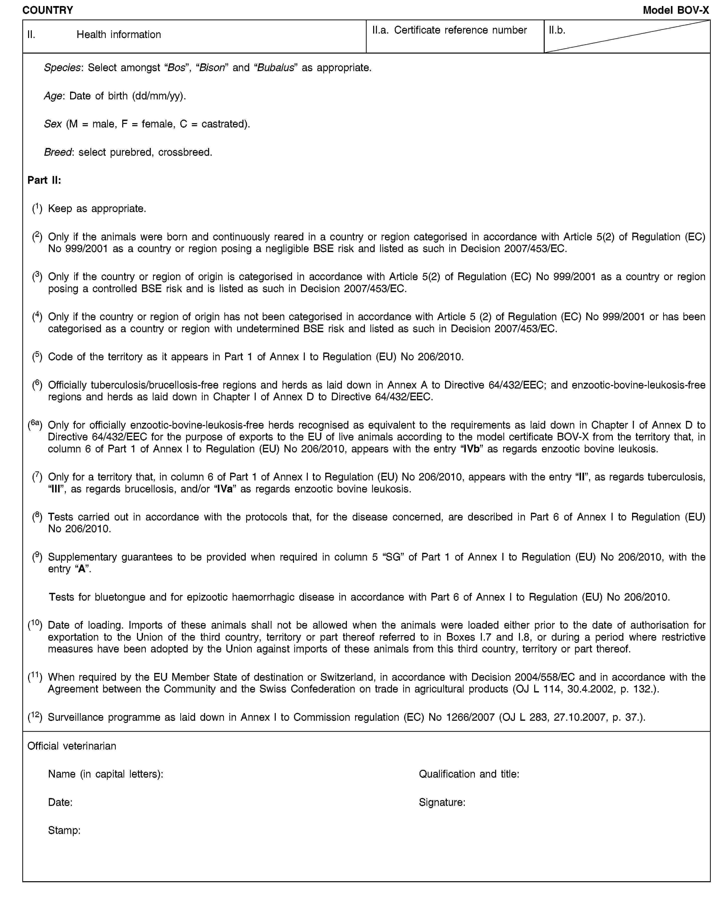 COUNTRYModel BOV-XII. Health informationII.a. Certificate reference numberII.b.Species: Select amongst “Bos”, “Bison” and “Bubalus” as appropriate.Age: Date of birth (dd/mm/yy).Sex (M = male, F = female, C = castrated).Breed: select purebred, crossbreed.Part II:(1) Keep as appropriate.(2) Only if the animals were born and continuously reared in a country or region categorised in accordance with Article 5(2) of Regulation (EC) No 999/2001 as a country or region posing a negligible BSE risk and listed as such in Decision 2007/453/EC.(3) Only if the country or region of origin is categorised in accordance with Article 5(2) of Regulation (EC) No 999/2001 as a country or region posing a controlled BSE risk and is listed as such in Decision 2007/453/EC.(4) Only if the country or region of origin has not been categorised in accordance with Article 5 (2) of Regulation (EC) No 999/2001 or has been categorised as a country or region with undetermined BSE risk and listed as such in Decision 2007/453/EC.(5) Code of the territory as it appears in Part 1 of Annex I to Regulation (EU) No 206/2010.(6) Officially tuberculosis/brucellosis-free regions and herds as laid down in Annex A to Directive 64/432/EEC; and enzootic-bovine-leukosis-free regions and herds as laid down in Chapter I of Annex D to Directive 64/432/EEC.(6a) Only for officially enzootic-bovine-leukosis-free herds recognised as equivalent to the requirements as laid down in Chapter I of Annex D to Directive 64/432/EEC for the purpose of exports to the EU of live animals according to the model certificate BOV-X from the territory that, in column 6 of Part 1 of Annex I to Regulation (EU) No 206/2010, appears with the entry “IVb” as regards enzootic bovine leukosis.(7) Only for a territory that, in column 6 of Part 1 of Annex I to Regulation (EU) No 206/2010, appears with the entry “II”, as regards tuberculosis, “III”, as regards brucellosis, and/or “IVa” as regards enzootic bovine leukosis.(8) Tests carried out in accordance with the protocols that, for the disease concerned, are described in Part 6 of Annex I to Regulation (EU) No 206/2010.(9) Supplementary guarantees to be provided when required in column 5 “SG” of Part 1 of Annex I to Regulation (EU) No 206/2010, with the entry “A”.Tests for bluetongue and for epizootic haemorrhagic disease in accordance with Part 6 of Annex I to Regulation (EU) No 206/2010.(10) Date of loading. Imports of these animals shall not be allowed when the animals were loaded either prior to the date of authorisation for exportation to the Union of the third country, territory or part thereof referred to in Boxes I.7 and I.8, or during a period where restrictive measures have been adopted by the Union against imports of these animals from this third country, territory or part thereof.(11) When required by the EU Member State of destination or Switzerland, in accordance with Decision 2004/558/EC and in accordance with the Agreement between the Community and the Swiss Confederation on trade in agricultural products (OJ L 114, 30.4.2002, p. 132.).(12) Surveillance programme as laid down in Annex I to Commission regulation (EC) No 1266/2007 (OJ L 283, 27.10.2007, p. 37.).Official veterinarianName (in capital letters):Qualification and title:Date:Signature:Stamp:
