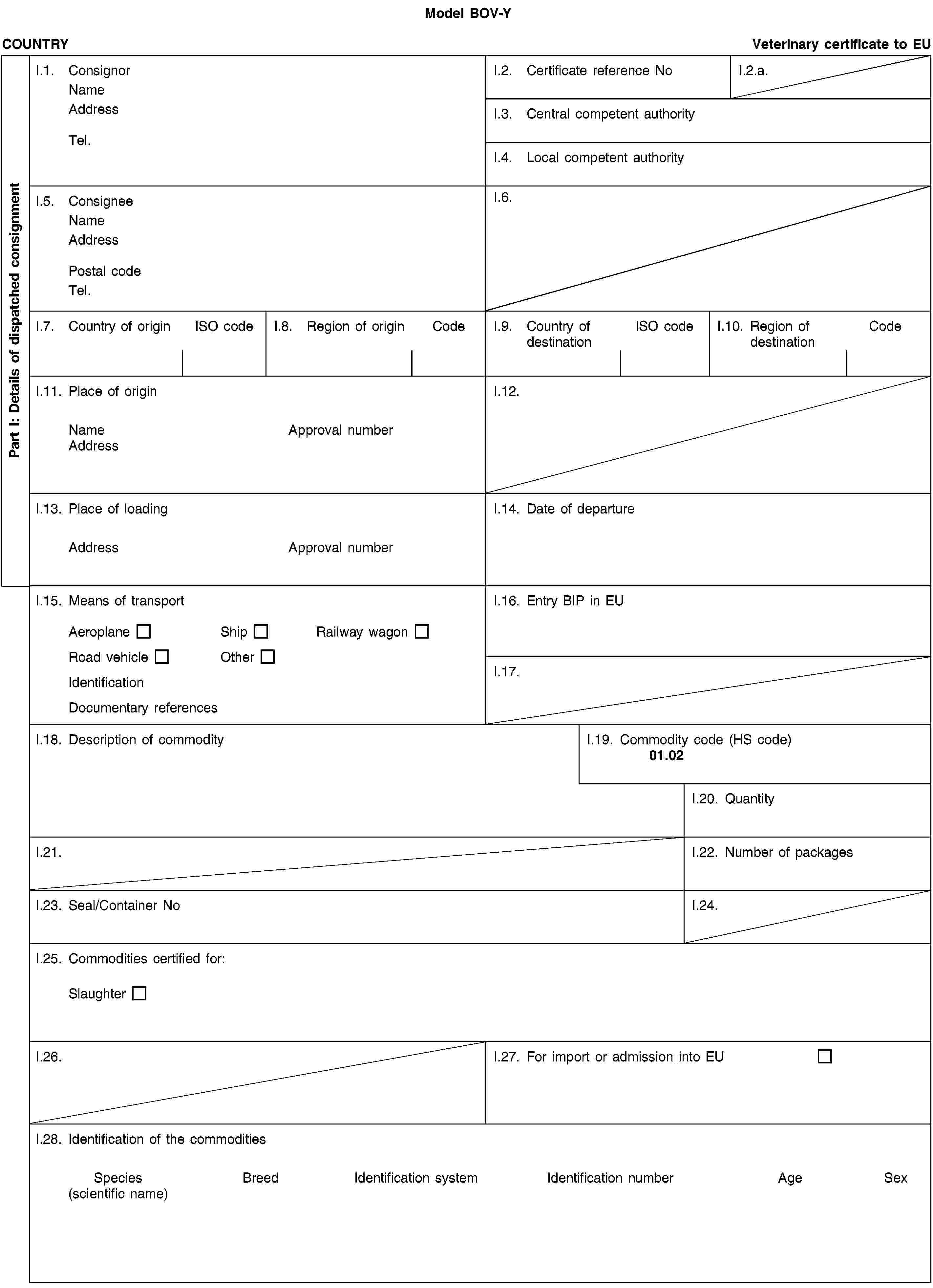 Model BOV-YPart I: Details of dispatched consignmentCOUNTRYVeterinary certificate to EUI.1. ConsignorNameAddressTel.I.2. Certificate reference NoI.2.a.I.3. Central competent authorityI.4. Local competent authorityI.5. ConsigneeNameAddressPostal codeTel.I.6.I.7. Country of originISO codeI.8. Region of originCodeI.9. Country of destinationISO codeI.10. Region of destinationCodeI.11. Place of originNameApproval numberAddressI.12.I.13. Place of loadingAddressApproval numberI.14. Date of departureI.15. Means of transportAeroplaneShipRailway wagonRoad vehicleOtherIdentificationDocumentary referencesI.16. Entry BIP in EUI.17.I.18. Description of commodityI.19. Commodity code (HS code)01.02I.20. QuantityI.21.I.22. Number of packagesI.23. Seal/Container NoI.24.I.25. Commodities certified for:SlaughterI.26.I.27. For import or admission into EUI.28. Identification of the commoditiesSpecies(scientific name)BreedIdentification systemIdentification numberAgeSex