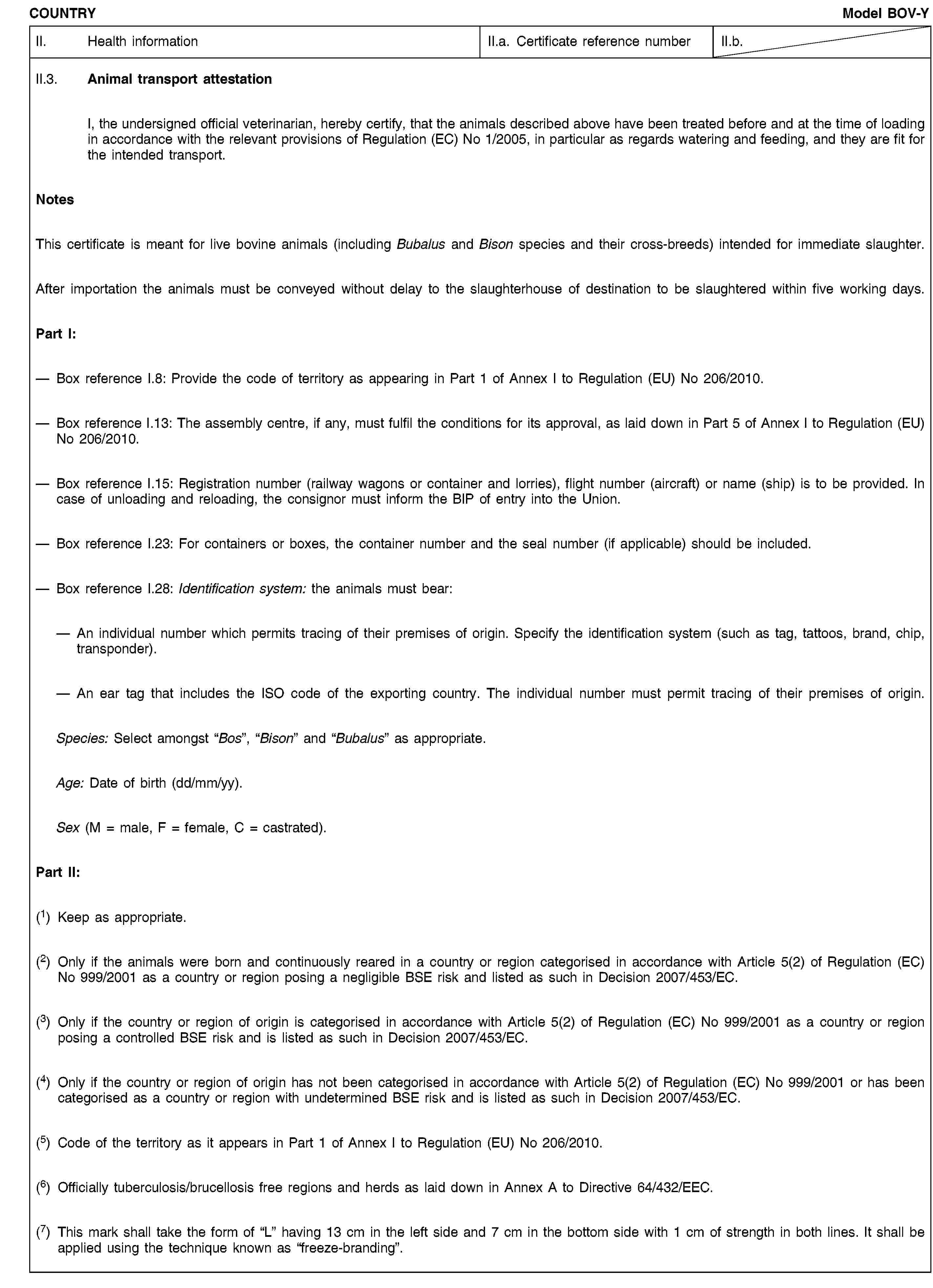 COUNTRYModel BOV-YII. Health informationII.a. Certificate reference numberII.b.II.3. Animal transport attestationI, the undersigned official veterinarian, hereby certify, that the animals described above have been treated before and at the time of loading in accordance with the relevant provisions of Regulation (EC) No 1/2005, in particular as regards watering and feeding, and they are fit for the intended transport.NotesThis certificate is meant for live bovine animals (including Bubalus and Bison species and their cross-breeds) intended for immediate slaughter.After importation the animals must be conveyed without delay to the slaughterhouse of destination to be slaughtered within five working days.Part I:Box reference I.8: Provide the code of territory as appearing in Part 1 of Annex I to Regulation (EU) No 206/2010.Box reference I.13: The assembly centre, if any, must fulfil the conditions for its approval, as laid down in Part 5 of Annex I to Regulation (EU) No 206/2010.Box reference I.15: Registration number (railway wagons or container and lorries), flight number (aircraft) or name (ship) is to be provided. In case of unloading and reloading, the consignor must inform the BIP of entry into the Union.Box reference I.23: For containers or boxes, the container number and the seal number (if applicable) should be included.Box reference I.28: Identification system: the animals must bear:An individual number which permits tracing of their premises of origin. Specify the identification system (such as tag, tattoos, brand, chip, transponder).An ear tag that includes the ISO code of the exporting country. The individual number must permit tracing of their premises of origin.Species: Select amongst “Bos”, “Bison” and “Bubalus” as appropriate.Age: Date of birth (dd/mm/yy).Sex (M = male, F = female, C = castrated).Part II:(1) Keep as appropriate.(2) Only if the animals were born and continuously reared in a country or region categorised in accordance with Article 5(2) of Regulation (EC) No 999/2001 as a country or region posing a negligible BSE risk and listed as such in Decision 2007/453/EC.(3) Only if the country or region of origin is categorised in accordance with Article 5(2) of Regulation (EC) No 999/2001 as a country or region posing a controlled BSE risk and is listed as such in Decision 2007/453/EC.(4) Only if the country or region of origin has not been categorised in accordance with Article 5(2) of Regulation (EC) No 999/2001 or has been categorised as a country or region with undetermined BSE risk and is listed as such in Decision 2007/453/EC.(5) Code of the territory as it appears in Part 1 of Annex I to Regulation (EU) No 206/2010.(6) Officially tuberculosis/brucellosis free regions and herds as laid down in Annex A to Directive 64/432/EEC.(7) This mark shall take the form of “L” having 13 cm in the left side and 7 cm in the bottom side with 1 cm of strength in both lines. It shall be applied using the technique known as “freeze-branding”.