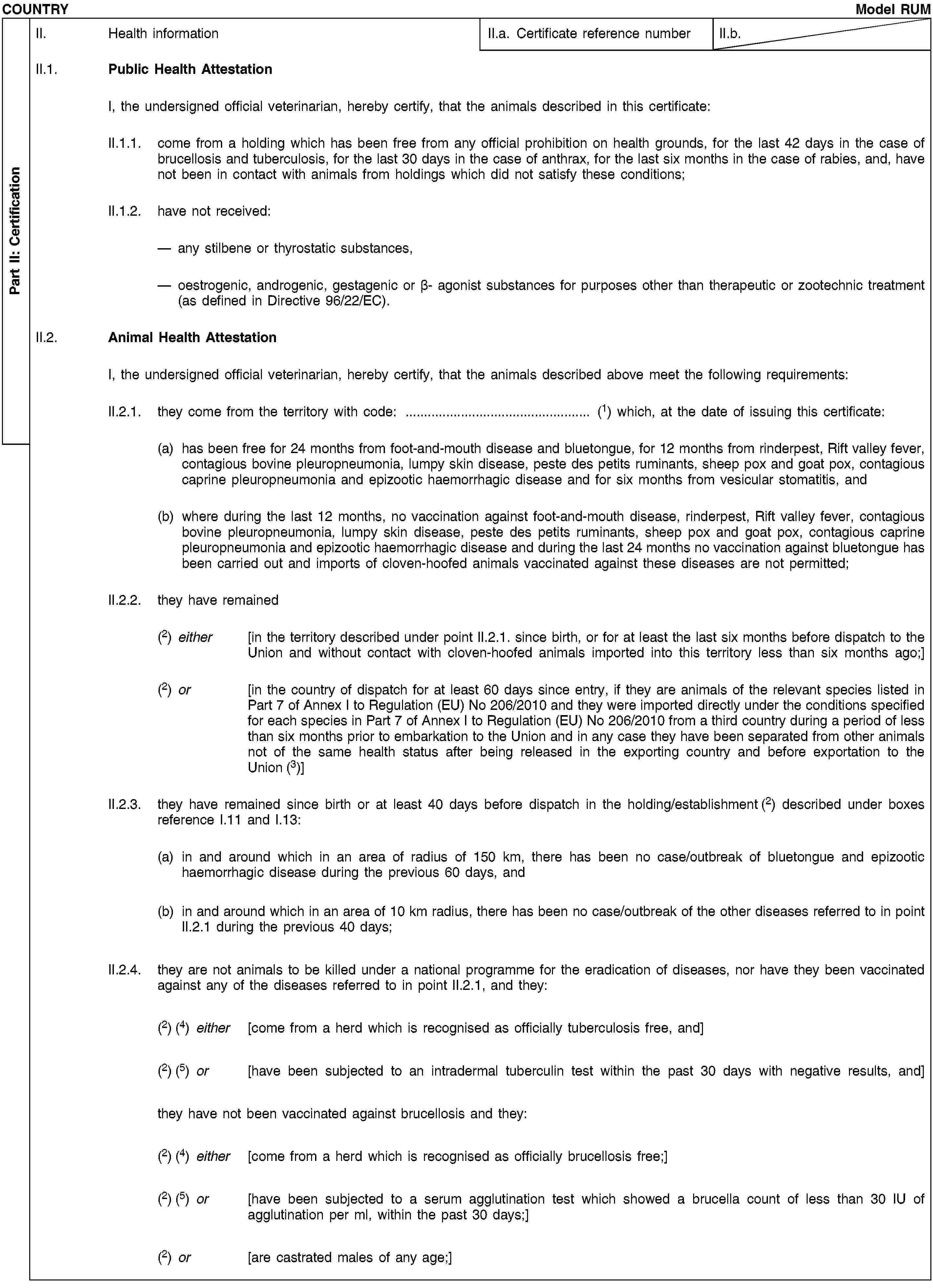 Part II: CertificationCOUNTRYModel RUMII. Health informationII.a. Certificate reference numberII.b.II.1. Public Health AttestationI, the undersigned official veterinarian, hereby certify, that the animals described in this certificate:II.1.1. come from a holding which has been free from any official prohibition on health grounds, for the last 42 days in the case of brucellosis and tuberculosis, for the last 30 days in the case of anthrax, for the last six months in the case of rabies, and, have not been in contact with animals from holdings which did not satisfy these conditions;II.1.2. have not received:any stilbene or thyrostatic substances,oestrogenic, androgenic, gestagenic or β- agonist substances for purposes other than therapeutic or zootechnic treatment (as defined in Directive 96/22/EC).II.2. Animal Health AttestationI, the undersigned official veterinarian, hereby certify, that the animals described above meet the following requirements:II.2.1. they come from the territory with code: … (1) which, at the date of issuing this certificate:(a) has been free for 24 months from foot-and-mouth disease and bluetongue, for 12 months from rinderpest, Rift valley fever, contagious bovine pleuropneumonia, lumpy skin disease, peste des petits ruminants, sheep pox and goat pox, contagious caprine pleuropneumonia and epizootic haemorrhagic disease and for six months from vesicular stomatitis, and(b) where during the last 12 months, no vaccination against foot-and-mouth disease, rinderpest, Rift valley fever, contagious bovine pleuropneumonia, lumpy skin disease, peste des petits ruminants, sheep pox and goat pox, contagious caprine pleuropneumonia and epizootic haemorrhagic disease and during the last 24 months no vaccination against bluetongue has been carried out and imports of cloven-hoofed animals vaccinated against these diseases are not permitted;II.2.2. they have remained(2) either [in the territory described under point II.2.1. since birth, or for at least the last six months before dispatch to the Union and without contact with cloven-hoofed animals imported into this territory less than six months ago;](2) or [in the country of dispatch for at least 60 days since entry, if they are animals of the relevant species listed in Part 7 of Annex I to Regulation (EU) No 206/2010 and they were imported directly under the conditions specified for each species in Part 7 of Annex I to Regulation (EU) No 206/2010 from a third country during a period of less than six months prior to embarkation to the Union and in any case they have been separated from other animals not of the same health status after being released in the exporting country and before exportation to the Union (3)]II.2.3. they have remained since birth or at least 40 days before dispatch in the holding/establishment (2) described under boxes reference I.11 and I.13:(a) in and around which in an area of radius of 150 km, there has been no case/outbreak of bluetongue and epizootic haemorrhagic disease during the previous 60 days, and(b) in and around which in an area of 10 km radius, there has been no case/outbreak of the other diseases referred to in point II.2.1 during the previous 40 days;II.2.4. they are not animals to be killed under a national programme for the eradication of diseases, nor have they been vaccinated against any of the diseases referred to in point II.2.1, and they:(2) (4) either [come from a herd which is recognised as officially tuberculosis free, and](2) (5) or [have been subjected to an intradermal tuberculin test within the past 30 days with negative results, and]they have not been vaccinated against brucellosis and they:(2) (4) either [come from a herd which is recognised as officially brucellosis free;](2) (5) or [have been subjected to a serum agglutination test which showed a brucella count of less than 30 IU of agglutination per ml, within the past 30 days;](2) or [are castrated males of any age;]