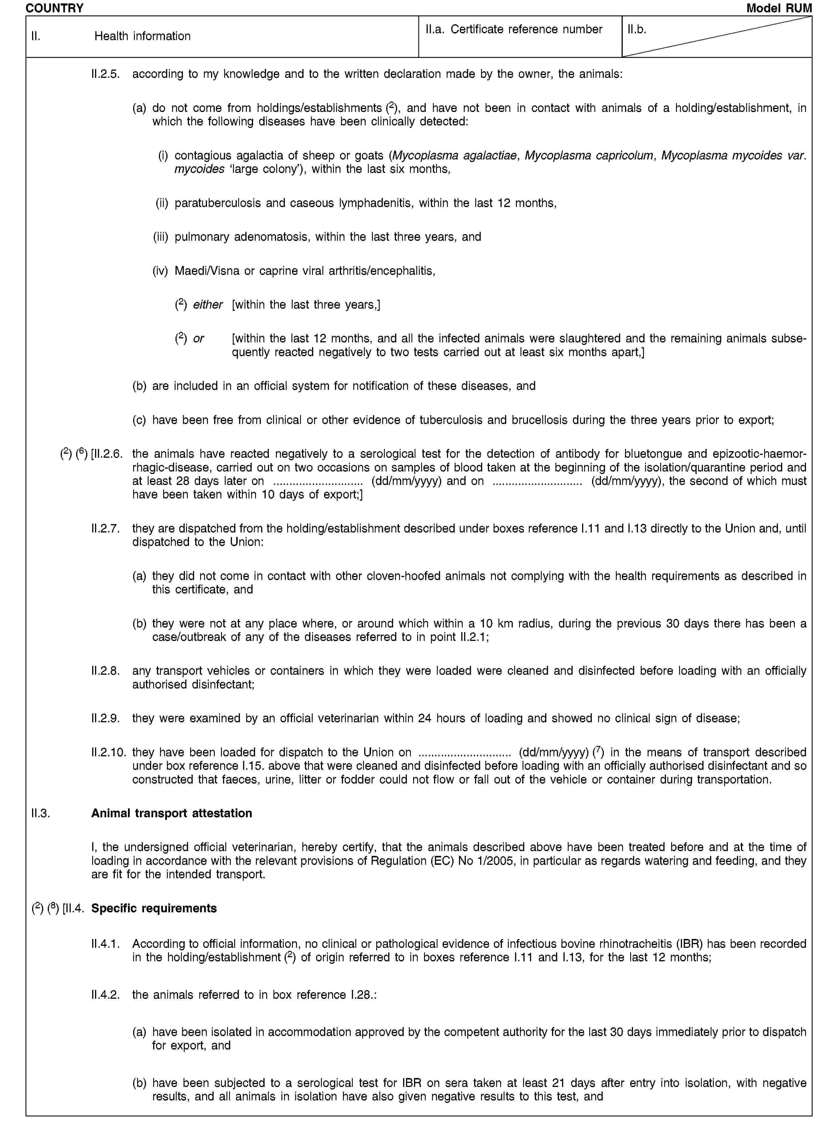 COUNTRYModel RUMII. Health informationII.a. Certificate reference numberII.b.II.2.5. according to my knowledge and to the written declaration made by the owner, the animals:(a) do not come from holdings/establishments (2), and have not been in contact with animals of a holding/establishment, in which the following diseases have been clinically detected:(i) contagious agalactia of sheep or goats (Mycoplasma agalactiae, Mycoplasma capricolum, Mycoplasma mycoides var. mycoides ‘large colony’), within the last six months,(ii) paratuberculosis and caseous lymphadenitis, within the last 12 months,(iii) pulmonary adenomatosis, within the last three years, and(iv) Maedi/Visna or caprine viral arthritis/encephalitis,(2) either [within the last three years,](2) or [within the last 12 months, and all the infected animals were slaughtered and the remaining animals subsequently reacted negatively to two tests carried out at least six months apart,](b) are included in an official system for notification of these diseases, and(c) have been free from clinical or other evidence of tuberculosis and brucellosis during the three years prior to export;(2) (6) [II.2.6. the animals have reacted negatively to a serological test for the detection of antibody for bluetongue and epizootic-haemorrhagic-disease, carried out on two occasions on samples of blood taken at the beginning of the isolation/quarantine period and at least 28 days later on … (dd/mm/yyyy) and on … (dd/mm/yyyy), the second of which must have been taken within 10 days of export;]II.2.7. they are dispatched from the holding/establishment described under boxes reference I.11 and I.13 directly to the Union and, until dispatched to the Union:(a) they did not come in contact with other cloven-hoofed animals not complying with the health requirements as described in this certificate, and(b) they were not at any place where, or around which within a 10 km radius, during the previous 30 days there has been a case/outbreak of any of the diseases referred to in point II.2.1;II.2.8. any transport vehicles or containers in which they were loaded were cleaned and disinfected before loading with an officially authorised disinfectant;II.2.9. they were examined by an official veterinarian within 24 hours of loading and showed no clinical sign of disease;II.2.10. they have been loaded for dispatch to the Union on … (dd/mm/yyyy) (7) in the means of transport described under box reference I.15. above that were cleaned and disinfected before loading with an officially authorised disinfectant and so constructed that faeces, urine, litter or fodder could not flow or fall out of the vehicle or container during transportation.II.3. Animal transport attestationI, the undersigned official veterinarian, hereby certify, that the animals described above have been treated before and at the time of loading in accordance with the relevant provisions of Regulation (EC) No 1/2005, in particular as regards watering and feeding, and they are fit for the intended transport.(2) (8) [II.4. Specific requirementsII.4.1. According to official information, no clinical or pathological evidence of infectious bovine rhinotracheitis (IBR) has been recorded in the holding/establishment (2) of origin referred to in boxes reference I.11 and I.13, for the last 12 months;II.4.2. the animals referred to in box reference I.28.:(a) have been isolated in accommodation approved by the competent authority for the last 30 days immediately prior to dispatch for export, and(b) have been subjected to a serological test for IBR on sera taken at least 21 days after entry into isolation, with negative results, and all animals in isolation have also given negative results to this test, and