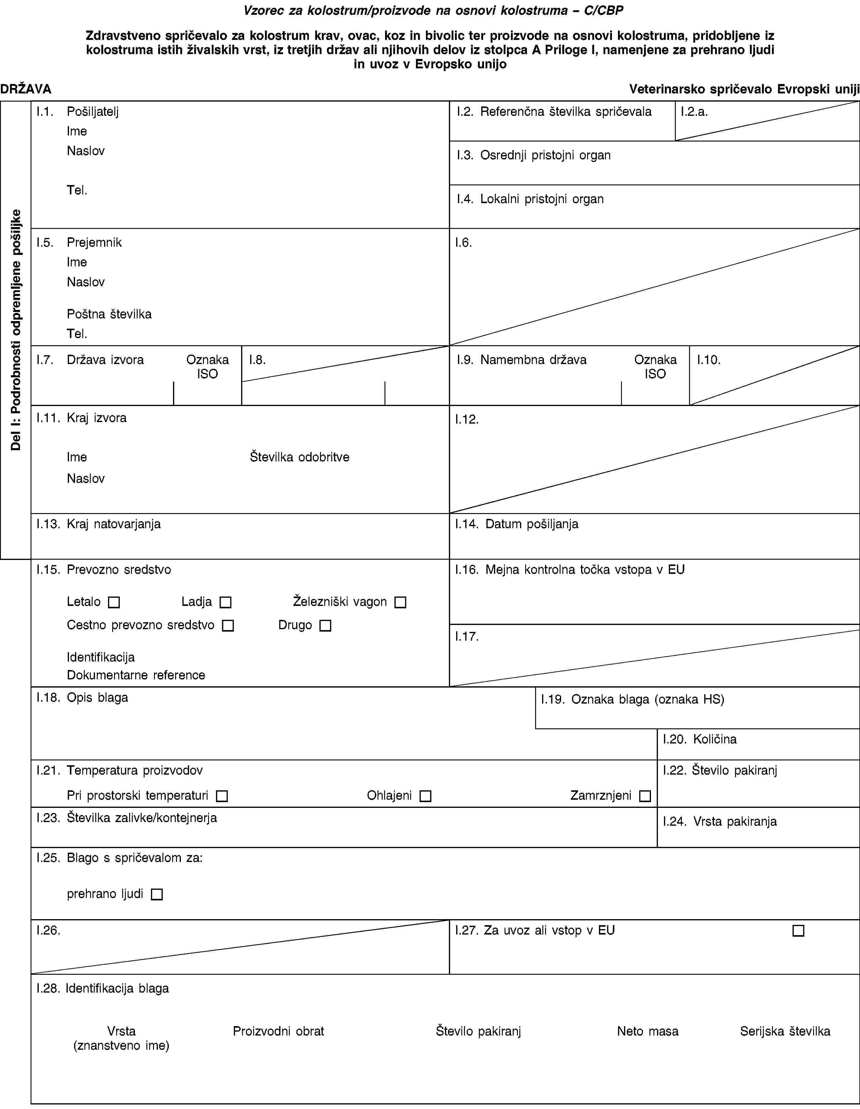 Vzorec za kolostrum/proizvode na osnovi kolostruma – C/CBPZdravstveno spričevalo za kolostrum krav, ovac, koz in bivolic ter proizvode na osnovi kolostruma, pridobljene iz kolostruma istih živalskih vrst, iz tretjih držav ali njihovih delov iz stolpca A Priloge I, namenjene za prehrano ljudi in uvoz v Evropsko unijoDRŽAVAVeterinarsko spričevalo Evropski unijiI.1. PošiljateljImeNaslovTel.I.2. Referenčna številka spričevalaI.2.a.I.3. Osrednji pristojni organI.4. Lokalni pristojni organI.5. PrejemnikImeNaslovPoštna številkaTel.I.6.I.7. Država izvoraOznaka ISOI.8.I.9. Namembna državaOznaka ISOI.10.I.11. Kraj izvoraImeŠtevilka odobritveNaslovI.12.I.13. Kraj natovarjanjaI.14. Datum pošiljanjaI.15. Prevozno sredstvoLetaloLadjaŽelezniški vagonCestno prevozno sredstvoDrugoIdentifikacijaDokumentarne referenceI.16. Mejna kontrolna točka vstopa v EUI.17.I.18. Opis blagaI.19. Oznaka blaga (oznaka HS)I.20. KoličinaI.21. Temperatura proizvodovPri prostorski temperaturiOhlajeniZamrznjeniI.22. Število pakiranjI.23. Številka zalivke/kontejnerjaI.24. Vrsta pakiranjaI.25. Blago s spričevalom za:prehrano ljudiI.26.I.27. Za uvoz ali vstop v EUI.28. Identifikacija blagaVrsta(znanstveno ime)Proizvodni obratŠtevilo pakiranjNeto masaSerijska številkaDel I: Podrobnosti odpremljene pošiljke