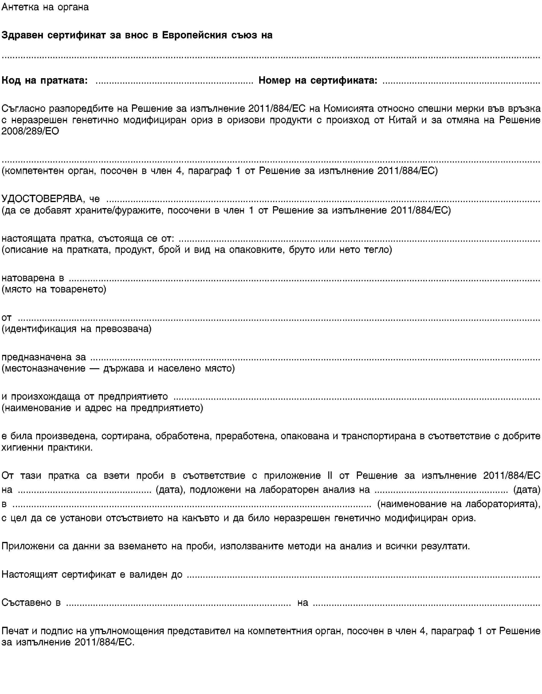 Антетка на органаЗдравен сертификат за внос в Европейския съюз наКод на пратката: …Номер на сертификата: …Съгласно разпоредбите на Решение за изпълнение 2011/XXXX/ЕС на Комисията относно спешни мерки във връзка с неразрешен генетично модифициран ориз в оризови продукти с произход от Китай и за отмяна на Решение 2008/289/ЕО(компетентен орган, посочен в член 4, параграф 1 от Решение за изпълнение 2011/XXXX/ЕС)УДОСТОВЕРЯВА, че …(да се добавят храните/фуражите, посочени в член 1 от Решение за изпълнение 2011/XXXX/ЕС)настоящата пратка, състояща се от: …(описание на пратката, продукт, брой и вид на опаковките, бруто или нето тегло)натоварена в …(място на товаренето)от …(идентификация на превозвача)предназначена за …(местоназначение — държава и населено място)и произхождаща от предприятието …(наименование и адрес на предприятието)е била произведена, сортирана, обработена, преработена, опакована и транспортирана в съответствие с добрите хигиенни практики.От тази пратка са взети проби в съответствие с приложение II от Решение за изпълнение 2011/XXXX/ЕС на … (дата), подложени на лабораторен анализ на … (дата) в … (наименование на лабораторията), с цел да се установи отсъствието на какъвто и да било неразрешен генетично модифициран ориз.Приложени са данни за вземането на проби, използваните методи на анализ и всички резултати.Настоящият сертификат е валиден до …Съставено в … на …Печат и подпис на упълномощения представител на компетентния орган, посочен в член 4, параграф 1 от Решение за изпълнение 2011/XXXX/ЕС.