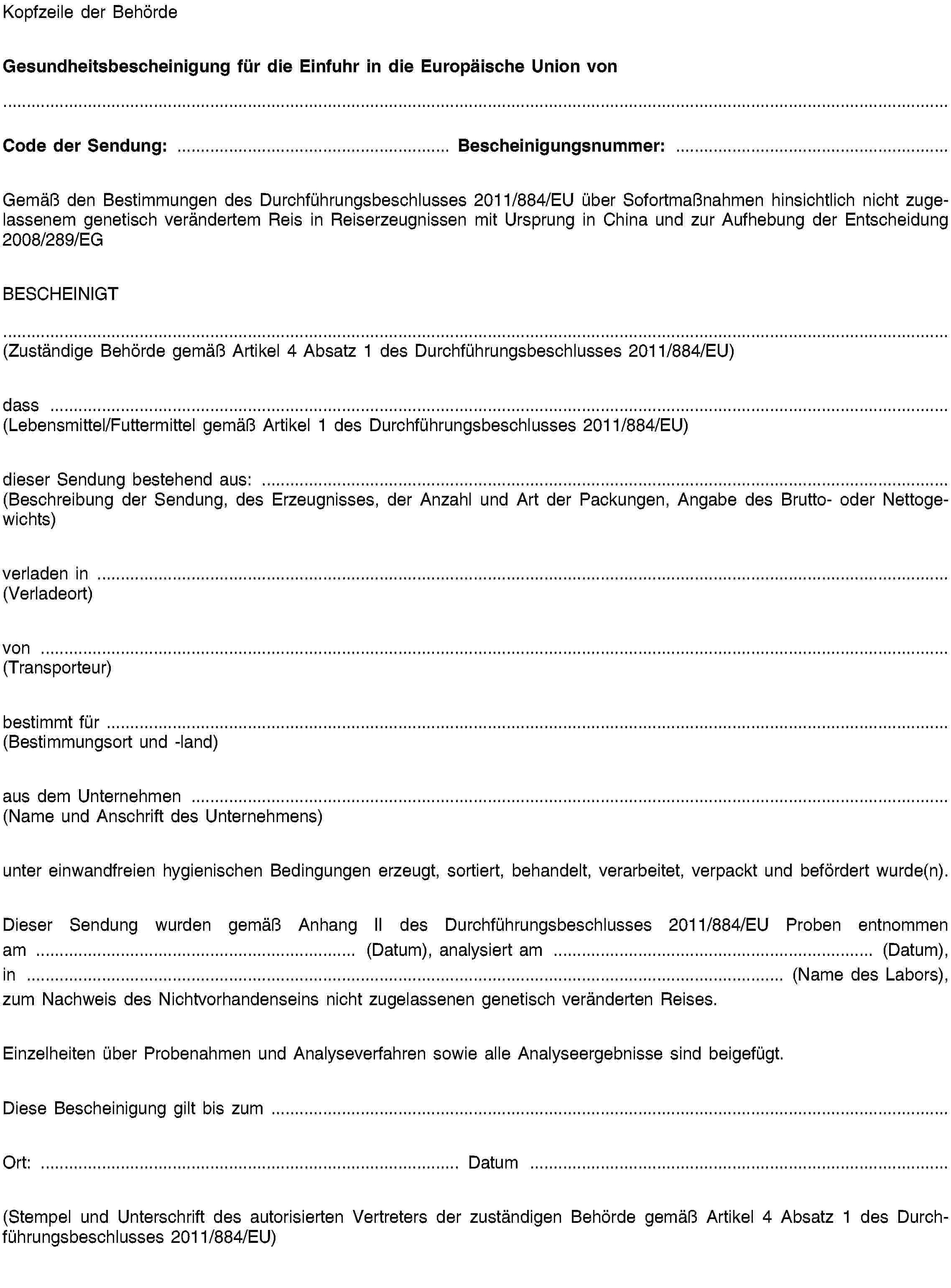 Kopfzeile der BehördeGesundheitsbescheinigung für die Einfuhr in die Europäische Union vonCode der Sendung: …Bescheinigungsnummer: …Gemäß den Bestimmungen des Durchführungsbeschlusses 2011/XXXX/EU über Sofortmaßnahmen hinsichtlich nicht zugelassenem genetisch verändertem Reis in Reiserzeugnissen mit Ursprung in China und zur Aufhebung der Entscheidung 2008/289/EGBESCHEINIGT(Zuständige Behörde gemäß Artikel 4 Absatz 1 des Durchführungsbeschlusses 2011/XXXX/EU)dass …(Lebensmittel/Futtermittel gemäß Artikel 1 des Durchführungsbeschlusses 2011/XXXX/EU)dieser Sendung bestehend aus: …(Beschreibung der Sendung, des Erzeugnisses, der Anzahl und Art der Packungen, Angabe des Brutto- oder Nettogewichts)verladen in …(Verladeort)von …(Transporteur)bestimmt für …(Bestimmungsort und -land)aus dem Unternehmen …(Name und Anschrift des Unternehmens)unter einwandfreien hygienischen Bedingungen erzeugt, sortiert, behandelt, verarbeitet, verpackt und befördert wurde(n).Dieser Sendung wurden gemäß Anhang II des Durchführungsbeschlusses 2011/XXXX/EU Proben entnommen am … (Datum), analysiert am … (Datum), in … (Name des Labors), zum Nachweis des Nichtvorhandenseins nicht zugelassenen genetisch veränderten Reises.Einzelheiten über Probenahmen und Analyseverfahren sowie alle Analyseergebnisse sind beigefügt.Diese Bescheinigung gilt bis zum …Ort: … Datum …(Stempel und Unterschrift des autorisierten Vertreters der zuständigen Behörde gemäß Artikel 4 Absatz 1 des Durchführungsbeschlusses 2011/XXXX/EU)