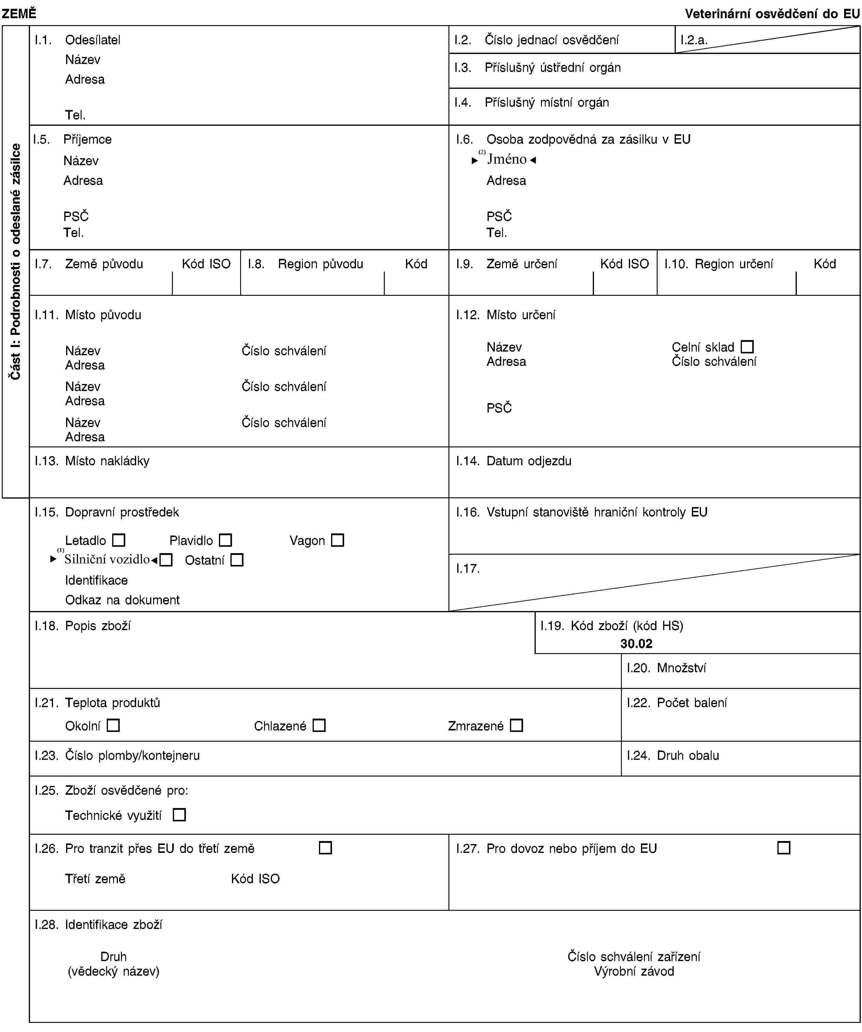 Část I: Podrobnosti o odeslané zásilceZEMĚVeterinární osvědčení do EUI.1. OdesílatelNázevAdresaTel.I.2. Číslo jednací osvědčeníI.2.a.I.3. Příslušný ústřední orgánI.4. Příslušný místní orgánI.5. PříjemceNázevAdresaPSČTel.I.6. Osoba zodpovědná za zásilku v EUNázevAdresaPSČTel.I.7. Země původuKód ISOI.8. Region původuKódI.9. Země určeníKód ISOI.10. Region určeníKódI.11. Místo původuNázevČíslo schváleníAdresaNázevČíslo schváleníAdresaNázevČíslo schváleníAdresaI.12. Místo určeníNázevCelní skladAdresaČíslo schváleníPSČI.13. Místo nakládkyI.14. Datum odjezduI.15. Dopravní prostředekLetadloPlavidloVagonRoad vehicleOstatníIdentifikaceOdkaz na dokumentI.16. Vstupní stanoviště hraniční kontroly EUI.17.I.18. Popis zbožíI.19. Kód zboží (kód HS)30.02I.20. MnožstvíI.21. Teplota produktůOkolníChlazenéZmrazenéI.22. Počet baleníI.23. Číslo plomby/kontejneruI.24. Druh obaluI.25. Zboží osvědčené pro:Technické využitíI.26. Pro tranzit přes EU do třetí zeměTřetí zeměKód ISOI.27. Pro dovoz nebo příjem do EUI.28. Identifikace zbožíDruh(vědecký název)Číslo schválení zařízeníVýrobní závod