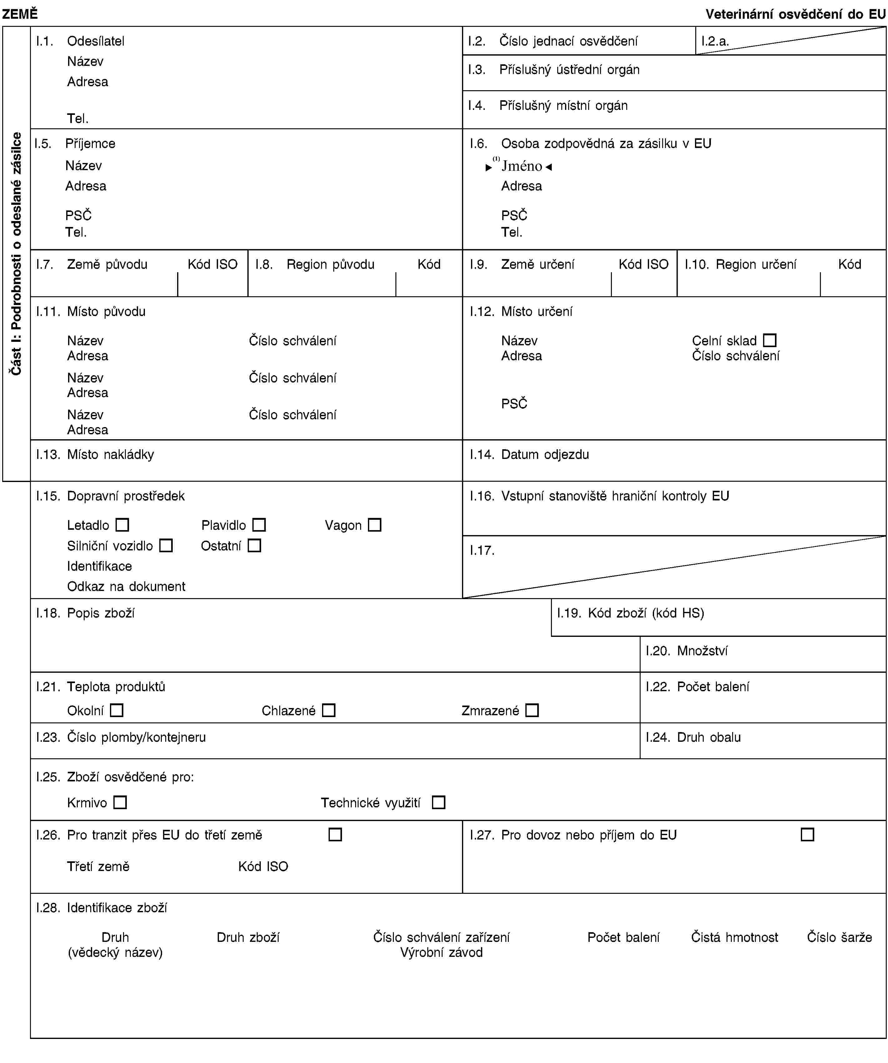 Část I: Podrobnosti o odeslané zásilceZEMĚVeterinární osvědčení do EUI.1. OdesílatelNázevAdresaTel.I.2. Číslo jednací osvědčeníI.2.a.I.3. Příslušný ústřední orgánI.4. Příslušný místní orgánI.5. PříjemceNázevAdresaPSČTel.I.6. Osoba zodpovědná za zásilku v EUNázevAdresaPSČTel.I.7. Země původuKód ISOI.8. Region původuKódI.9. Země určeníKód ISOI.10. Region určeníKódI.11. Místo původuNázevČíslo schváleníAdresaNázevČíslo schváleníAdresaNázevČíslo schváleníAdresaI.12. Místo určeníNázevCelní skladAdresaČíslo schváleníPSČI.13. Místo nakládkyI.14. Datum odjezduI.15. Dopravní prostředekLetadloPlavidloVagonSilniční vozidloOstatníIdentifikaceOdkaz na dokumentI.16. Vstupní stanoviště hraniční kontroly EUI.17.I.18. Popis zbožíI.19. Kód zboží (kód HS)I.20. MnožstvíI.21. Teplota produktůOkolníChlazenéZmrazenéI.22. Počet baleníI.23. Číslo plomby/kontejneruI.24. Druh obaluI.25. Zboží osvědčené pro:KrmivoTechnické využitíI.26. Pro tranzit přes EU do třetí zeměTřetí zeměKód ISOI.27. Pro dovoz nebo příjem do EUI.28. Identifikace zbožíDruh(vědecký název)Druh zbožíČíslo schválení zařízeníVýrobní závodPočet baleníČistá hmotnostČíslo šarže