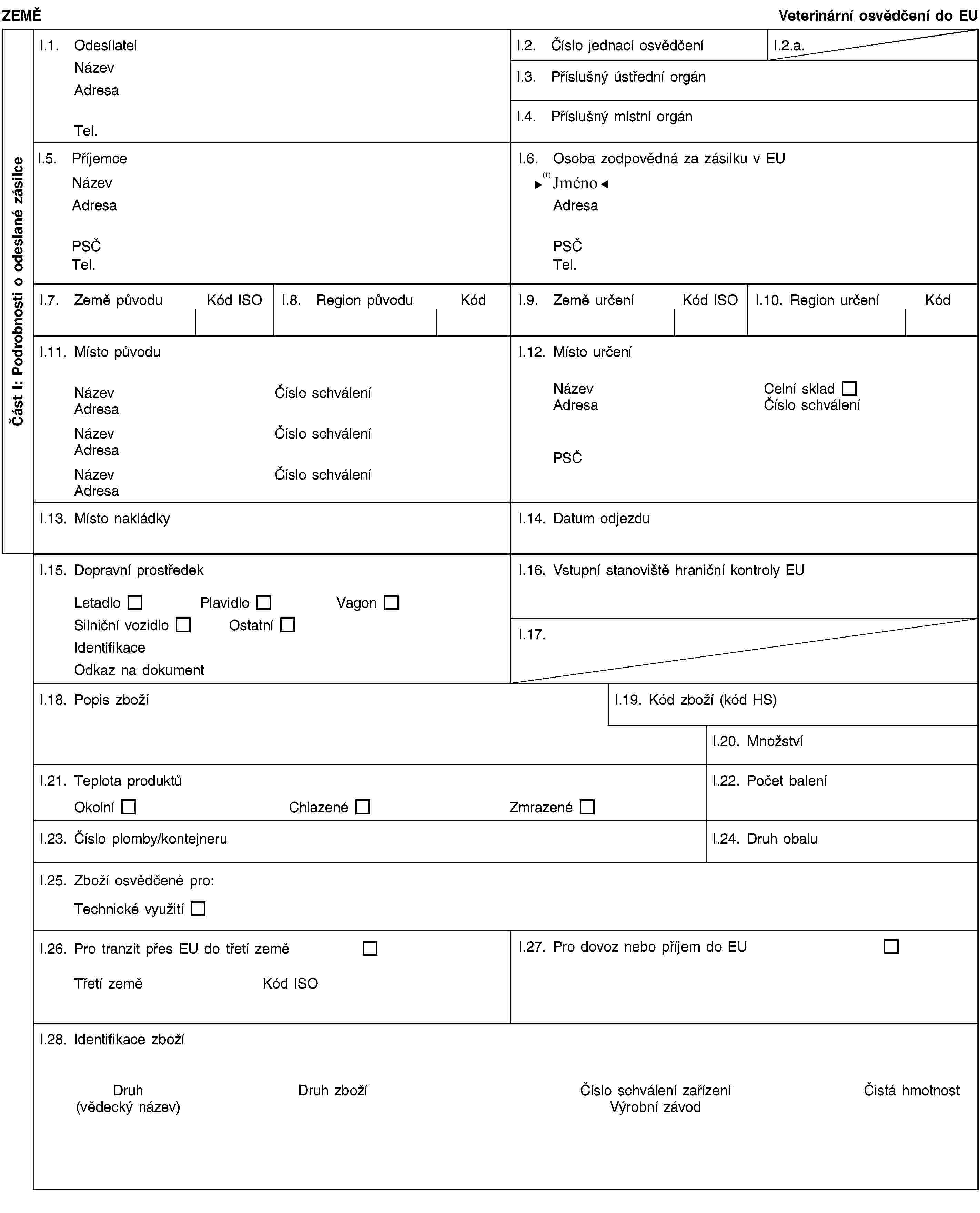 Část I: Podrobnosti o odeslané zásilceZEMĚVeterinární osvědčení do EUI.1. OdesílatelNázevAdresaTel.I.2. Číslo jednací osvědčeníI.2.a.I.3. Příslušný ústřední orgánI.4. Příslušný místní orgánI.5. PříjemceNázevAdresaPSČTel.I.6. Osoba zodpovědná za zásilku v EUNázevAdresaPSČTel.I.7. Země původuKód ISOI.8. Region původuKódI.9. Země určeníKód ISOI.10. Region určeníKódI.11. Místo původuNázevČíslo schváleníAdresaNázevČíslo schváleníAdresaNázevČíslo schváleníAdresaI.12. Místo určeníNázevCelní skladAdresaČíslo schváleníPSČI.13. Místo nakládkyI.14. Datum odjezduI.15. Dopravní prostředekLetadloPlavidloVagonSilniční vozidloOstatníIdentifikaceOdkaz na dokumentI.16. Vstupní stanoviště hraniční kontroly EUI.17. Číslo/čísla CITESI.18. Popis zbožíI.19. Kód zboží (kód HS)35.03I.20. MnožstvíI.21. Teplota produktůOkolníChlazenéZmrazenéI.22. Počet baleníI.23. Číslo plomby/kontejneruI.24. Druh obaluI.25. Zboží osvědčené pro:Technické využitíI.26.I.27. Pro dovoz nebo příjem do EUI.28. Identifikace zbožíDruh(vědecký název)Číslo schválení zařízeníVýrobní závodČistá hmotnostČíslo šarže
