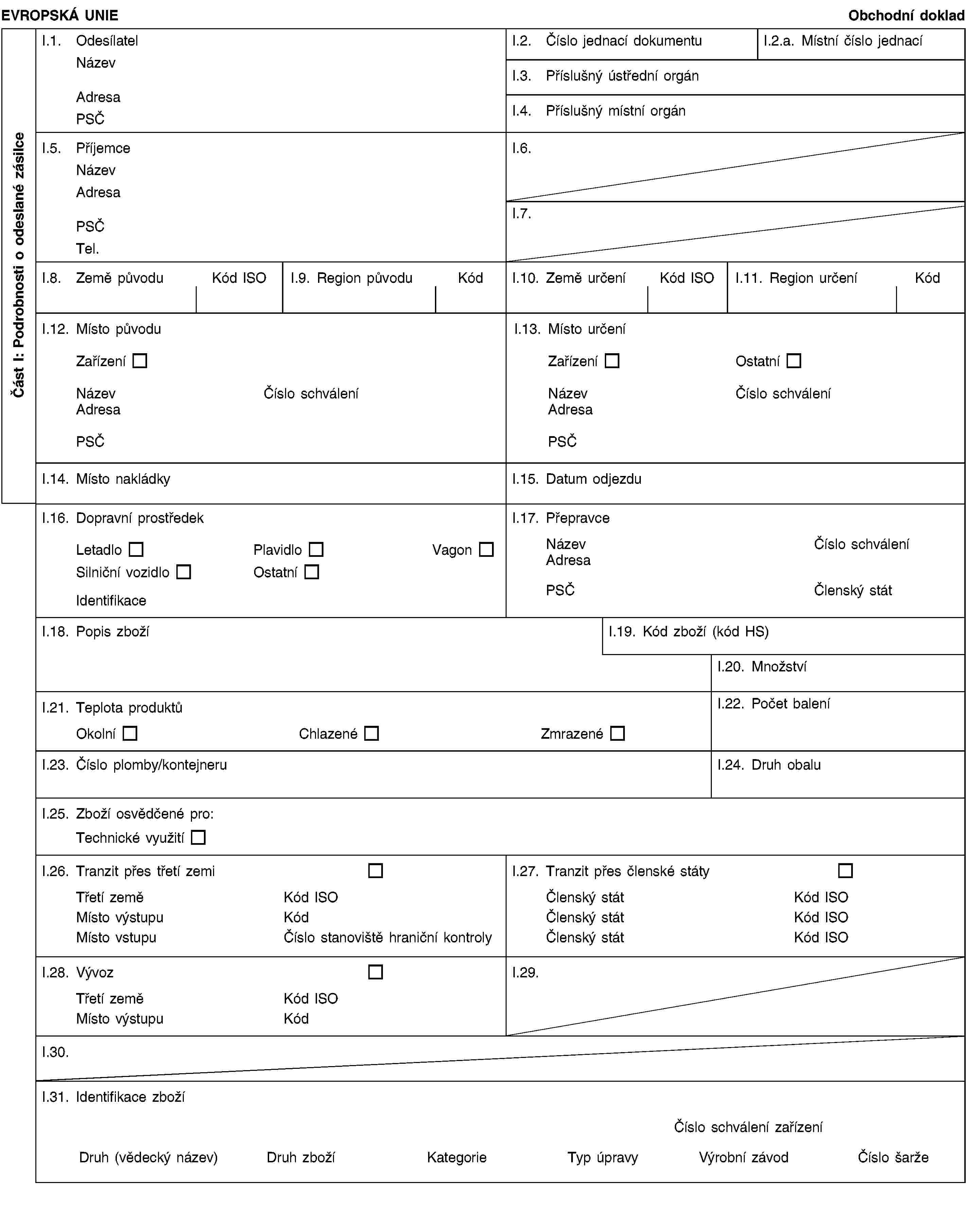 Část I: Podrobnosti o odeslané zásilceEVROPSKÁ UNIEObchodní dokladI.1. OdesílatelNázevAdresaPSČI.2. Číslo jednací dokumentuI.2.a. Místní číslo jednacíI.3. Příslušný ústřední orgánI.4. Příslušný místní orgánI.5. PříjemceNázevAdresaPSČTel.I.6.I.7.I.8. Země původuKód ISOI.9. Region původuKódI.10. Země určeníKód ISOI.11. Region určeníKódI.12. Místo původuI.13. Místo určeníZařízeníZařízeníOstatníNázevČíslo schváleníNázevČíslo schváleníAdresaAdresaPSČPSČI.14. Místo nakládkyI.15. Datum odjezduI.16. Dopravní prostředekLetadloPlavidloVagonSilniční vozidloOstatníIdentifikaceI.17. PřepravceNázevČíslo schváleníAdresaPSČČlenský státI.18. Popis zbožíI.19. Kód zboží (kód HS)I.20. MnožstvíI.21. Teplota produktůOkolníChlazenéZmrazenéI.22. Počet baleníI.23. Číslo plomby/kontejneruI.24. Druh obaluI.25. Zboží osvědčené pro:Technické využitíI.26. Tranzit přes třetí zemiTřetí zeměKód ISOMísto výstupuKódMísto vstupuČíslo stanoviště hraniční kontrolyI.27. Tranzit přes členské státyČlenský státKód ISOČlenský státKód ISOČlenský státKód ISOI.28. VývozTřetí zeměKód ISOMísto výstupuKódI.29.I.30.I.31. Identifikace zbožíČíslo schválení zařízeníDruh (vědecký název)Druh zbožíKategorieTyp úpravyVýrobní závodČíslo šarže