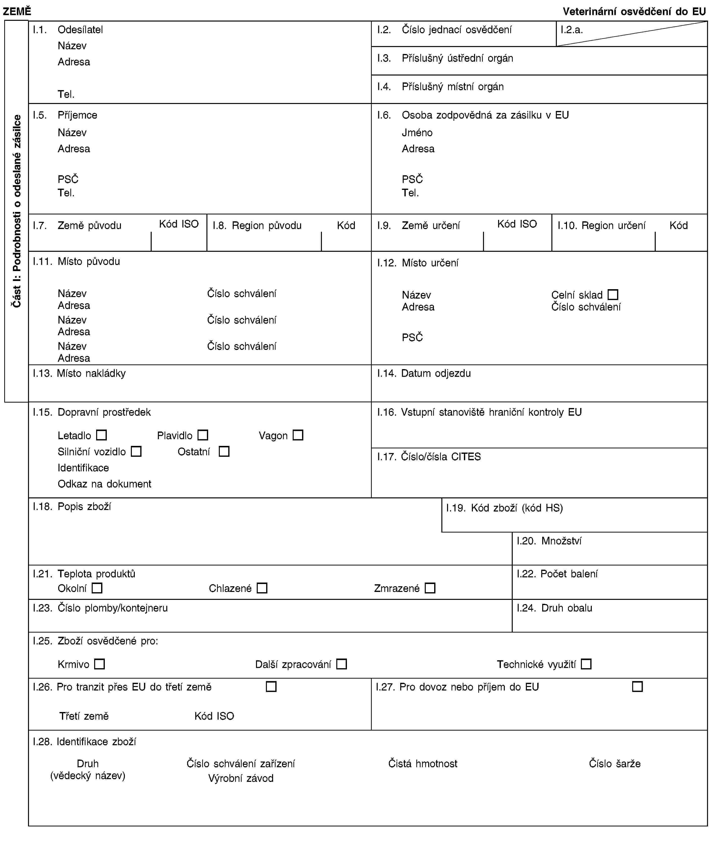 Část I: Podrobnosti o odeslané zásilceZEMĚVeterinární osvědčení do EUI.1. OdesílatelNázevAdresaTel.I.2. Číslo jednací osvědčeníI.2.a.I.3. Příslušný ústřední orgánI.4. Příslušný místní orgánI.5. PříjemceNázevAdresaPSČTel.I.6. Osoba zodpovědná za zásilku v EUJménoAdresaPSČTel.I.7. Země původuKód ISOI.8. Region původuKódI.9. Země určeníKód ISOI.10. Region určeníKódI.11. Místo původuNázevČíslo schváleníAdresaNázevČíslo schváleníAdresaNázevČíslo schváleníAdresaI.12. Místo určeníNázevCelní skladAdresaČíslo schváleníPSČI.13. Místo nakládkyI.14. Datum odjezduI.15. Dopravní prostředekLetadloPlavidloVagonSilniční vozidloOstatníIdentifikaceOdkaz na dokumentI.16. Vstupní stanoviště hraniční kontroly EUI.17. Číslo/čísla CITESI.18. Popis zbožíI.19. Kód zboží (kód HS)I.20. MnožstvíI.21. Teplota produktůOkolníChlazenéZmrazenéI.22. Počet baleníI.23. Číslo plomby/kontejneruI.24. Druh obaluI.25. Zboží osvědčené pro:KrmivoDalší zpracováníTechnické využitíI.26. Pro tranzit přes EU do třetí zeměTřetí zeměKód ISOI.27. Pro dovoz nebo příjem do EUI.28. Identifikace zbožíDruh(vědecký název)Číslo schválení zařízeníVýrobní závodČistá hmotnostČíslo šarže