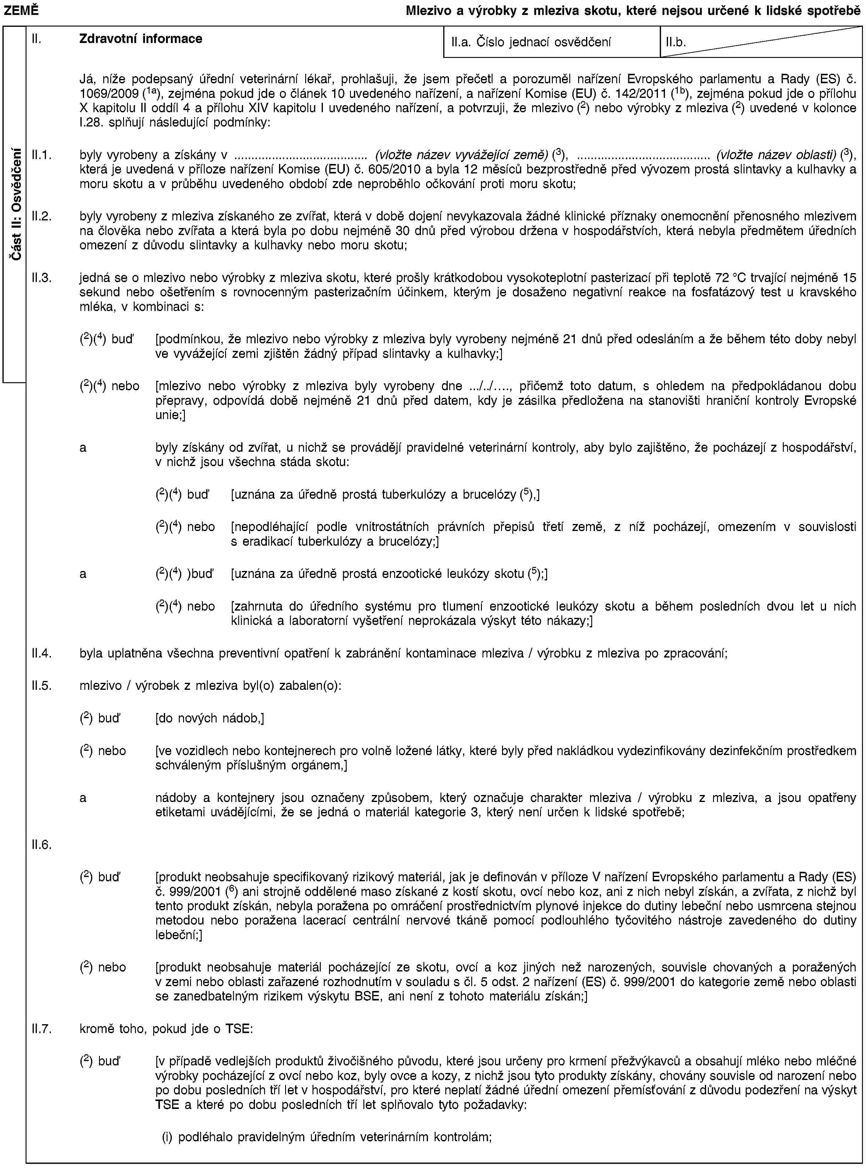 Část II: OsvědčeníZEMĚMlezivo a výrobky z mleziva skotu, které nejsou určené k lidské spotřeběII. Zdravotní informaceII.a. Číslo jednací osvědčeníII.b.Já, níže podepsaný úřední veterinární lékař, prohlašuji, že jsem přečetl a porozuměl nařízení Evropského parlamentu a Rady (ES) č. 1069/2009 (1a), zejména pokud jde o článek 10 uvedeného nařízení, a nařízení Komise (EU) č. 142/2011 (1b), zejména pokud jde o přílohu X kapitolu II oddíl 4 a přílohu XIV kapitolu I uvedeného nařízení, a potvrzuji, že mlezivo (2) nebo výrobky z mleziva (2) uvedené v kolonce I.28. splňují následující podmínky:II.1. byly vyrobeny a získány v … (vložte název vyvážející země) (3), … (vložte název oblasti) (3), která je uvedená v příloze nařízení Komise (EU) č. 605/2010 a byla 12 měsíců bezprostředně před vývozem prostá slintavky a kulhavky a moru skotu a v průběhu uvedeného období zde neproběhlo očkování proti moru skotu;II.2. byly vyrobeny z mleziva získaného ze zvířat, která v době dojení nevykazovala žádné klinické příznaky onemocnění přenosného mlezivem na člověka nebo zvířata a která byla po dobu nejméně 30 dnů před výrobou držena v hospodářstvích, která nebyla předmětem úředních omezení z důvodu slintavky a kulhavky nebo moru skotu;II.3. jedná se o mlezivo nebo výrobky z mleziva skotu, které prošly krátkodobou vysokoteplotní pasterizací při teplotě 72 °C trvající nejméně 15 sekund nebo ošetřením s rovnocenným pasterizačním účinkem, kterým je dosaženo negativní reakce na fosfatázový test u kravského mléka, v kombinaci s:(2)(4) buď [podmínkou, že mlezivo nebo výrobky z mleziva byly vyrobeny nejméně 21 dnů před odesláním a že během této doby nebyl ve vyvážející zemi zjištěn žádný případ slintavky a kulhavky;](2)(4) nebo [mlezivo nebo výrobky z mleziva byly vyrobeny dne …/../…, přičemž toto datum, s ohledem na předpokládanou dobu přepravy, odpovídá době nejméně 21 dnů před datem, kdy je zásilka předložena na stanovišti hraniční kontroly Evropské unie;]a byly získány od zvířat, u nichž se provádějí pravidelné veterinární kontroly, aby bylo zajištěno, že pocházejí z hospodářství, v nichž jsou všechna stáda skotu:(2)(4) buď [uznána za úředně prostá tuberkulózy a brucelózy (5),](2)(4) nebo [nepodléhající podle vnitrostátních právních přepisů třetí země, z níž pocházejí, omezením v souvislosti s eradikací tuberkulózy a brucelózy;]a (2)(4) )buď [uznána za úředně prostá enzootické leukózy skotu (5);](2)(4) nebo [zahrnuta do úředního systému pro tlumení enzootické leukózy skotu a během posledních dvou let u nich klinická a laboratorní vyšetření neprokázala výskyt této nákazy;]II.4. byla uplatněna všechna preventivní opatření k zabránění kontaminace mleziva / výrobku z mleziva po zpracování;II.5. mlezivo / výrobek z mleziva byl(o) zabalen(o):(2) buď [do nových nádob,](2) nebo [ve vozidlech nebo kontejnerech pro volně ložené látky, které byly před nakládkou vydezinfikovány dezinfekčním prostředkem schváleným příslušným orgánem,]a nádoby a kontejnery jsou označeny způsobem, který označuje charakter mleziva / výrobku z mleziva, a jsou opatřeny etiketami uvádějícími, že se jedná o materiál kategorie 3, který není určen k lidské spotřebě;II.6.(2) buď [produkt neobsahuje specifikovaný rizikový materiál, jak je definován v příloze V nařízení Evropského parlamentu a Rady (ES) č. 999/2001 (6) ani strojně oddělené maso získané z kostí skotu, ovcí nebo koz, ani z nich nebyl získán, a zvířata, z nichž byl tento produkt získán, nebyla poražena po omráčení prostřednictvím plynové injekce do dutiny lebeční nebo usmrcena stejnou metodou nebo poražena lacerací centrální nervové tkáně pomocí podlouhlého tyčovitého nástroje zavedeného do dutiny lebeční;](2) nebo [produkt neobsahuje materiál pocházející ze skotu, ovcí a koz jiných než narozených, souvisle chovaných a poražených v zemi nebo oblasti zařazené rozhodnutím v souladu s čl. 5 odst. 2 nařízení (ES) č. 999/2001 do kategorie země nebo oblasti se zanedbatelným rizikem výskytu BSE, ani není z tohoto materiálu získán;]II.7. kromě toho, pokud jde o TSE:(2) buď [v případě vedlejších produktů živočišného původu, které jsou určeny pro krmení přežvýkavců a obsahují mléko nebo mléčné výrobky pocházející z ovcí nebo koz, byly ovce a kozy, z nichž jsou tyto produkty získány, chovány souvisle od narození nebo po dobu posledních tří let v hospodářství, pro které neplatí žádné úřední omezení přemísťování z důvodu podezření na výskyt TSE a které po dobu posledních tří let splňovalo tyto požadavky:(i) podléhalo pravidelným úředním veterinárním kontrolám;