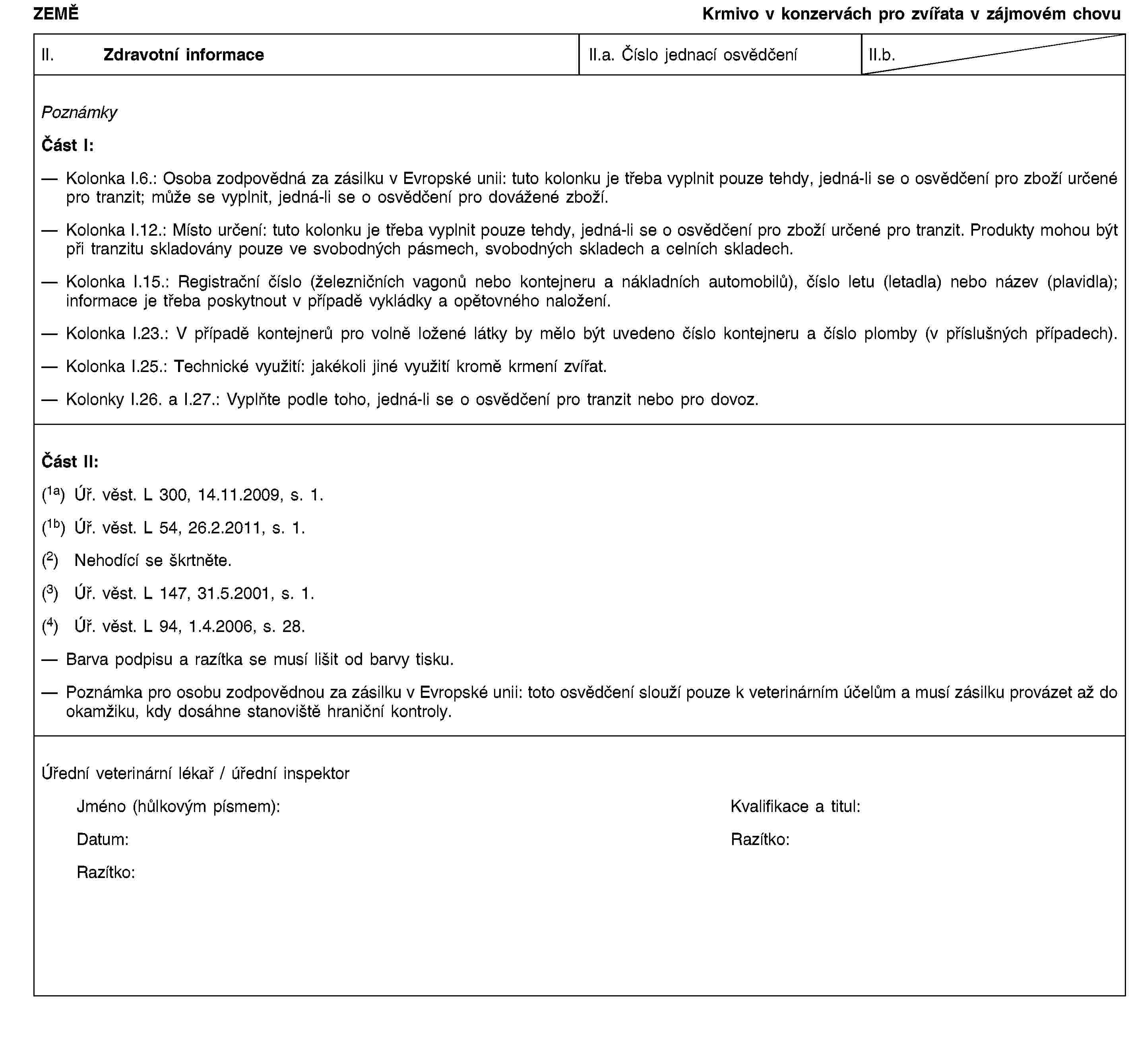 ZEMĚKrmivo v konzervách pro zvířata v zájmovém chovuII. Zdravotní informaceII.a. Číslo jednací osvědčeníII.b.PoznámkyČást I:Kolonka I.6.: Osoba zodpovědná za zásilku v Evropské unii: tuto kolonku je třeba vyplnit pouze tehdy, jedná-li se o osvědčení pro zboží určené pro tranzit; může se vyplnit, jedná-li se o osvědčení pro dovážené zboží.Kolonka I.12.: Místo určení: tuto kolonku je třeba vyplnit pouze tehdy, jedná-li se o osvědčení pro zboží určené pro tranzit. Produkty mohou být při tranzitu skladovány pouze ve svobodných pásmech, svobodných skladech a celních skladech.Kolonka I.15.: Registrační číslo (železničních vagonů nebo kontejneru a nákladních automobilů), číslo letu (letadla) nebo název (plavidla); informace je třeba poskytnout v případě vykládky a opětovného naložení.Kolonka I.23.: V případě kontejnerů pro volně ložené látky by mělo být uvedeno číslo kontejneru a číslo plomby (v příslušných případech).Kolonka I.25.: Technické využití: jakékoli jiné využití kromě krmení zvířat.Kolonky I.26. a I.27.: Vyplňte podle toho, jedná-li se o osvědčení pro tranzit nebo pro dovoz.Část II:(1a) Úř. věst. L 300, 14.11.2009, s. 1.(1b) Úř. věst. L 54, 26.2.2011, s. 1.(2) Nehodící se škrtněte.(3) Úř. věst. L 147, 31.5.2001, s. 1.(4) Úř. věst. L 94, 1.4.2006, s. 28.Barva podpisu a razítka se musí lišit od barvy tisku.Poznámka pro osobu zodpovědnou za zásilku v Evropské unii: toto osvědčení slouží pouze k veterinárním účelům a musí zásilku provázet až do okamžiku, kdy dosáhne stanoviště hraniční kontroly.Úřední veterinární lékař / úřední inspektorJméno (hůlkovým písmem):Kvalifikace a titul:Datum:Razítko:Razítko: