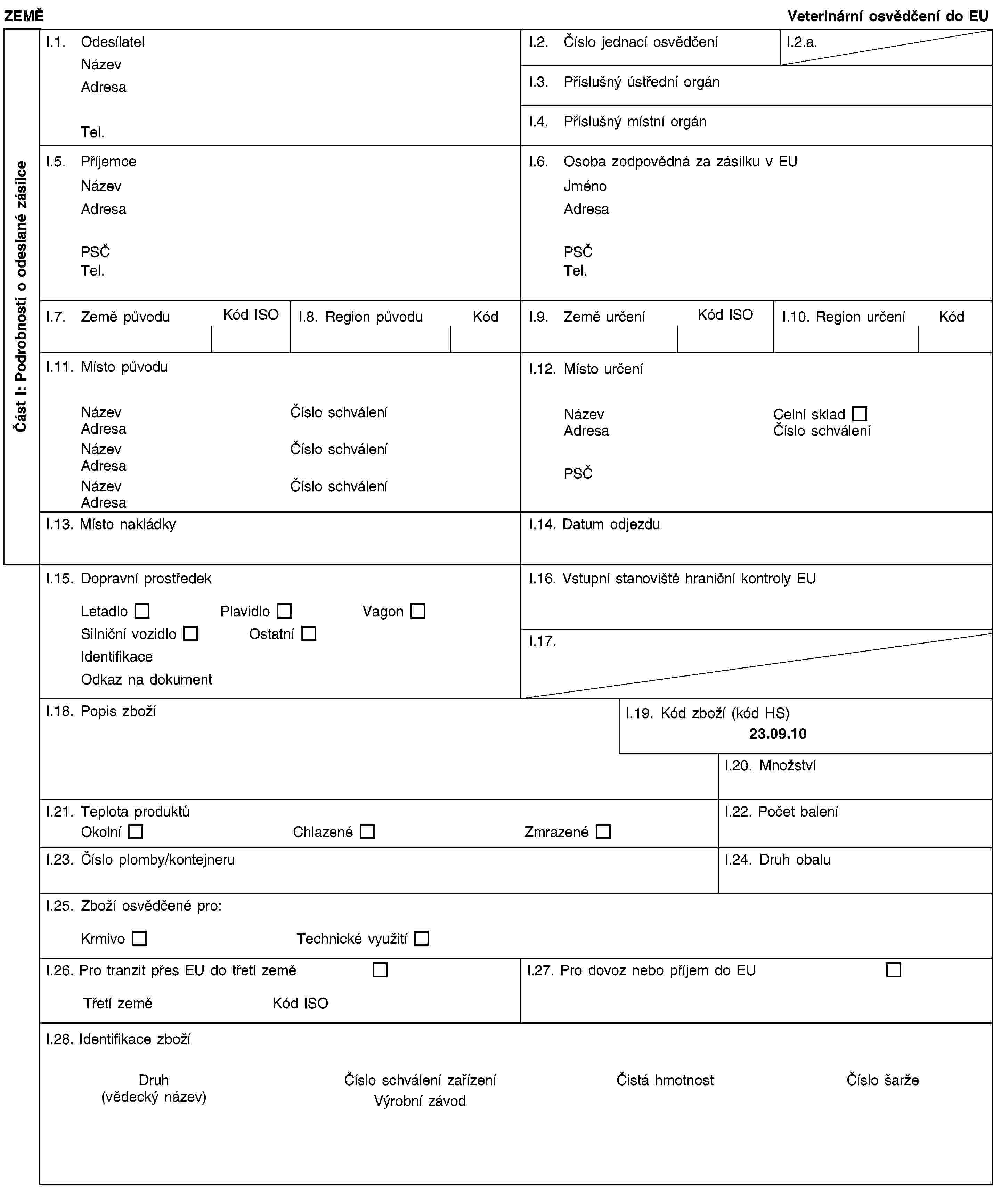 Část I: Podrobnosti o odeslané zásilceZEMĚVeterinární osvědčení do EUI.1. OdesílatelNázevAdresaTel.I.2. Číslo jednací osvědčeníI.2.a.I.3. Příslušný ústřední orgánI.4. Příslušný místní orgánI.5. PříjemceNázevAdresaPSČTel.I.6. Osoba zodpovědná za zásilku v EUJménoAdresaPSČTel.I.7. Země původuKód ISOI.8. Region původuKódI.9. Země určeníKód ISOI.10. Region určeníKódI.11. Místo původuNázevČíslo schváleníAdresaNázevČíslo schváleníAdresaNázevČíslo schváleníAdresaI.12. Místo určeníNázevCelní skladAdresaČíslo schváleníPSČI.13. Místo nakládkyI.14. Datum odjezduI.15. Dopravní prostředekLetadloPlavidloVagonSilniční vozidloOstatníIdentifikaceOdkaz na dokumentI.16. Vstupní stanoviště hraniční kontroly EUI.17.I.18. Popis zbožíI.19. Kód zboží (kód HS)23.09.10I.20. MnožstvíI.21. Teplota produktůOkolníChlazenéZmrazenéI.22. Počet baleníI.23. Číslo plomby/kontejneruI.24. Druh obaluI.25. Zboží osvědčené pro:KrmivoTechnické využitíI.26. Pro tranzit přes EU do třetí zeměTřetí zeměKód ISOI.27. Pro dovoz nebo příjem do EUI.28. Identifikace zbožíDruh(vědecký název)Číslo schválení zařízeníVýrobní závodČistá hmotnostČíslo šarže