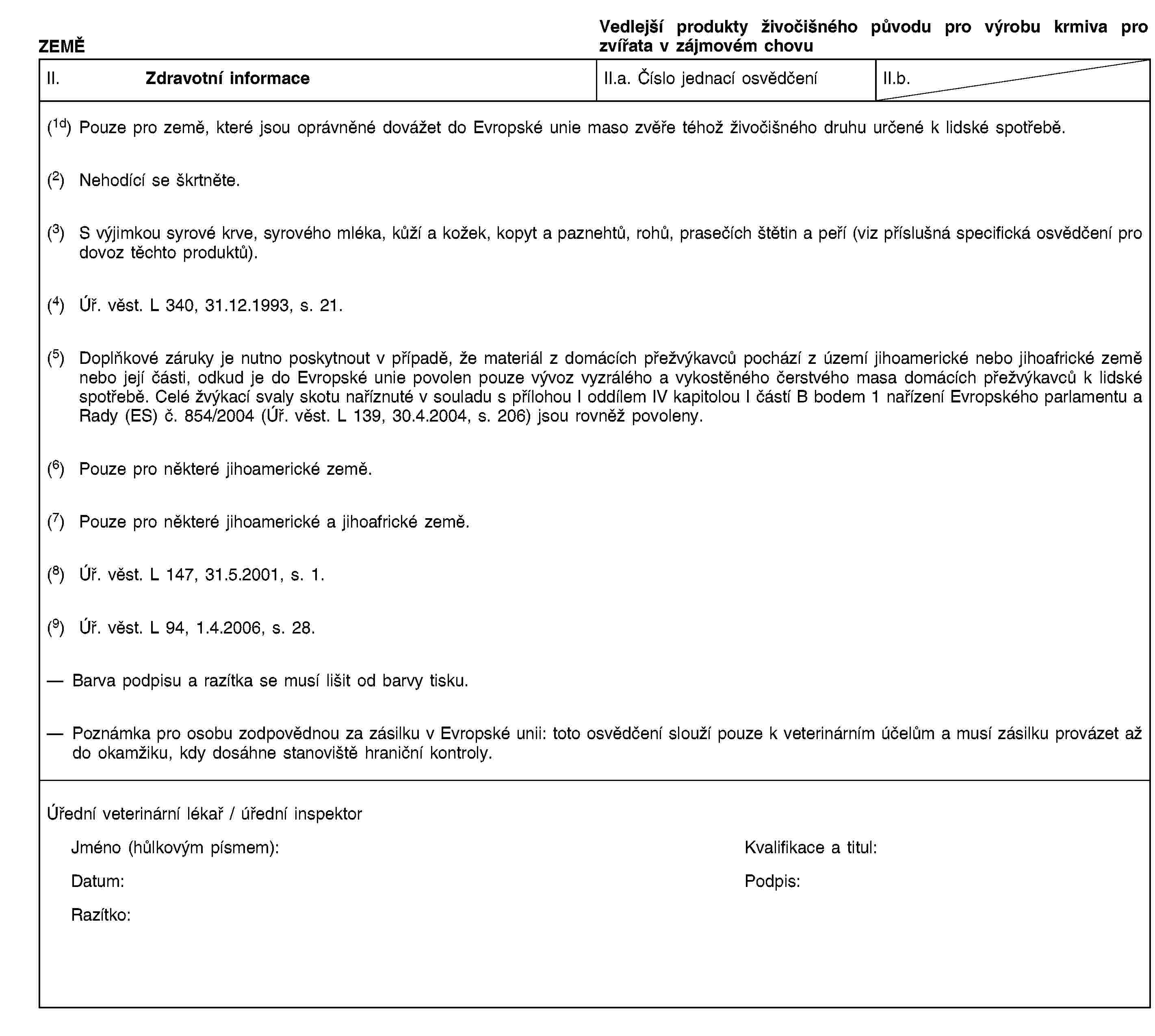 ZEMĚVedlejší produkty živočišného původu pro výrobu krmiva pro zvířata v zájmovém chovuII. Zdravotní informaceII.a. Číslo jednací osvědčeníII.b.(1d) Pouze pro země, které jsou oprávněné dovážet do Evropské unie maso zvěře téhož živočišného druhu určené k lidské spotřebě.(2) Nehodící se škrtněte.(3) S výjimkou syrové krve, syrového mléka, kůží a kožek, kopyt a paznehtů, rohů, prasečích štětin a peří (viz příslušná specifická osvědčení pro dovoz těchto produktů).(4) Úř. věst. L 340, 31.12.1993, s. 21.(5) Doplňkové záruky je nutno poskytnout v případě, že materiál z domácích přežvýkavců pochází z území jihoamerické nebo jihoafrické země nebo její části, odkud je do Evropské unie povolen pouze vývoz vyzrálého a vykostěného čerstvého masa domácích přežvýkavců k lidské spotřebě. Celé žvýkací svaly skotu naříznuté v souladu s přílohou I oddílem IV kapitolou I částí B bodem 1 nařízení Evropského parlamentu a Rady (ES) č. 854/2004 (Úř. věst. L 139, 30.4.2004, s. 206) jsou rovněž povoleny.(6) Pouze pro některé jihoamerické země.(7) Pouze pro některé jihoamerické a jihoafrické země.(8) Úř. věst. L 147, 31.5.2001, s. 1.(9) Úř. věst. L 94, 1.4.2006, s. 28.Barva podpisu a razítka se musí lišit od barvy tisku.Poznámka pro osobu zodpovědnou za zásilku v Evropské unii: toto osvědčení slouží pouze k veterinárním účelům a musí zásilku provázet až do okamžiku, kdy dosáhne stanoviště hraniční kontroly.Úřední veterinární lékař / úřední inspektorJméno (hůlkovým písmem):Kvalifikace a titul:Datum:Podpis:Razítko: