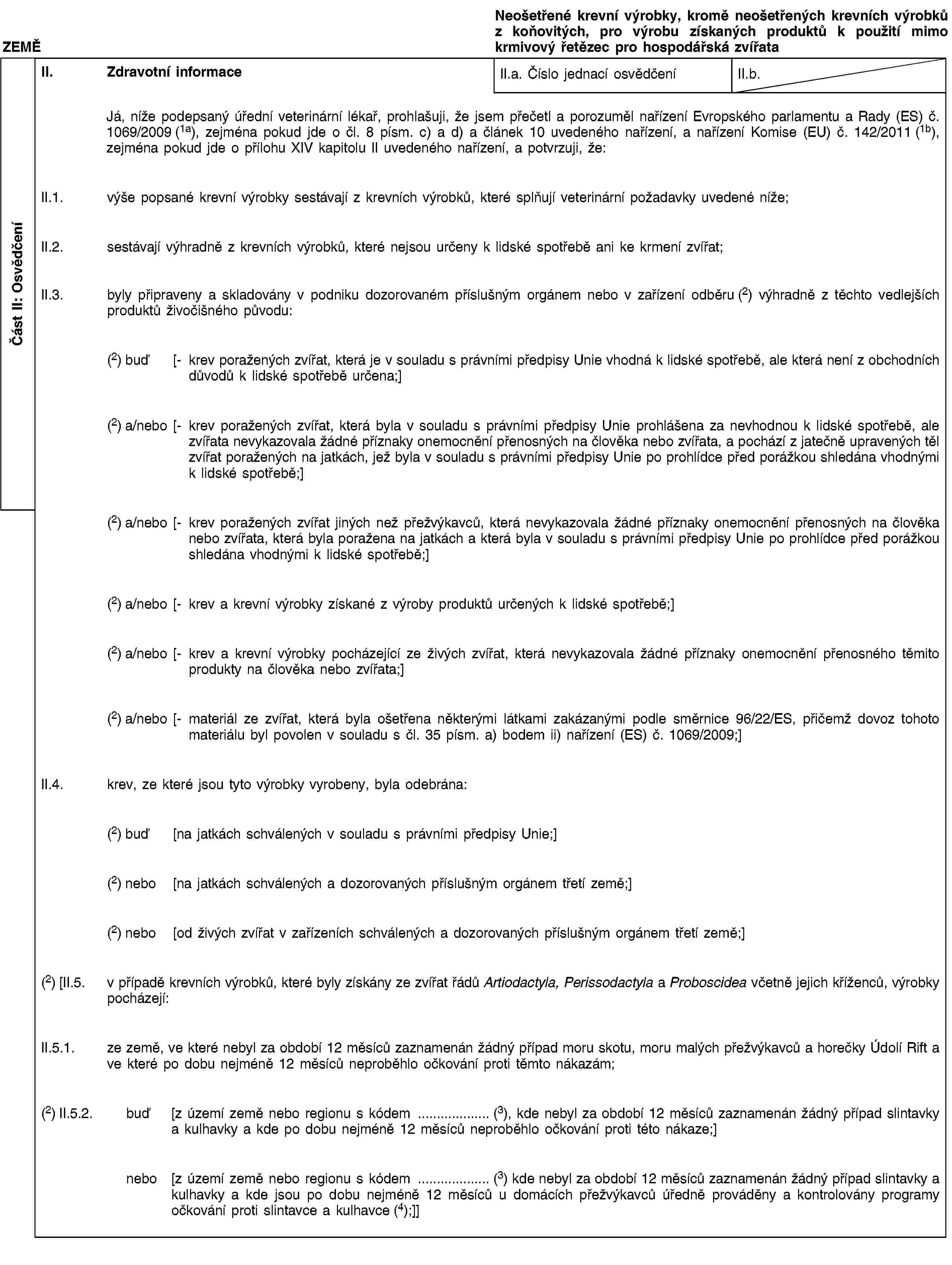 Část II: OsvědčeníZEMĚNeošetřené krevní výrobky, kromě neošetřených krevních výrobků z koňovitých, pro výrobu získaných produktů k použití mimo krmivový řetězec pro hospodářská zvířataII. Zdravotní informaceII.a. Číslo jednací osvědčeníII.b.Já, níže podepsaný úřední veterinární lékař, prohlašuji, že jsem přečetl a porozuměl nařízení Evropského parlamentu a Rady (ES) č. 1069/2009 (1a), zejména pokud jde o čl. 8 písm. c) a d) a článek 10 uvedeného nařízení, a nařízení Komise (EU) č. 142/2011 (1b), zejména pokud jde o přílohu XIV kapitolu II uvedeného nařízení, a potvrzuji, že:II.1. výše popsané krevní výrobky sestávají z krevních výrobků, které splňují veterinární požadavky uvedené níže;II.2. sestávají výhradně z krevních výrobků, které nejsou určeny k lidské spotřebě ani ke krmení zvířat;II.3. byly připraveny a skladovány v podniku dozorovaném příslušným orgánem nebo v zařízení odběru (2) výhradně z těchto vedlejších produktů živočišného původu:(2) buď [- krev poražených zvířat, která je v souladu s právními předpisy Unie vhodná k lidské spotřebě, ale která není z obchodních důvodů k lidské spotřebě určena;](2) a/nebo [- krev poražených zvířat, která byla v souladu s právními předpisy Unie prohlášena za nevhodnou k lidské spotřebě, ale zvířata nevykazovala žádné příznaky onemocnění přenosných na člověka nebo zvířata, a pochází z jatečně upravených těl zvířat poražených na jatkách, jež byla v souladu s právními předpisy Unie po prohlídce před porážkou shledána vhodnými k lidské spotřebě;](2) a/nebo [- krev poražených zvířat jiných než přežvýkavců, která nevykazovala žádné příznaky onemocnění přenosných na člověka nebo zvířata, která byla poražena na jatkách a která byla v souladu s právními předpisy Unie po prohlídce před porážkou shledána vhodnými k lidské spotřebě;](2) a/nebo [- krev a krevní výrobky získané z výroby produktů určených k lidské spotřebě;](2) a/nebo [- krev a krevní výrobky pocházející ze živých zvířat, která nevykazovala žádné příznaky onemocnění přenosného těmito produkty na člověka nebo zvířata;](2) a/nebo [- materiál ze zvířat, která byla ošetřena některými látkami zakázanými podle směrnice 96/22/ES, přičemž dovoz tohoto materiálu byl povolen v souladu s čl. 35 písm. a) bodem ii) nařízení (ES) č. 1069/2009;]II.4. krev, ze které jsou tyto výrobky vyrobeny, byla odebrána:(2) buď [na jatkách schválených v souladu s právními předpisy Unie;](2) nebo [na jatkách schválených a dozorovaných příslušným orgánem třetí země;](2) nebo [od živých zvířat v zařízeních schválených a dozorovaných příslušným orgánem třetí země;](2) [II.5. v případě krevních výrobků, které byly získány ze zvířat řádů Artiodactyla, Perissodactyla a Proboscidea včetně jejich kříženců, výrobky pocházejí:II.5.1. ze země, ve které nebyl za období 12 měsíců zaznamenán žádný případ moru skotu, moru malých přežvýkavců a horečky Údolí Rift a ve které po dobu nejméně 12 měsíců neproběhlo očkování proti těmto nákazám;(2) II.5.2. buď [z území země nebo regionu s kódem … (3), kde nebyl za období 12 měsíců zaznamenán žádný případ slintavky a kulhavky a kde po dobu nejméně 12 měsíců neproběhlo očkování proti této nákaze;]nebo [z území země nebo regionu s kódem … (3) kde nebyl za období 12 měsíců zaznamenán žádný případ slintavky a kulhavky a kde jsou po dobu nejméně 12 měsíců u domácích přežvýkavců úředně prováděny a kontrolovány programy očkování proti slintavce a kulhavce (4);]]