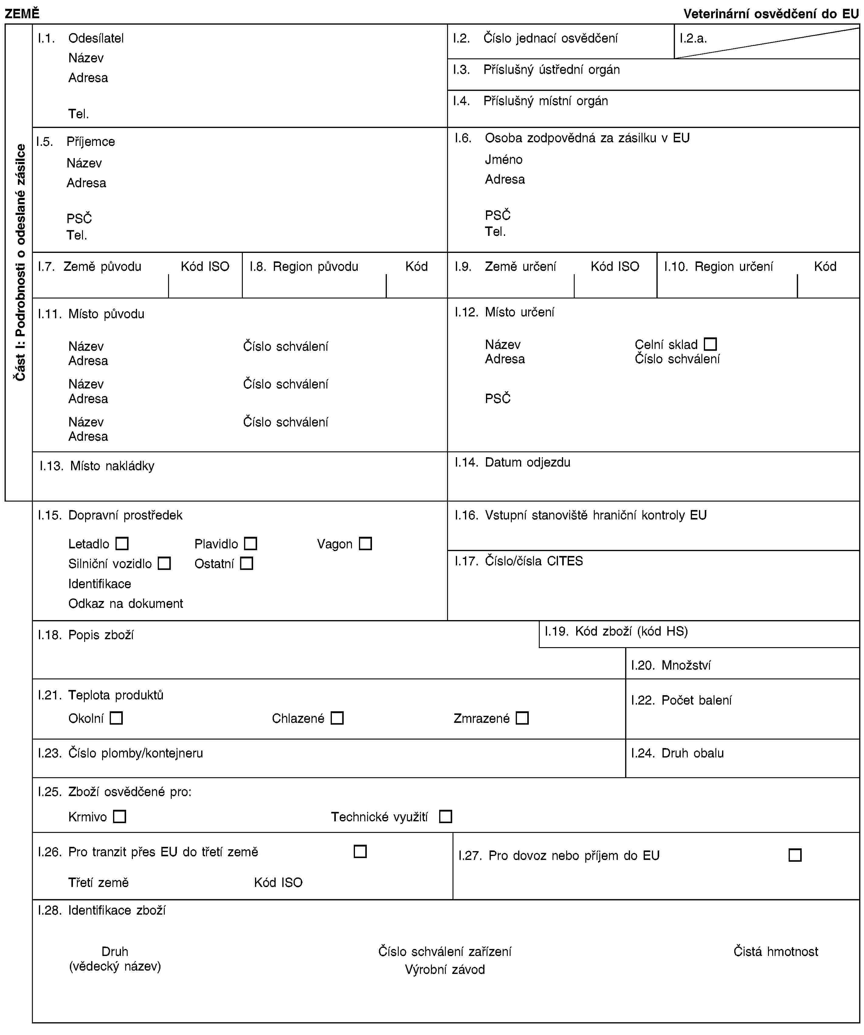 Část I: Podrobnosti o odeslané zásilceZEMĚVeterinární osvědčení do EUI.1. OdesílatelNázevAdresaTel.I.2. Číslo jednací osvědčeníI.2.a.I.3. Příslušný ústřední orgánI.4. Příslušný místní orgánI.5. PříjemceNázevAdresaPSČTel.I.6. Osoba zodpovědná za zásilku v EUJménoAdresaPSČTel.I.7. Země původuKód ISOI.8. Region původuKódI.9. Země určeníKód ISOI.10. Region určeníKódI.11. Místo původuNázevČíslo schváleníAdresaNázevČíslo schváleníAdresaNázevČíslo schváleníAdresaI.12. Místo určeníNázevCelní skladAdresaČíslo schváleníPSČI.13. Místo nakládkyI.14. Datum odjezduI.15. Dopravní prostředekLetadloPlavidloVagonSilniční vozidloOstatníIdentifikaceOdkaz na dokumentI.16. Vstupní stanoviště hraniční kontroly EUI.17. Číslo/čísla CITESI.18. Popis zbožíI.19. Kód zboží (kód HS)I.20. MnožstvíI.21. Teplota produktůOkolníChlazenéZmrazenéI.22. Počet baleníI.23. Číslo plomby/kontejneruI.24. Druh obaluI.25. Zboží osvědčené pro:KrmivoTechnické využitíI.26. Pro tranzit přes EU do třetí zeměTřetí zeměKód ISOI.27. Pro dovoz nebo příjem do EUI.28. Identifikace zbožíDruh(vědecký název)Číslo schválení zařízeníVýrobní závodČistá hmotnost