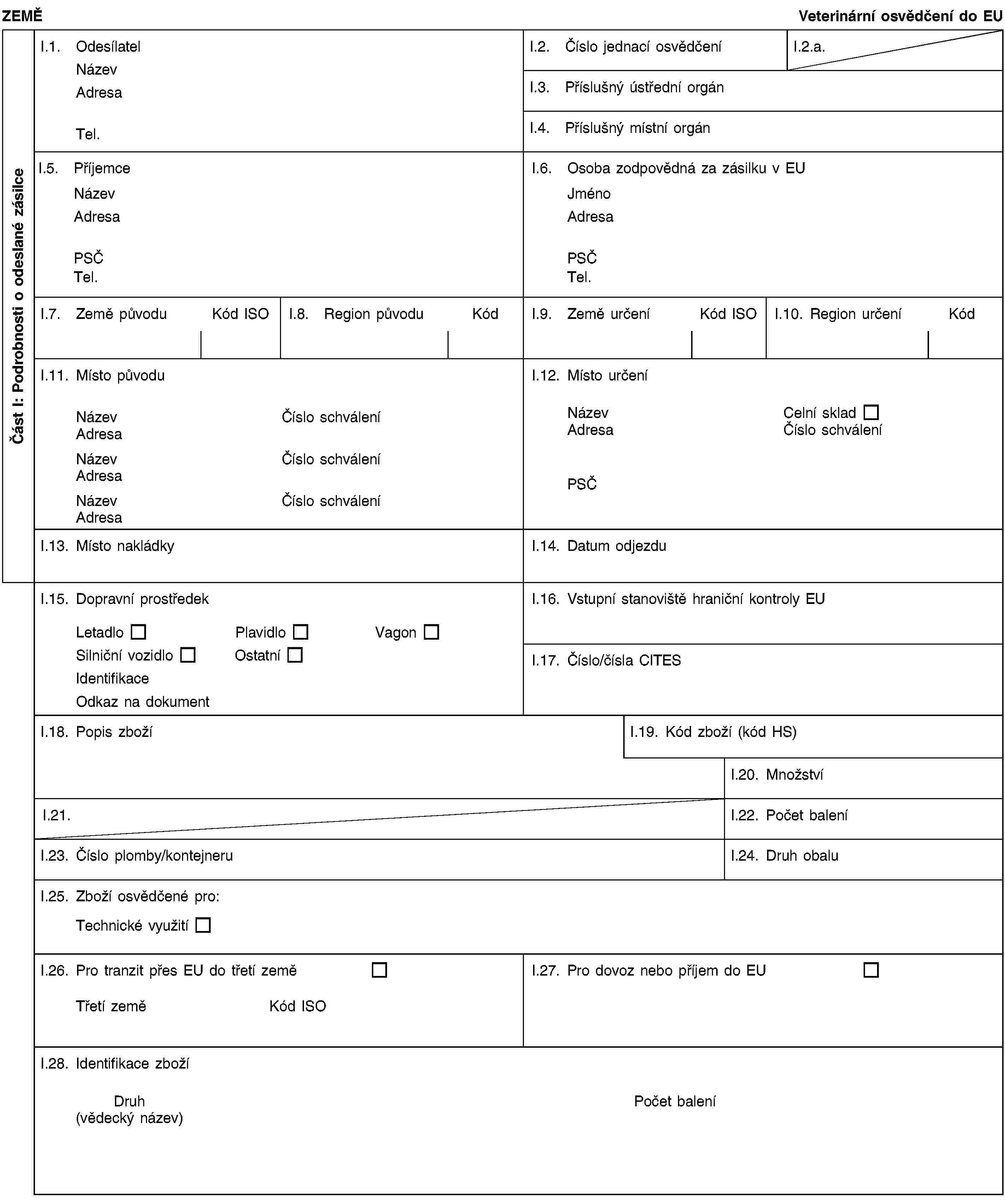 Část I: Podrobnosti o odeslané zásilceZEMĚVeterinární osvědčení do EUI.1. OdesílatelNázevAdresaTel.I.2. Číslo jednací osvědčeníI.2.a.I.3. Příslušný ústřední orgánI.4. Příslušný místní orgánI.5. PříjemceNázevAdresaPSČTel.I.6. Osoba zodpovědná za zásilku v EUJménoAdresaPSČTel.I.7. Země původuKód ISOI.8. Region původuKódI.9. Země určeníKód ISOI.10. Region určeníKódI.11. Místo původuNázevČíslo schváleníAdresaNázevČíslo schváleníAdresaNázevČíslo schváleníAdresaI.12. Místo určeníNázevCelní skladAdresaČíslo schváleníPSČI.13. Místo nakládkyI.14. Datum odjezduI.15. Dopravní prostředekLetadloPlavidloVagonSilniční vozidloOstatníIdentifikaceOdkaz na dokumentI.16. Vstupní stanoviště hraniční kontroly EUI.17. Číslo/čísla CITESI.18. Popis zbožíI.19. Kód zboží (kód HS)I.20. MnožstvíI.21.I.22. Počet baleníI.23. Číslo plomby/kontejneruI.24. Druh obaluI.25. Zboží osvědčené pro:Technické využitíI.26. Pro tranzit přes EU do třetí zeměTřetí zeměKód ISOI.27. Pro dovoz nebo příjem do EUI.28. Identifikace zbožíDruh(vědecký název)Počet balení