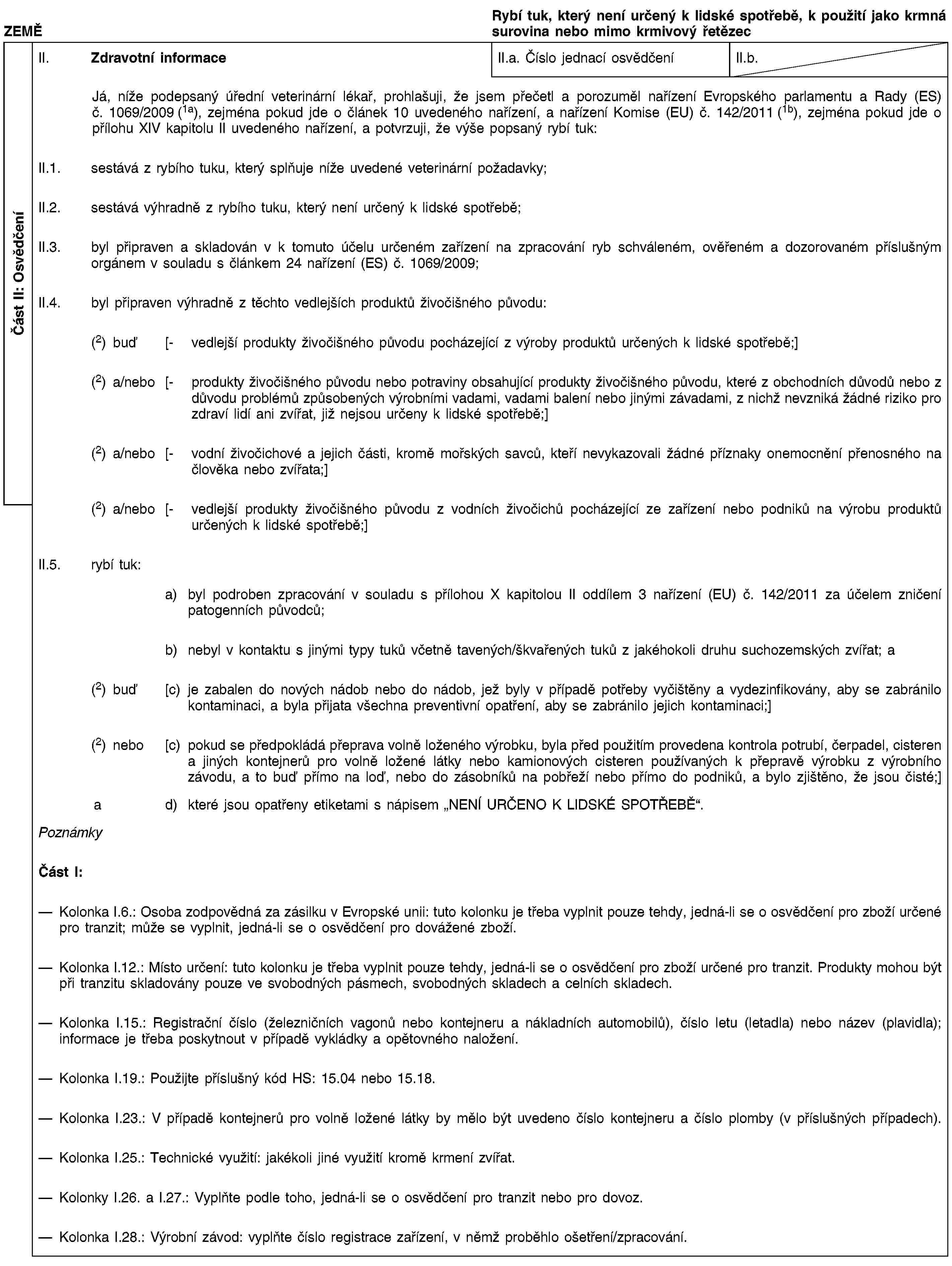 Část II: OsvědčeníZEMĚRybí tuk, který není určený k lidské spotřebě, k použití jako krmná surovina nebo mimo krmivový řetězecII. Zdravotní informaceII.a. Číslo jednací osvědčeníII.b.Já, níže podepsaný úřední veterinární lékař, prohlašuji, že jsem přečetl a porozuměl nařízení Evropského parlamentu a Rady (ES) č. 1069/2009 (1a), zejména pokud jde o článek 10 uvedeného nařízení, a nařízení Komise (EU) č. 142/2011 (1b), zejména pokud jde o přílohu XIV kapitolu II uvedeného nařízení, a potvrzuji, že výše popsaný rybí tuk:II.1. sestává z rybího tuku, který splňuje níže uvedené veterinární požadavky;II.2. sestává výhradně z rybího tuku, který není určený k lidské spotřebě;II.3. byl připraven a skladován v k tomuto účelu určeném zařízení na zpracování ryb schváleném, ověřeném a dozorovaném příslušným orgánem v souladu s článkem 24 nařízení (ES) č. 1069/2009;II.4. byl připraven výhradně z těchto vedlejších produktů živočišného původu:(2) buď [- vedlejší produkty živočišného původu pocházející z výroby produktů určených k lidské spotřebě;](2) a/nebo [- produkty živočišného původu nebo potraviny obsahující produkty živočišného původu, které z obchodních důvodů nebo z důvodu problémů způsobených výrobními vadami, vadami balení nebo jinými závadami, z nichž nevzniká žádné riziko pro zdraví lidí ani zvířat, již nejsou určeny k lidské spotřebě;](2) a/nebo [- vodní živočichové a jejich části, kromě mořských savců, kteří nevykazovali žádné příznaky onemocnění přenosného na člověka nebo zvířata;](2) a/nebo [- vedlejší produkty živočišného původu z vodních živočichů pocházející ze zařízení nebo podniků na výrobu produktů určených k lidské spotřebě;]II.5. rybí tuk:a) byl podroben zpracování v souladu s přílohou X kapitolou II oddílem 3 nařízení (EU) č. 142/2011 za účelem zničení patogenních původců;b) nebyl v kontaktu s jinými typy tuků včetně tavených/škvařených tuků z jakéhokoli druhu suchozemských zvířat; a(2) buď [c) je zabalen do nových nádob nebo do nádob, jež byly v případě potřeby vyčištěny a vydezinfikovány, aby se zabránilo kontaminaci, a byla přijata všechna preventivní opatření, aby se zabránilo jejich kontaminaci;](2) nebo [c) pokud se předpokládá přeprava volně loženého výrobku, byla před použitím provedena kontrola potrubí, čerpadel, cisteren a jiných kontejnerů pro volně ložené látky nebo kamionových cisteren používaných k přepravě výrobku z výrobního závodu, a to buď přímo na loď, nebo do zásobníků na pobřeží nebo přímo do podniků, a bylo zjištěno, že jsou čisté;]a d) které jsou opatřeny etiketami s nápisem „NENÍ URČENO K LIDSKÉ SPOTŘEBĚ“.PoznámkyČást I:Kolonka I.6.: Osoba zodpovědná za zásilku v Evropské unii: tuto kolonku je třeba vyplnit pouze tehdy, jedná-li se o osvědčení pro zboží určené pro tranzit; může se vyplnit, jedná-li se o osvědčení pro dovážené zboží.Kolonka I.12.: Místo určení: tuto kolonku je třeba vyplnit pouze tehdy, jedná-li se o osvědčení pro zboží určené pro tranzit. Produkty mohou být při tranzitu skladovány pouze ve svobodných pásmech, svobodných skladech a celních skladech.Kolonka I.15.: Registrační číslo (železničních vagonů nebo kontejneru a nákladních automobilů), číslo letu (letadla) nebo název (plavidla); informace je třeba poskytnout v případě vykládky a opětovného naložení.Kolonka I.19.: Použijte příslušný kód HS: 15.04 nebo 15.18.Kolonka I.23.: V případě kontejnerů pro volně ložené látky by mělo být uvedeno číslo kontejneru a číslo plomby (v příslušných případech).Kolonka I.25.: Technické využití: jakékoli jiné využití kromě krmení zvířat.Kolonky I.26. a I.27.: Vyplňte podle toho, jedná-li se o osvědčení pro tranzit nebo pro dovoz.Kolonka I.28.: Výrobní závod: vyplňte číslo registrace zařízení, v němž proběhlo ošetření/zpracování.