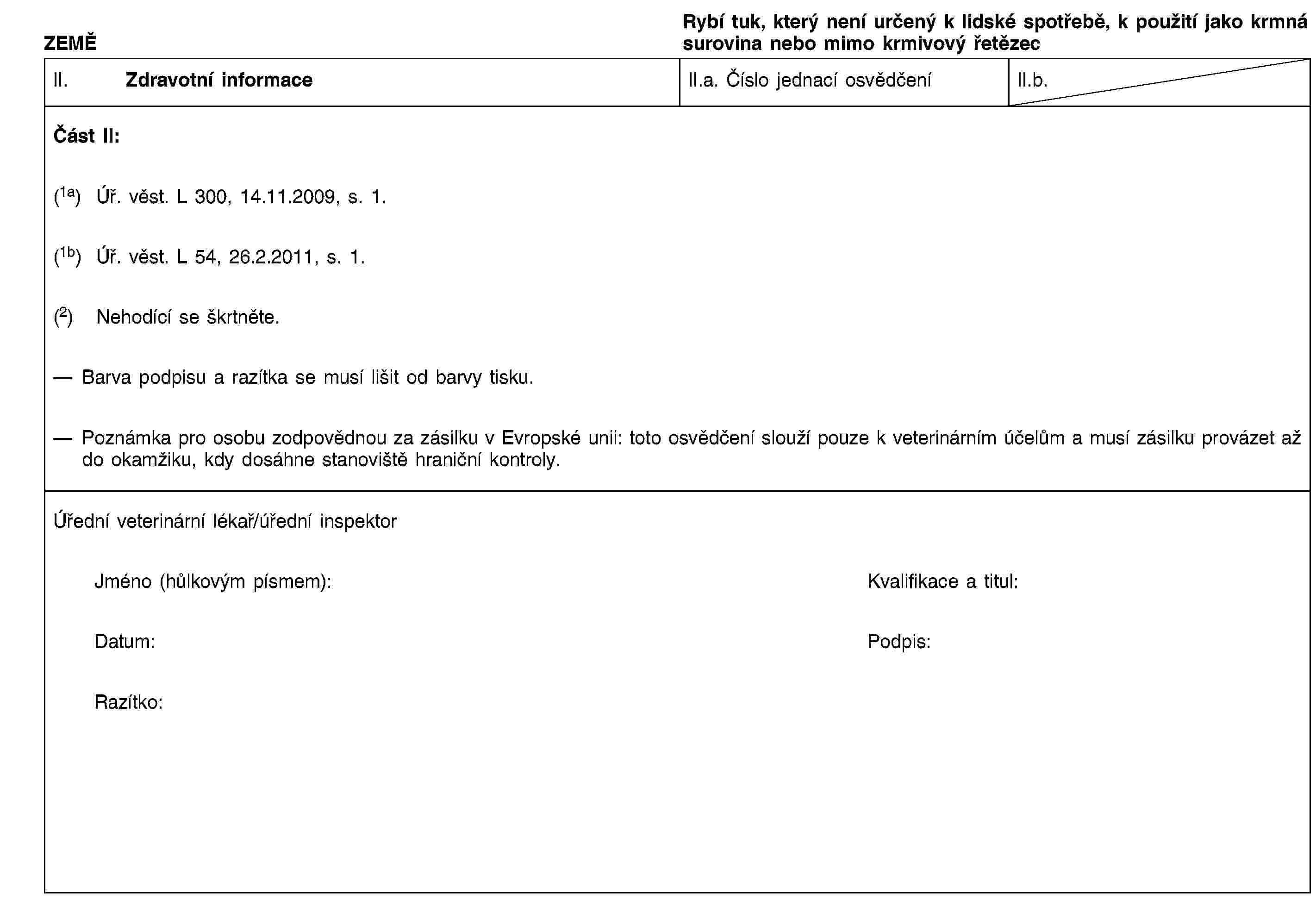 ZEMĚRybí tuk, který není určený k lidské spotřebě, k použití jako krmná surovina nebo mimo krmivový řetězecII. Zdravotní informaceII.a. Číslo jednací osvědčeníII.b.Část II:(1a) Úř. věst. L 300, 14.11.2009, s. 1.(1b) Úř. věst. L 54, 26.2.2011, s. 1.(2) Nehodící se škrtněte.Barva podpisu a razítka se musí lišit od barvy tisku.Poznámka pro osobu zodpovědnou za zásilku v Evropské unii: toto osvědčení slouží pouze k veterinárním účelům a musí zásilku provázet až do okamžiku, kdy dosáhne stanoviště hraniční kontroly.Úřední veterinární lékař/úřední inspektorJméno (hůlkovým písmem):Kvalifikace a titul:Datum:Podpis:Razítko: