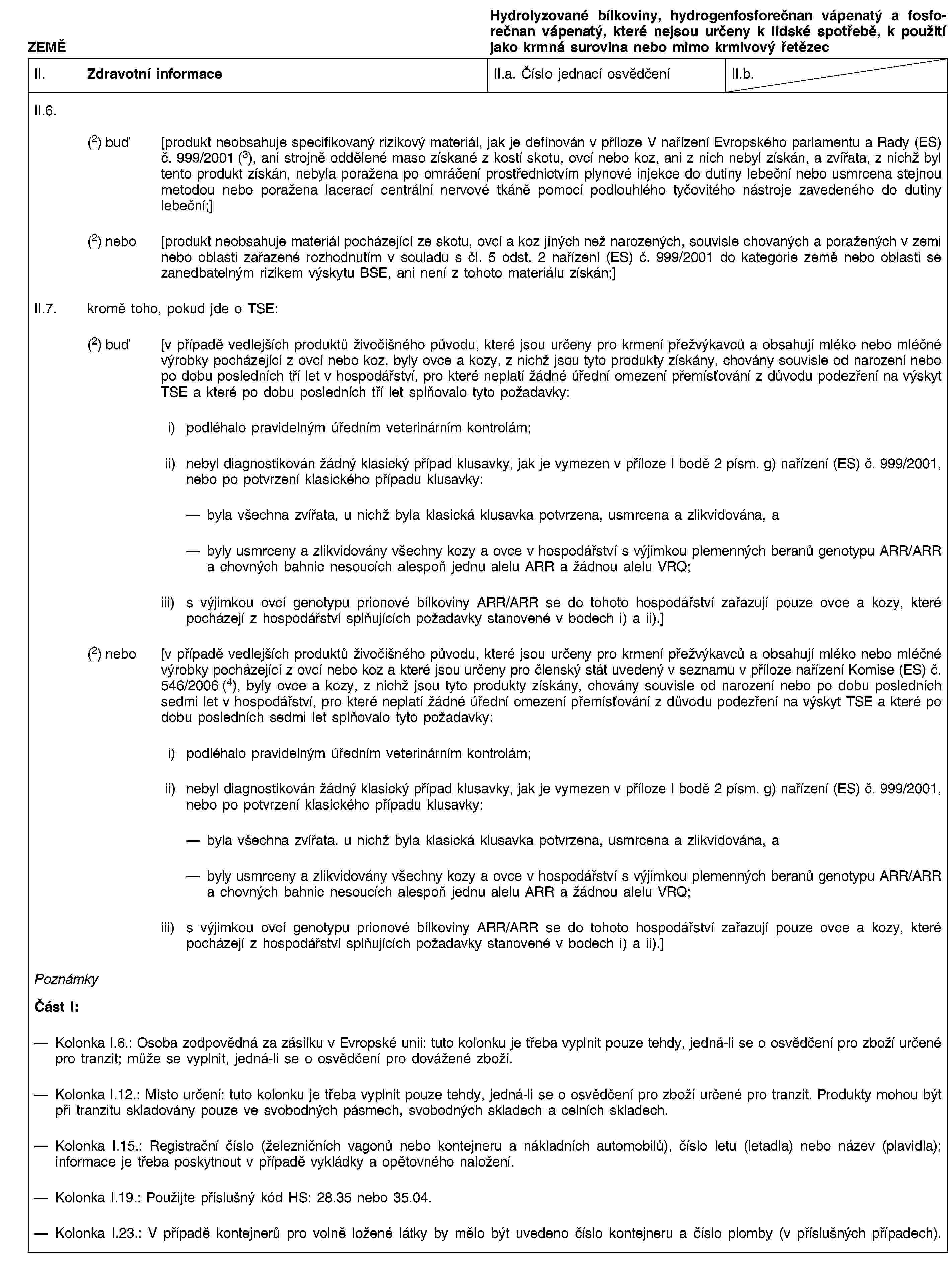 ZEMĚHydrolyzované bílkoviny, hydrogenfosforečnan vápenatý a fosforečnan vápenatý, které nejsou určeny k lidské spotřebě, k použití jako krmná surovina nebo mimo krmivový řetězecII. Zdravotní informaceII.a. Číslo jednací osvědčeníII.b.II.6.(2) buď [produkt neobsahuje specifikovaný rizikový materiál, jak je definován v příloze V nařízení Evropského parlamentu a Rady (ES) č. 999/2001 (3), ani strojně oddělené maso získané z kostí skotu, ovcí nebo koz, ani z nich nebyl získán, a zvířata, z nichž byl tento produkt získán, nebyla poražena po omráčení prostřednictvím plynové injekce do dutiny lebeční nebo usmrcena stejnou metodou nebo poražena lacerací centrální nervové tkáně pomocí podlouhlého tyčovitého nástroje zavedeného do dutiny lebeční;](2) nebo [produkt neobsahuje materiál pocházející ze skotu, ovcí a koz jiných než narozených, souvisle chovaných a poražených v zemi nebo oblasti zařazené rozhodnutím v souladu s čl. 5 odst. 2 nařízení (ES) č. 999/2001 do kategorie země nebo oblasti se zanedbatelným rizikem výskytu BSE, ani není z tohoto materiálu získán;]II.7. kromě toho, pokud jde o TSE:(2) buď [v případě vedlejších produktů živočišného původu, které jsou určeny pro krmení přežvýkavců a obsahují mléko nebo mléčné výrobky pocházející z ovcí nebo koz, byly ovce a kozy, z nichž jsou tyto produkty získány, chovány souvisle od narození nebo po dobu posledních tří let v hospodářství, pro které neplatí žádné úřední omezení přemísťování z důvodu podezření na výskyt TSE a které po dobu posledních tří let splňovalo tyto požadavky:i) podléhalo pravidelným úředním veterinárním kontrolám;ii) nebyl diagnostikován žádný klasický případ klusavky, jak je vymezen v příloze I bodě 2 písm. g) nařízení (ES) č. 999/2001, nebo po potvrzení klasického případu klusavky:byla všechna zvířata, u nichž byla klasická klusavka potvrzena, usmrcena a zlikvidována, abyly usmrceny a zlikvidovány všechny kozy a ovce v hospodářství s výjimkou plemenných beranů genotypu ARR/ARR a chovných bahnic nesoucích alespoň jednu alelu ARR a žádnou alelu VRQ;iii) s výjimkou ovcí genotypu prionové bílkoviny ARR/ARR se do tohoto hospodářství zařazují pouze ovce a kozy, které pocházejí z hospodářství splňujících požadavky stanovené v bodech i) a ii).](2) nebo [v případě vedlejších produktů živočišného původu, které jsou určeny pro krmení přežvýkavců a obsahují mléko nebo mléčné výrobky pocházející z ovcí nebo koz a které jsou určeny pro členský stát uvedený v seznamu v příloze nařízení Komise (ES) č. 546/2006 (4), byly ovce a kozy, z nichž jsou tyto produkty získány, chovány souvisle od narození nebo po dobu posledních sedmi let v hospodářství, pro které neplatí žádné úřední omezení přemísťování z důvodu podezření na výskyt TSE a které po dobu posledních sedmi let splňovalo tyto požadavky:i) podléhalo pravidelným úředním veterinárním kontrolám;ii) nebyl diagnostikován žádný klasický případ klusavky, jak je vymezen v příloze I bodě 2 písm. g) nařízení (ES) č. 999/2001, nebo po potvrzení klasického případu klusavky:byla všechna zvířata, u nichž byla klasická klusavka potvrzena, usmrcena a zlikvidována, abyly usmrceny a zlikvidovány všechny kozy a ovce v hospodářství s výjimkou plemenných beranů genotypu ARR/ARR a chovných bahnic nesoucích alespoň jednu alelu ARR a žádnou alelu VRQ;iii) s výjimkou ovcí genotypu prionové bílkoviny ARR/ARR se do tohoto hospodářství zařazují pouze ovce a kozy, které pocházejí z hospodářství splňujících požadavky stanovené v bodech i) a ii).]PoznámkyČást I:Kolonka I.6.: Osoba zodpovědná za zásilku v Evropské unii: tuto kolonku je třeba vyplnit pouze tehdy, jedná-li se o osvědčení pro zboží určené pro tranzit; může se vyplnit, jedná-li se o osvědčení pro dovážené zboží.Kolonka I.12.: Místo určení: tuto kolonku je třeba vyplnit pouze tehdy, jedná-li se o osvědčení pro zboží určené pro tranzit. Produkty mohou být při tranzitu skladovány pouze ve svobodných pásmech, svobodných skladech a celních skladech.Kolonka I.15.: Registrační číslo (železničních vagonů nebo kontejneru a nákladních automobilů), číslo letu (letadla) nebo název (plavidla); informace je třeba poskytnout v případě vykládky a opětovného naložení.Kolonka I.19.: Použijte příslušný kód HS: 28.35 nebo 35.04.Kolonka I.23.: V případě kontejnerů pro volně ložené látky by mělo být uvedeno číslo kontejneru a číslo plomby (v příslušných případech).