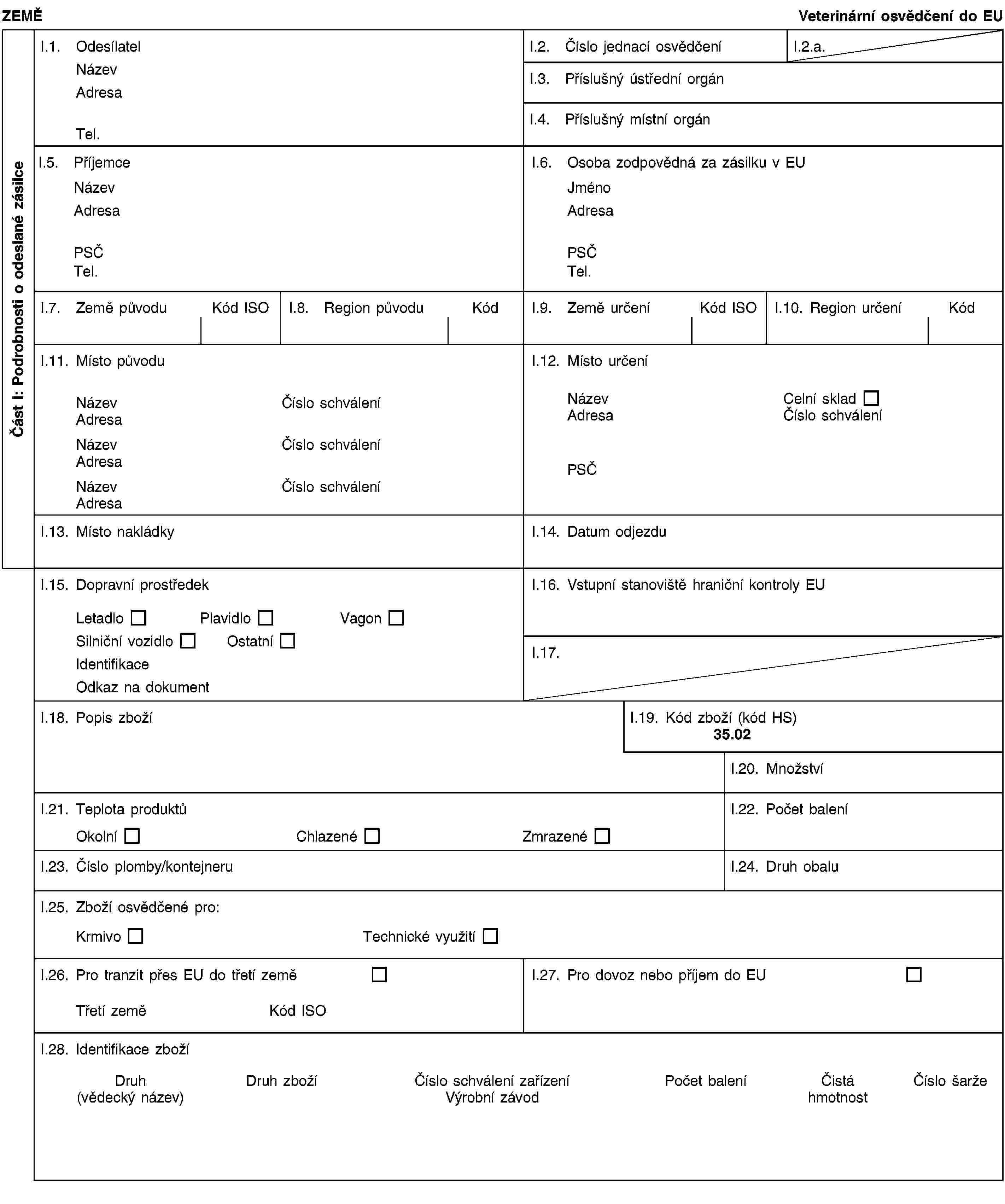 Část I: Podrobnosti o odeslané zásilceZEMĚVeterinární osvědčení do EUI.1. OdesílatelNázevAdresaTel.I.2. Číslo jednací osvědčeníI.2.a.I.3. Příslušný ústřední orgánI.4. Příslušný místní orgánI.5. PříjemceNázevAdresaPSČTel.I.6. Osoba zodpovědná za zásilku v EUJménoAdresaPSČTel.I.7. Země původuKód ISOI.8. Region původuKódI.9. Země určeníKód ISOI.10. Region určeníKódI.11. Místo původuNázevČíslo schváleníAdresaNázevČíslo schváleníAdresaNázevČíslo schváleníAdresaI.12. Místo určeníNázevCelní skladAdresaČíslo schváleníPSČI.13. Místo nakládkyI.14. Datum odjezduI.15. Dopravní prostředekLetadloPlavidloVagonSilniční vozidloOstatníIdentifikaceOdkaz na dokumentI.16. Vstupní stanoviště hraniční kontroly EUI.17.I.18. Popis zbožíI.19. Kód zboží (kód HS)35.02I.20. MnožstvíI.21. Teplota produktůOkolníChlazenéZmrazenéI.22. Počet baleníI.23. Číslo plomby/kontejneruI.24. Druh obaluI.25. Zboží osvědčené pro:KrmivoTechnické využitíI.26. Pro tranzit přes EU do třetí zeměTřetí zeměKód ISOI.27. Pro dovoz nebo příjem do EUI.28. Identifikace zbožíDruh(vědecký název)Druh zbožíČíslo schválení zařízeníVýrobní závodPočet baleníČistá hmotnostČíslo šarže