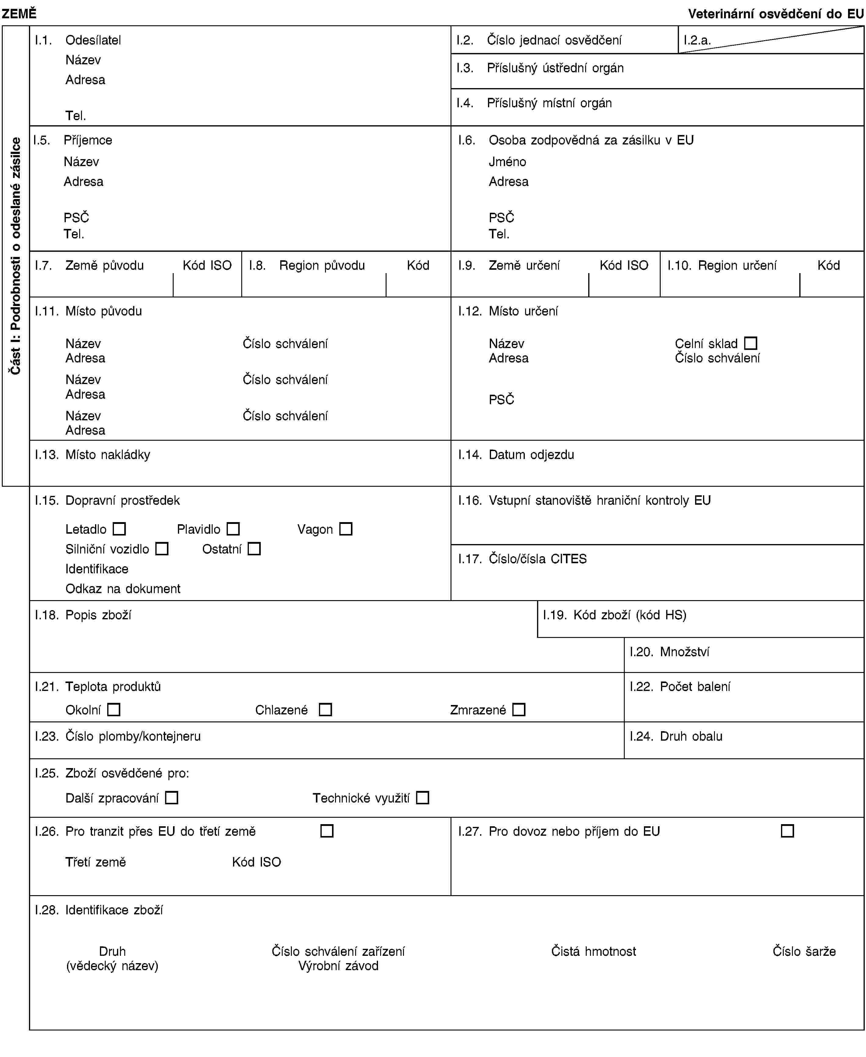 Část I: Podrobnosti o odeslané zásilceZEMĚVeterinární osvědčení do EUI.1. OdesílatelNázevAdresaTel.I.2. Číslo jednací osvědčeníI.2.a.I.3. Příslušný ústřední orgánI.4. Příslušný místní orgánI.5. PříjemceNázevAdresaPSČTel.I.6. Osoba zodpovědná za zásilku v EUJménoAdresaPSČTel.I.7. Země původuKód ISOI.8. Region původuKódI.9. Země určeníKód ISOI.10. Region určeníKódI.11. Místo původuNázevČíslo schváleníAdresaNázevČíslo schváleníAdresaNázevČíslo schváleníAdresaI.12. Místo určeníNázevCelní skladAdresaČíslo schváleníPSČI.13. Místo nakládkyI.14. Datum odjezduI.15. Dopravní prostředekLetadloPlavidloVagonSilniční vozidloOstatníIdentifikaceOdkaz na dokumentI.16. Vstupní stanoviště hraniční kontroly EUI.17. Číslo/čísla CITESI.18. Popis zbožíI.19. Kód zboží (kód HS)I.20. MnožstvíI.21. Teplota produktůOkolníChlazenéZmrazenéI.22. Počet baleníI.23. Číslo plomby/kontejneruI.24. Druh obaluI.25. Zboží osvědčené pro:Další zpracováníTechnické využitíI.26. Pro tranzit přes EU do třetí zeměTřetí zeměKód ISOI.27. Pro dovoz nebo příjem do EUI.28. Identifikace zbožíDruh(vědecký název)Číslo schválení zařízeníVýrobní závodČistá hmotnostČíslo šarže