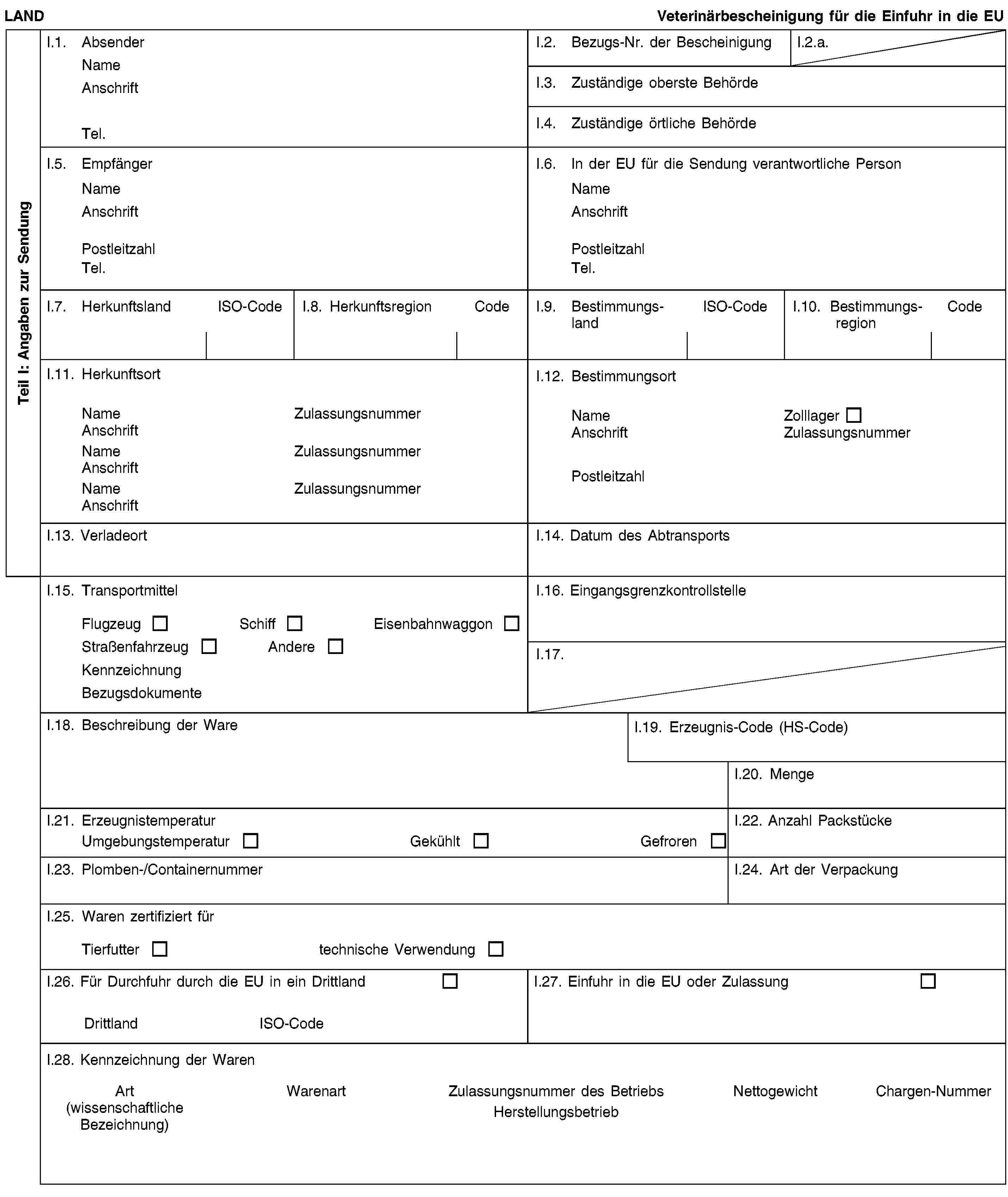 Teil I: Angaben zur SendungLANDVeterinärbescheinigung für die Einfuhr in die EUI.1. AbsenderNameAnschriftTel.I.2. Bezugs-Nr. der BescheinigungI.2.a.I.3. Zuständige oberste BehördeI.4. Zuständige örtliche BehördeI.5. EmpfängerNameAnschriftPostleitzahlTel.I.6. In der EU für die Sendung verantwortliche PersonNameAnschriftPostleitzahlTel.I.7. HerkunftslandISO-CodeI.8. HerkunftsregionCodeI.9. BestimmungslandISO-CodeI.10. BestimmungsregionCodeI.11. HerkunftsortNameZulassungsnummerAnschriftNameZulassungsnummerAnschriftNameZulassungsnummerAnschriftI.12. BestimmungsortNameZolllagerAnschriftZulassungsnummerPostleitzahlI.13. VerladeortI.14. Datum des AbtransportsI.15. TransportmittelFlugzeugSchiffEisenbahnwaggonStraßenfahrzeugAndereKennzeichnungBezugsdokumenteI.16. EingangsgrenzkontrollstelleI.17.I.18. Beschreibung der WareI.19. Erzeugnis-Code (HS-Code)I.20. MengeI.21. ErzeugnistemperaturUmgebungstemperaturGekühltGefrorenI.22. Anzahl PackstückeI.23. Plomben-/ContainernummerI.24. Art der VerpackungI.25. Waren zertifiziert fürTierfuttertechnische VerwendungI.26. Für Durchfuhr durch die EU in ein DrittlandDrittlandISO-CodeI.27. Einfuhr in die EU oder ZulassungI.28. Kennzeichnung der WarenArt(wissenschaftliche Bezeichnung)WarenartZulassungsnummer des BetriebsHerstellungsbetriebNettogewichtChargen-Nummer