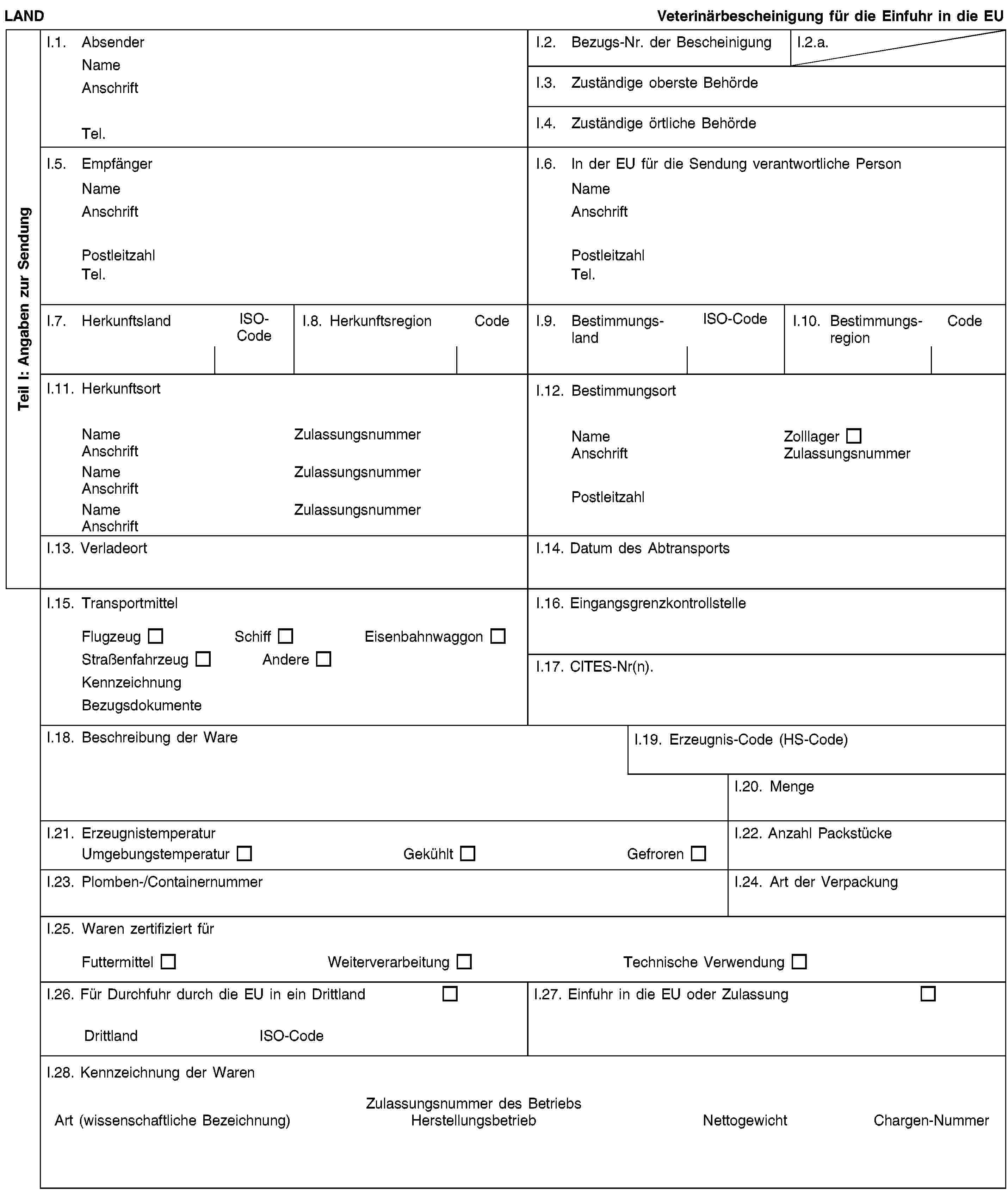 Teil I: Angaben zur SendungLANDVeterinärbescheinigung für die Einfuhr in die EUI.1. AbsenderNameAnschriftTel.I.2. Bezugs-Nr. der BescheinigungI.2.a.I.3. Zuständige oberste BehördeI.4. Zuständige örtliche BehördeI.5. EmpfängerNameAnschriftPostleitzahlTel.I.6. In der EU für die Sendung verantwortliche PersonNameAnschriftPostleitzahlTel.I.7. HerkunftslandISO-CodeI.8. HerkunftsregionCodeI.9. BestimmungslandISO-CodeI.10. BestimmungsregionCodeI.11. HerkunftsortNameZulassungsnummerAnschriftNameZulassungsnummerAnschriftNameZulassungsnummerAnschriftI.12. BestimmungsortNameZolllagerAnschriftZulassungsnummerPostleitzahlI.13. VerladeortI.14. Datum des AbtransportsI.15. TransportmittelFlugzeugSchiffEisenbahnwaggonStraßenfahrzeugAndereKennzeichnungBezugsdokumenteI.16. EingangsgrenzkontrollstelleI.17. CITES-Nr(n).I.18. Beschreibung der WareI.19. Erzeugnis-Code (HS-Code)I.20. MengeI.21. ErzeugnistemperaturUmgebungstemperaturGekühltGefrorenI.22. Anzahl PackstückeI.23. Plomben-/ContainernummerI.24. Art der VerpackungI.25. Waren zertifiziert fürFuttermittelWeiterverarbeitungTechnische VerwendungI.26. Für Durchfuhr durch die EU in ein DrittlandDrittlandISO-CodeI.27. Einfuhr in die EU oder ZulassungI.28. Kennzeichnung der WarenZulassungsnummer des BetriebsArt (wissenschaftliche Bezeichnung)HerstellungsbetriebNettogewichtChargen-Nummer