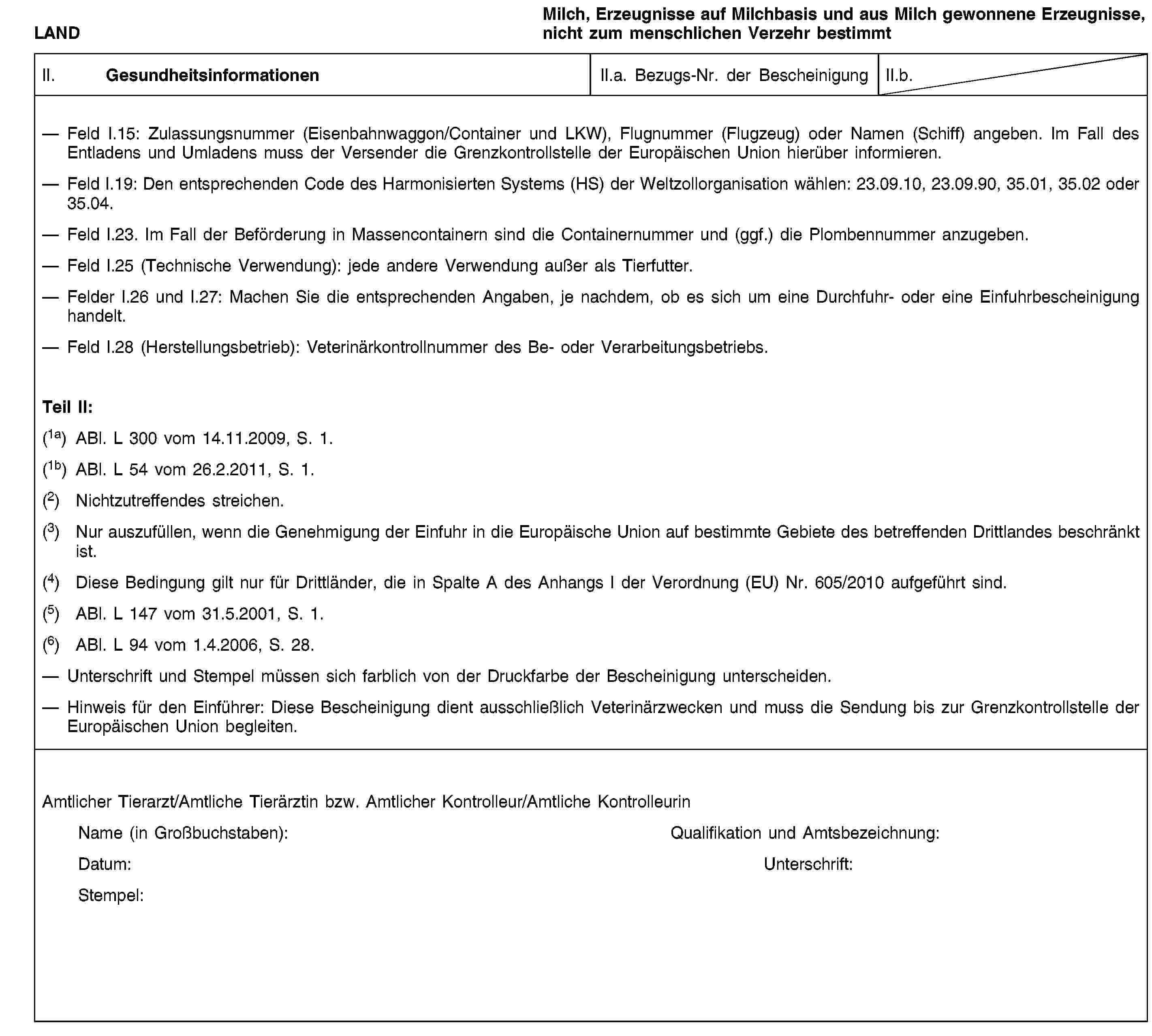 LANDMilch, Erzeugnisse auf Milchbasis und aus Milch gewonnene Erzeugnisse, nicht zum menschlichen Verzehr bestimmtII. GesundheitsinformationenII.a. Bezugs-Nr. der BescheinigungII.b.Feld I.15: Zulassungsnummer (Eisenbahnwaggon/Container und LKW), Flugnummer (Flugzeug) oder Namen (Schiff) angeben. Im Fall des Entladens und Umladens muss der Versender die Grenzkontrollstelle der Europäischen Union hierüber informieren.Feld I.19: Den entsprechenden Code des Harmonisierten Systems (HS) der Weltzollorganisation wählen: 23.09.10, 23.09.90, 35.01, 35.02 oder 35.04.Feld I.23. Im Fall der Beförderung in Massencontainern sind die Containernummer und (ggf.) die Plombennummer anzugeben.Feld I.25 (Technische Verwendung): jede andere Verwendung außer als Tierfutter.Felder I.26 und I.27: Machen Sie die entsprechenden Angaben, je nachdem, ob es sich um eine Durchfuhr- oder eine Einfuhrbescheinigung handelt.Feld I.28 (Herstellungsbetrieb): Veterinärkontrollnummer des Be- oder Verarbeitungsbetriebs.Teil II:(1a) ABl. L 300 vom 14.11.2009, S. 1.(1b) ABl. L 54 vom 26.2.2011, S. 1.(2) Nichtzutreffendes streichen.(3) Nur auszufüllen, wenn die Genehmigung der Einfuhr in die Europäische Union auf bestimmte Gebiete des betreffenden Drittlandes beschränkt ist.(4) Diese Bedingung gilt nur für Drittländer, die in Spalte A des Anhangs I der Verordnung (EU) Nr. 605/2010 aufgeführt sind.(5) ABl. L 147 vom 31.5.2001, S. 1.(6) ABl. L 94 vom 1.4.2006, S. 28.Unterschrift und Stempel müssen sich farblich von der Druckfarbe der Bescheinigung unterscheiden.Hinweis für den Einführer: Diese Bescheinigung dient ausschließlich Veterinärzwecken und muss die Sendung bis zur Grenzkontrollstelle der Europäischen Union begleiten.Amtlicher Tierarzt/Amtliche Tierärztin bzw. Amtlicher Kontrolleur/Amtliche KontrolleurinName (in Großbuchstaben):Qualifikation und Amtsbezeichnung:Datum:Unterschrift:Stempel: