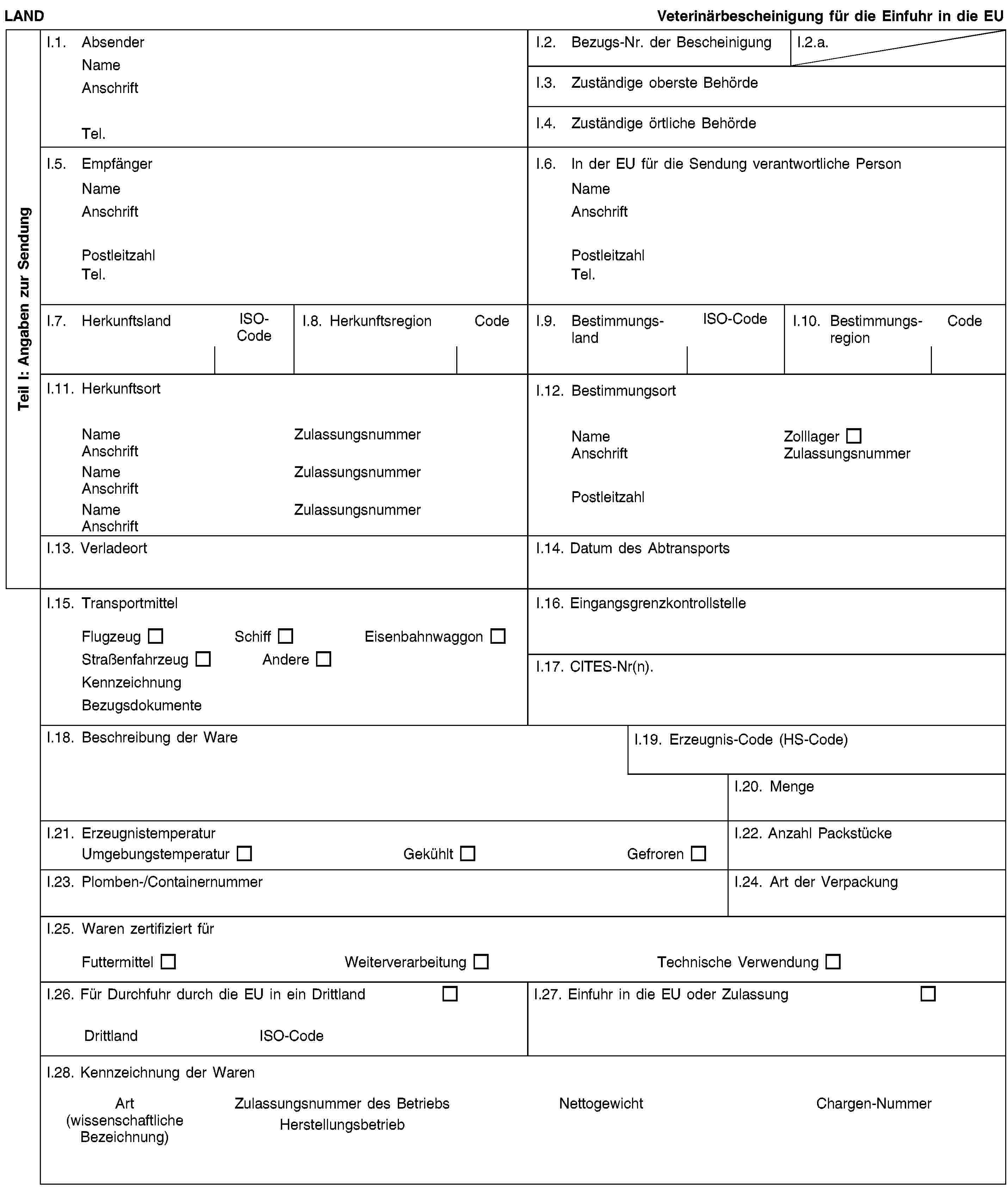 Teil I: Angaben zur SendungLANDVeterinärbescheinigung für die Einfuhr in die EUI.1. AbsenderNameAnschriftTel.I.2. Bezugs-Nr. der BescheinigungI.2.a.I.3. Zuständige oberste BehördeI.4. Zuständige örtliche BehördeI.5. EmpfängerNameAnschriftPostleitzahlTel.I.6. In der EU für die Sendung verantwortliche PersonNameAnschriftPostleitzahlTel.I.7. HerkunftslandISO-CodeI.8. HerkunftsregionCodeI.9. BestimmungslandISO-CodeI.10. BestimmungsregionCodeI.11. HerkunftsortNameZulassungsnummerAnschriftNameZulassungsnummerAnschriftNameZulassungsnummerAnschriftI.12. BestimmungsortNameZolllagerAnschriftZulassungsnummerPostleitzahlI.13. VerladeortI.14. Datum des AbtransportsI.15. TransportmittelFlugzeugSchiffEisenbahnwaggonStraßenfahrzeugAndereKennzeichnungBezugsdokumenteI.16. EingangsgrenzkontrollstelleI.17. CITES-Nr(n).I.18. Beschreibung der WareI.19. Erzeugnis-Code (HS-Code)I.20. MengeI.21. ErzeugnistemperaturUmgebungstemperaturGekühltGefrorenI.22. Anzahl PackstückeI.23. Plomben-/ContainernummerI.24. Art der VerpackungI.25. Waren zertifiziert fürFuttermittelWeiterverarbeitungTechnische VerwendungI.26. Für Durchfuhr durch die EU in ein DrittlandDrittlandISO-CodeI.27. Einfuhr in die EU oder ZulassungI.28. Kennzeichnung der WarenArt(wissenschaftliche Bezeichnung)Zulassungsnummer des BetriebsHerstellungsbetriebNettogewichtChargen-Nummer