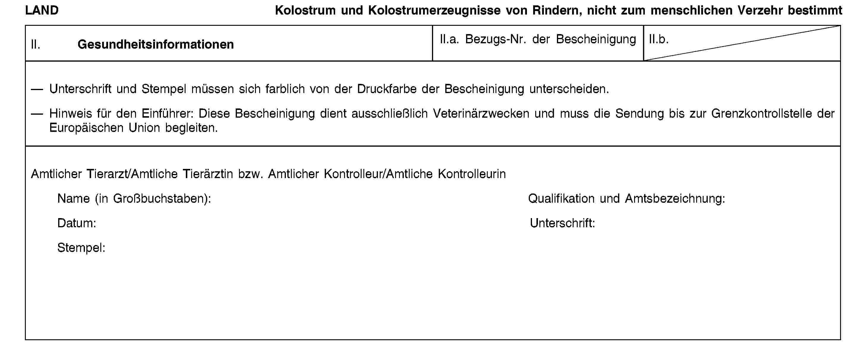 LANDKolostrum und Kolostrumerzeugnisse von Rindern, nicht zum menschlichen Verzehr bestimmtII. GesundheitsinformationenII.a. Bezugs-Nr. der BescheinigungII.b.Unterschrift und Stempel müssen sich farblich von der Druckfarbe der Bescheinigung unterscheiden.Hinweis für den Einführer: Diese Bescheinigung dient ausschließlich Veterinärzwecken und muss die Sendung bis zur Grenzkontrollstelle der Europäischen Union begleiten.Amtlicher Tierarzt/Amtliche Tierärztin bzw. Amtlicher Kontrolleur/Amtliche KontrolleurinName (in Großbuchstaben):Qualifikation und Amtsbezeichnung:Datum:Unterschrift:Stempel: