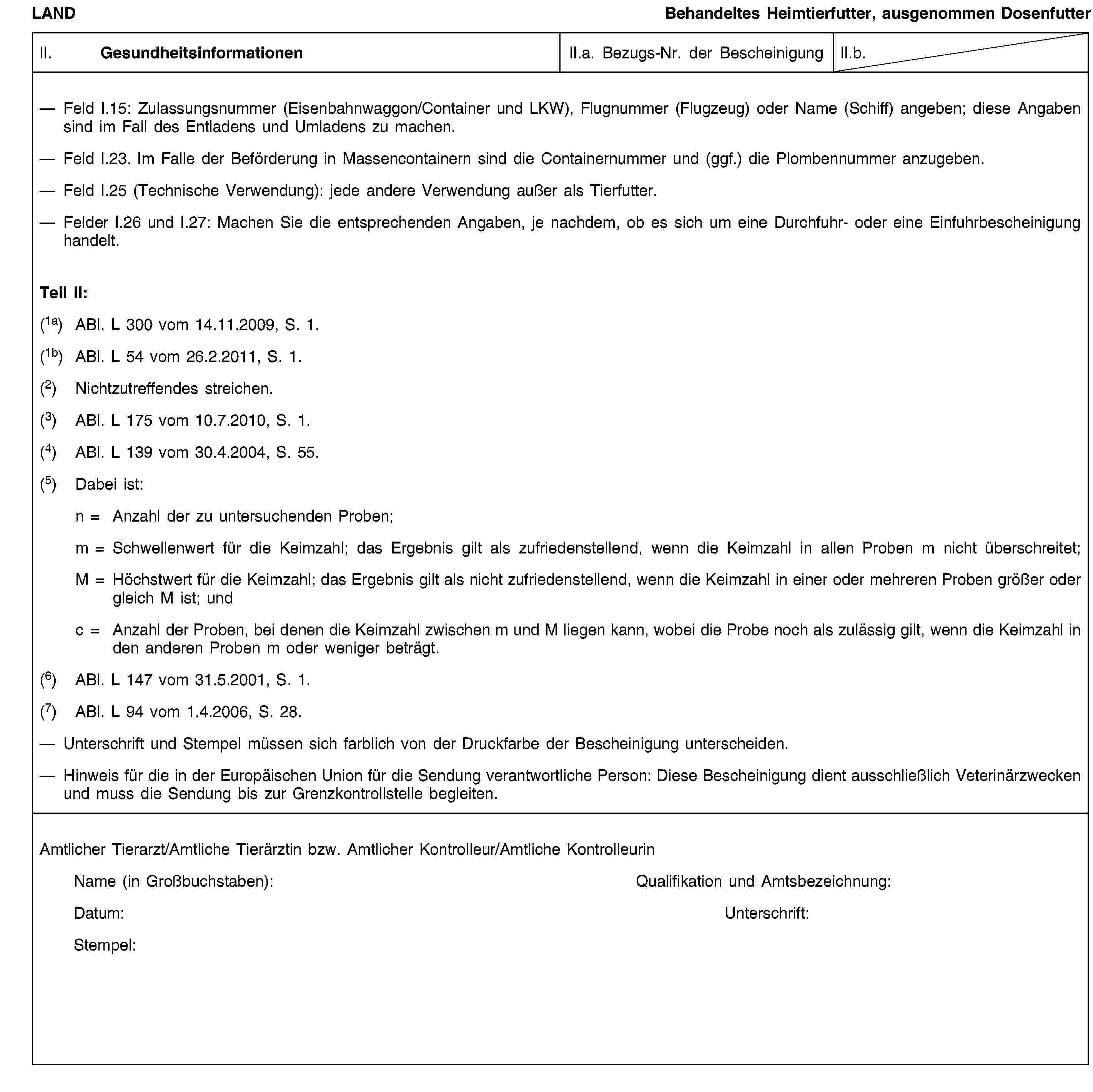 LANDBehandeltes Heimtierfutter, ausgenommen DosenfutterII. GesundheitsinformationenII.a. Bezugs-Nr. der BescheinigungII.b.Feld I.15: Zulassungsnummer (Eisenbahnwaggon/Container und LKW), Flugnummer (Flugzeug) oder Name (Schiff) angeben; diese Angaben sind im Fall des Entladens und Umladens zu machen.Feld I.23. Im Falle der Beförderung in Massencontainern sind die Containernummer und (ggf.) die Plombennummer anzugeben.Feld I.25 (Technische Verwendung): jede andere Verwendung außer als Tierfutter.Felder I.26 und I.27: Machen Sie die entsprechenden Angaben, je nachdem, ob es sich um eine Durchfuhr- oder eine Einfuhrbescheinigung handelt.Teil II:(1a) ABl. L 300 vom 14.11.2009, S. 1.(1b) ABl. L 54 vom 26.2.2011, S. 1.(2) Nichtzutreffendes streichen.(3) ABl. L 175 vom 10.7.2010, S. 1.(4) ABl. L 139 vom 30.4.2004, S. 55.(5) Dabei ist:n = Anzahl der zu untersuchenden Proben;m = Schwellenwert für die Keimzahl; das Ergebnis gilt als zufriedenstellend, wenn die Keimzahl in allen Proben m nicht überschreitet;M = Höchstwert für die Keimzahl; das Ergebnis gilt als nicht zufriedenstellend, wenn die Keimzahl in einer oder mehreren Proben größer oder gleich M ist; undc = Anzahl der Proben, bei denen die Keimzahl zwischen m und M liegen kann, wobei die Probe noch als zulässig gilt, wenn die Keimzahl in den anderen Proben m oder weniger beträgt.(6) ABl. L 147 vom 31.5.2001, S. 1.(7) ABl. L 94 vom 1.4.2006, S. 28.Unterschrift und Stempel müssen sich farblich von der Druckfarbe der Bescheinigung unterscheiden.Hinweis für die in der Europäischen Union für die Sendung verantwortliche Person: Diese Bescheinigung dient ausschließlich Veterinärzwecken und muss die Sendung bis zur Grenzkontrollstelle begleiten.Amtlicher Tierarzt/Amtliche Tierärztin bzw. Amtlicher Kontrolleur/Amtliche KontrolleurinName (in Großbuchstaben):Qualifikation und Amtsbezeichnung:Datum:Unterschrift:Stempel: