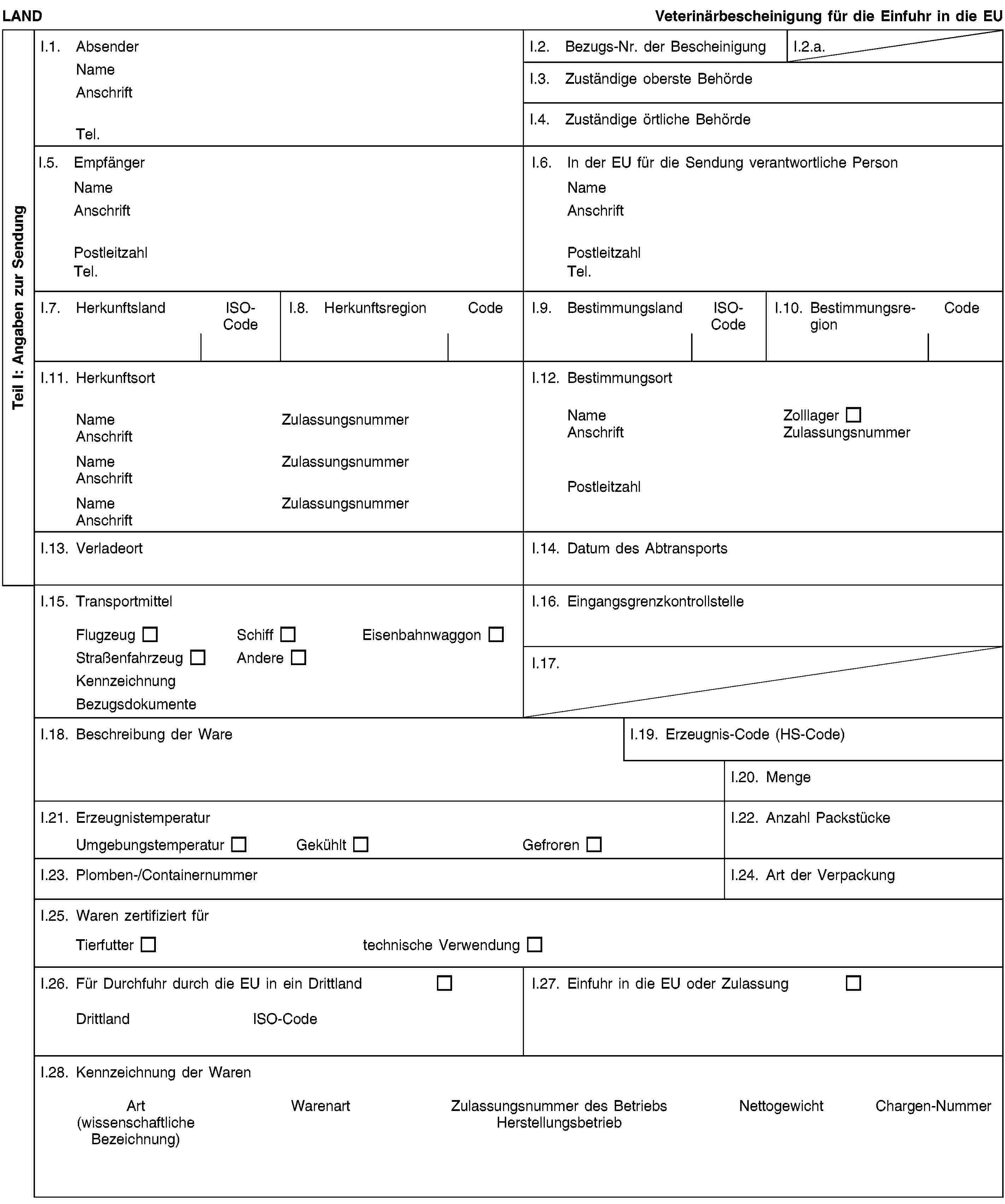 Teil I: Angaben zur SendungLANDVeterinärbescheinigung für die Einfuhr in die EUI.1. AbsenderNameAnschriftTel.I.2. Bezugs-Nr. der BescheinigungI.2.a.I.3. Zuständige oberste BehördeI.4. Zuständige örtliche BehördeI.5. EmpfängerNameAnschriftPostleitzahlTel.I.6. In der EU für die Sendung verantwortliche PersonNameAnschriftPostleitzahlTel.I.7. HerkunftslandISO-CodeI.8. HerkunftsregionCodeI.9. BestimmungslandISO-CodeI.10. BestimmungsregionCodeI.11. HerkunftsortNameZulassungsnummerAnschriftNameZulassungsnummerAnschriftNameZulassungsnummerAnschriftI.12. BestimmungsortNameZolllagerAnschriftZulassungsnummerPostleitzahlI.13. VerladeortI.14. Datum des AbtransportsI.15. TransportmittelFlugzeugSchiffEisenbahnwaggonStraßenfahrzeugAndereKennzeichnungBezugsdokumenteI.16. EingangsgrenzkontrollstelleI.17.I.18. Beschreibung der WareI.19. Erzeugnis-Code (HS-Code)I.20. MengeI.21. ErzeugnistemperaturUmgebungstemperaturGekühltGefrorenI.22. Anzahl PackstückeI.23. Plomben-/ContainernummerI.24. Art der VerpackungI.25. Waren zertifiziert fürTierfuttertechnische VerwendungI.26. Für Durchfuhr durch die EU in ein DrittlandDrittlandISO-CodeI.27. Einfuhr in die EU oder ZulassungI.28. Kennzeichnung der WarenArt(wissenschaftliche Bezeichnung)WarenartZulassungsnummer des BetriebsHerstellungsbetriebNettogewichtChargen-Nummer