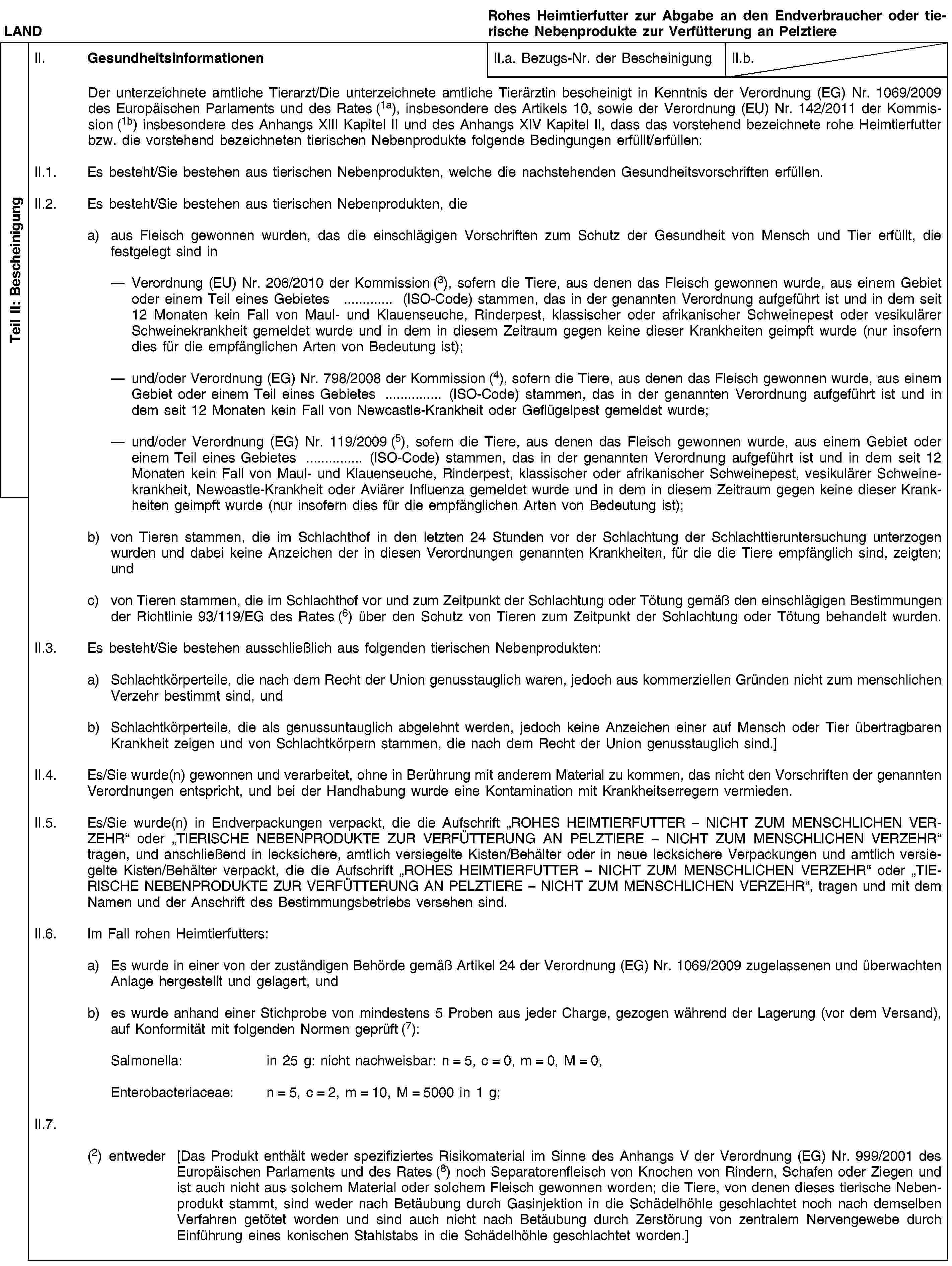 Teil II: BescheinigungLANDRohes Heimtierfutter zur Abgabe an den Endverbraucher oder tierische Nebenprodukte zur Verfütterung an PelztiereII. GesundheitsinformationenII.a. Bezugs-Nr. der BescheinigungII.b.Der unterzeichnete amtliche Tierarzt/Die unterzeichnete amtliche Tierärztin bescheinigt in Kenntnis der Verordnung (EG) Nr. 1069/2009 des Europäischen Parlaments und des Rates (1a), insbesondere des Artikels 10, sowie der Verordnung (EU) Nr. 142/2011 der Kommission (1b) insbesondere des Anhangs XIII Kapitel II und des Anhangs XIV Kapitel II, dass das vorstehend bezeichnete rohe Heimtierfutter bzw. die vorstehend bezeichneten tierischen Nebenprodukte folgende Bedingungen erfüllt/erfüllen:II.1. Es besteht/Sie bestehen aus tierischen Nebenprodukten, welche die nachstehenden Gesundheitsvorschriften erfüllen.II.2. Es besteht/Sie bestehen aus tierischen Nebenprodukten, diea) aus Fleisch gewonnen wurden, das die einschlägigen Vorschriften zum Schutz der Gesundheit von Mensch und Tier erfüllt, die festgelegt sind inVerordnung (EU) Nr. 206/2010 der Kommission (3), sofern die Tiere, aus denen das Fleisch gewonnen wurde, aus einem Gebiet oder einem Teil eines Gebietes … (ISO-Code) stammen, das in der genannten Verordnung aufgeführt ist und in dem seit 12 Monaten kein Fall von Maul- und Klauenseuche, Rinderpest, klassischer oder afrikanischer Schweinepest oder vesikulärer Schweinekrankheit gemeldet wurde und in dem in diesem Zeitraum gegen keine dieser Krankheiten geimpft wurde (nur insofern dies für die empfänglichen Arten von Bedeutung ist);und/oder Verordnung (EG) Nr. 798/2008 der Kommission (4), sofern die Tiere, aus denen das Fleisch gewonnen wurde, aus einem Gebiet oder einem Teil eines Gebietes … (ISO-Code) stammen, das in der genannten Verordnung aufgeführt ist und in dem seit 12 Monaten kein Fall von Newcastle-Krankheit oder Geflügelpest gemeldet wurde;und/oder Verordnung (EG) Nr. 119/2009 (5), sofern die Tiere, aus denen das Fleisch gewonnen wurde, aus einem Gebiet oder einem Teil eines Gebietes … (ISO-Code) stammen, das in der genannten Verordnung aufgeführt ist und in dem seit 12 Monaten kein Fall von Maul- und Klauenseuche, Rinderpest, klassischer oder afrikanischer Schweinepest, vesikulärer Schweinekrankheit, Newcastle-Krankheit oder Aviärer Influenza gemeldet wurde und in dem in diesem Zeitraum gegen keine dieser Krankheiten geimpft wurde (nur insofern dies für die empfänglichen Arten von Bedeutung ist);b) von Tieren stammen, die im Schlachthof in den letzten 24 Stunden vor der Schlachtung der Schlachttieruntersuchung unterzogen wurden und dabei keine Anzeichen der in diesen Verordnungen genannten Krankheiten, für die die Tiere empfänglich sind, zeigten; undc) von Tieren stammen, die im Schlachthof vor und zum Zeitpunkt der Schlachtung oder Tötung gemäß den einschlägigen Bestimmungen der Richtlinie 93/119/EG des Rates (6) über den Schutz von Tieren zum Zeitpunkt der Schlachtung oder Tötung behandelt wurden.II.3. Es besteht/Sie bestehen ausschließlich aus folgenden tierischen Nebenprodukten:a) Schlachtkörperteile, die nach dem Recht der Union genusstauglich waren, jedoch aus kommerziellen Gründen nicht zum menschlichen Verzehr bestimmt sind, undb) Schlachtkörperteile, die als genussuntauglich abgelehnt werden, jedoch keine Anzeichen einer auf Mensch oder Tier übertragbaren Krankheit zeigen und von Schlachtkörpern stammen, die nach dem Recht der Union genusstauglich sind.]II.4. Es/Sie wurde(n) gewonnen und verarbeitet, ohne in Berührung mit anderem Material zu kommen, das nicht den Vorschriften der genannten Verordnungen entspricht, und bei der Handhabung wurde eine Kontamination mit Krankheitserregern vermieden.II.5. Es/Sie wurde(n) in Endverpackungen verpackt, die die Aufschrift „ROHES HEIMTIERFUTTER – NICHT ZUM MENSCHLICHEN VERZEHR“ oder „TIERISCHE NEBENPRODUKTE ZUR VERFÜTTERUNG AN PELZTIERE – NICHT ZUM MENSCHLICHEN VERZEHR“ tragen, und anschließend in lecksichere, amtlich versiegelte Kisten/Behälter oder in neue lecksichere Verpackungen und amtlich versiegelte Kisten/Behälter verpackt, die die Aufschrift „ROHES HEIMTIERFUTTER – NICHT ZUM MENSCHLICHEN VERZEHR“ oder „TIERISCHE NEBENPRODUKTE ZUR VERFÜTTERUNG AN PELZTIERE – NICHT ZUM MENSCHLICHEN VERZEHR“, tragen und mit dem Namen und der Anschrift des Bestimmungsbetriebs versehen sind.II.6. Im Fall rohen Heimtierfutters:a) Es wurde in einer von der zuständigen Behörde gemäß Artikel 24 der Verordnung (EG) Nr. 1069/2009 zugelassenen und überwachten Anlage hergestellt und gelagert, undb) es wurde anhand einer Stichprobe von mindestens 5 Proben aus jeder Charge, gezogen während der Lagerung (vor dem Versand), auf Konformität mit folgenden Normen geprüft (7):Salmonella: in 25 g: nicht nachweisbar: n = 5, c = 0, m = 0, M = 0,Enterobacteriaceae: n = 5, c = 2, m = 10, M = 5000 in 1 g;II.7.(2) entweder [Das Produkt enthält weder spezifiziertes Risikomaterial im Sinne des Anhangs V der Verordnung (EG) Nr. 999/2001 des Europäischen Parlaments und des Rates (8) noch Separatorenfleisch von Knochen von Rindern, Schafen oder Ziegen und ist auch nicht aus solchem Material oder solchem Fleisch gewonnen worden; die Tiere, von denen dieses tierische Nebenprodukt stammt, sind weder nach Betäubung durch Gasinjektion in die Schädelhöhle geschlachtet noch nach demselben Verfahren getötet worden und sind auch nicht nach Betäubung durch Zerstörung von zentralem Nervengewebe durch Einführung eines konischen Stahlstabs in die Schädelhöhle geschlachtet worden.]