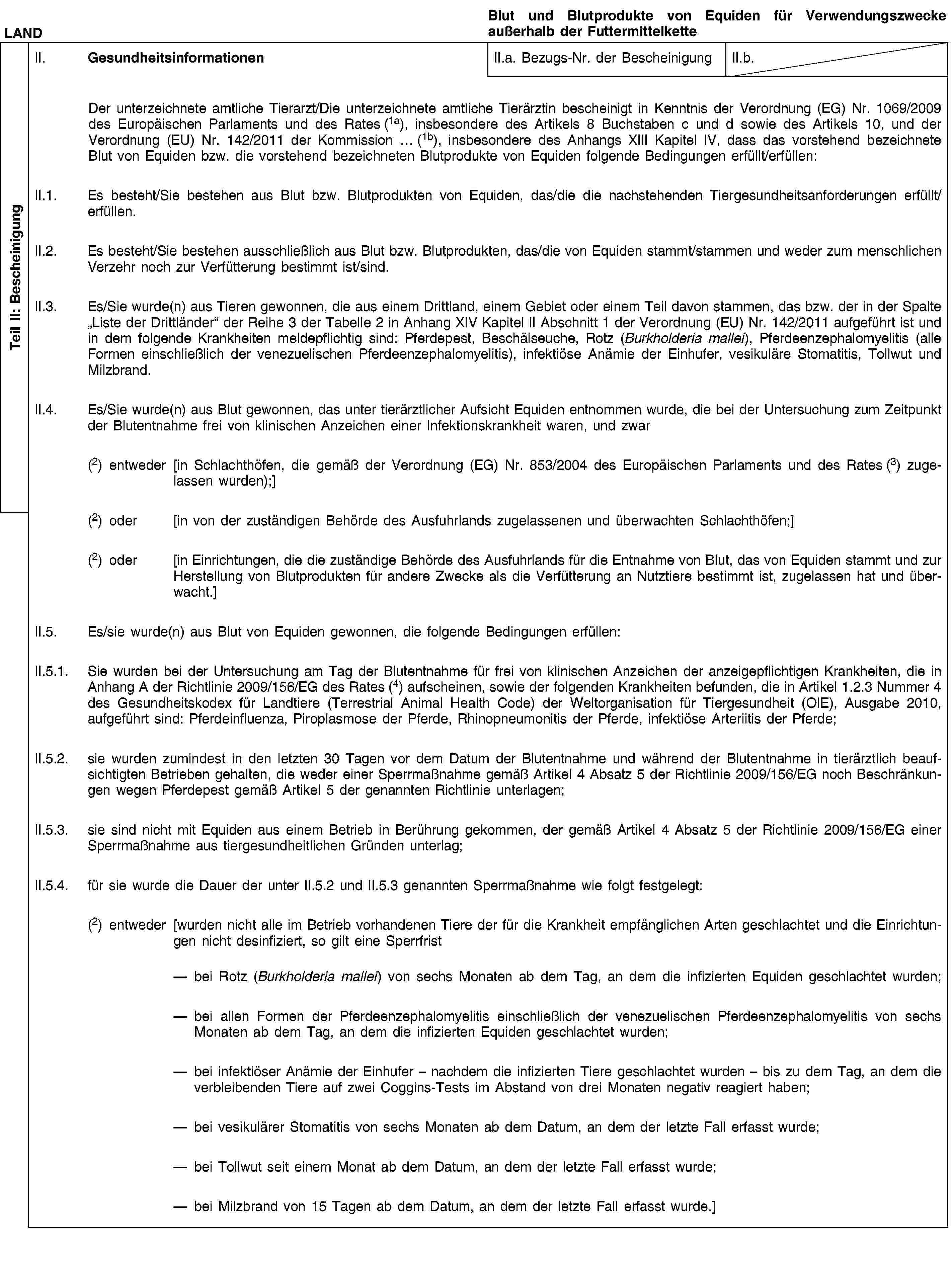 Teil II: BescheinigungLANDBlut und Blutprodukte von Equiden für Verwendungszwecke außerhalb der FuttermittelketteII. GesundheitsinformationenII.a. Bezugs-Nr. der BescheinigungII.b.Der unterzeichnete amtliche Tierarzt/Die unterzeichnete amtliche Tierärztin bescheinigt in Kenntnis der Verordnung (EG) Nr. 1069/2009 des Europäischen Parlaments und des Rates (1a), insbesondere des Artikels 8 Buchstaben c und d sowie des Artikels 10, und der Verordnung (EU) Nr. 142/2011 der Kommission … (1b), insbesondere des Anhangs XIII Kapitel IV, dass das vorstehend bezeichnete Blut von Equiden bzw. die vorstehend bezeichneten Blutprodukte von Equiden folgende Bedingungen erfüllt/erfüllen:II.1. Es besteht/Sie bestehen aus Blut bzw. Blutprodukten von Equiden, das/die die nachstehenden Tiergesundheitsanforderungen erfüllt/erfüllen.II.2. Es besteht/Sie bestehen ausschließlich aus Blut bzw. Blutprodukten, das/die von Equiden stammt/stammen und weder zum menschlichen Verzehr noch zur Verfütterung bestimmt ist/sind.II.3. Es/Sie wurde(n) aus Tieren gewonnen, die aus einem Drittland, einem Gebiet oder einem Teil davon stammen, das bzw. der in der Spalte „Liste der Drittländer“ der Reihe 3 der Tabelle 2 in Anhang XIV Kapitel II Abschnitt 1 der Verordnung (EU) Nr. 142/2011 aufgeführt ist und in dem folgende Krankheiten meldepflichtig sind: Pferdepest, Beschälseuche, Rotz (Burkholderia mallei), Pferdeenzephalomyelitis (alle Formen einschließlich der venezuelischen Pferdeenzephalomyelitis), infektiöse Anämie der Einhufer, vesikuläre Stomatitis, Tollwut und Milzbrand.II.4. Es/Sie wurde(n) aus Blut gewonnen, das unter tierärztlicher Aufsicht Equiden entnommen wurde, die bei der Untersuchung zum Zeitpunkt der Blutentnahme frei von klinischen Anzeichen einer Infektionskrankheit waren, und zwar(2) entweder [in Schlachthöfen, die gemäß der Verordnung (EG) Nr. 853/2004 des Europäischen Parlaments und des Rates (3) zugelassen wurden);](2) oder [in von der zuständigen Behörde des Ausfuhrlands zugelassenen und überwachten Schlachthöfen;](2) oder [in Einrichtungen, die die zuständige Behörde des Ausfuhrlands für die Entnahme von Blut, das von Equiden stammt und zur Herstellung von Blutprodukten für andere Zwecke als die Verfütterung an Nutztiere bestimmt ist, zugelassen hat und überwacht.]II.5. Es/sie wurde(n) aus Blut von Equiden gewonnen, die folgende Bedingungen erfüllen:II.5.1. Sie wurden bei der Untersuchung am Tag der Blutentnahme für frei von klinischen Anzeichen der anzeigepflichtigen Krankheiten, die in Anhang A der Richtlinie 2009/156/EG des Rates (4) aufscheinen, sowie der folgenden Krankheiten befunden, die in Artikel 1.2.3 Nummer 4 des Gesundheitskodex für Landtiere (Terrestrial Animal Health Code) der Weltorganisation für Tiergesundheit (OIE), Ausgabe 2010, aufgeführt sind: Pferdeinfluenza, Piroplasmose der Pferde, Rhinopneumonitis der Pferde, infektiöse Arteriitis der Pferde;II.5.2. sie wurden zumindest in den letzten 30 Tagen vor dem Datum der Blutentnahme und während der Blutentnahme in tierärztlich beaufsichtigten Betrieben gehalten, die weder einer Sperrmaßnahme gemäß Artikel 4 Absatz 5 der Richtlinie 2009/156/EG noch Beschränkungen wegen Pferdepest gemäß Artikel 5 der genannten Richtlinie unterlagen;II.5.3. sie sind nicht mit Equiden aus einem Betrieb in Berührung gekommen, der gemäß Artikel 4 Absatz 5 der Richtlinie 2009/156/EG einer Sperrmaßnahme aus tiergesundheitlichen Gründen unterlag;II.5.4. für sie wurde die Dauer der unter II.5.2 und II.5.3 genannten Sperrmaßnahme wie folgt festgelegt:(2) entweder [wurden nicht alle im Betrieb vorhandenen Tiere der für die Krankheit empfänglichen Arten geschlachtet und die Einrichtungen nicht desinfiziert, so gilt eine Sperrfristbei Rotz (Burkholderia mallei) von sechs Monaten ab dem Tag, an dem die infizierten Equiden geschlachtet wurden;bei allen Formen der Pferdeenzephalomyelitis einschließlich der venezuelischen Pferdeenzephalomyelitis von sechs Monaten ab dem Tag, an dem die infizierten Equiden geschlachtet wurden;bei infektiöser Anämie der Einhufer – nachdem die infizierten Tiere geschlachtet wurden – bis zu dem Tag, an dem die verbleibenden Tiere auf zwei Coggins-Tests im Abstand von drei Monaten negativ reagiert haben;bei vesikulärer Stomatitis von sechs Monaten ab dem Datum, an dem der letzte Fall erfasst wurde;bei Tollwut seit einem Monat ab dem Datum, an dem der letzte Fall erfasst wurde;bei Milzbrand von 15 Tagen ab dem Datum, an dem der letzte Fall erfasst wurde.]