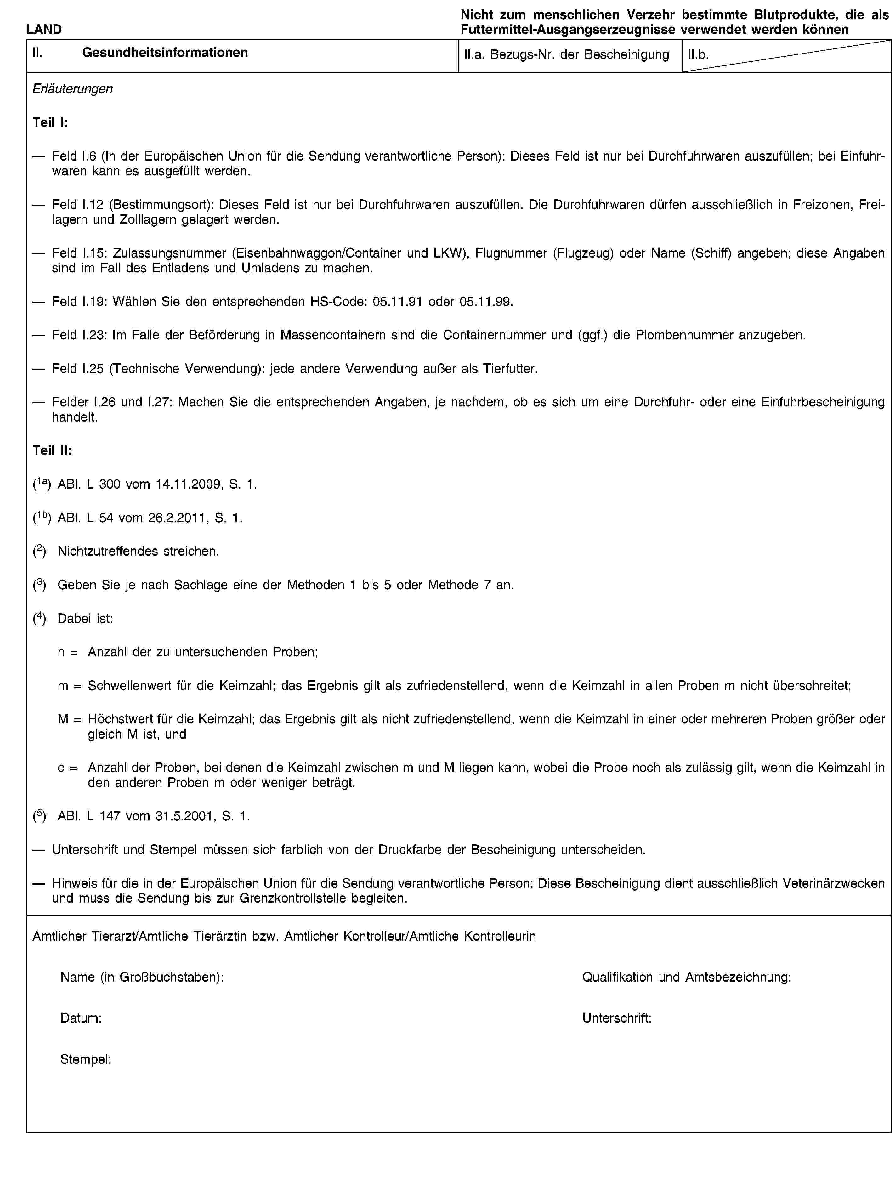 LANDNicht zum menschlichen Verzehr bestimmte Blutprodukte, die als Futtermittel-Ausgangserzeugnisse verwendet werden könnenII. GesundheitsinformationenII.a. Bezugs-Nr. der BescheinigungII.b.ErläuterungenTeil I:Feld I.6 (In der Europäischen Union für die Sendung verantwortliche Person): Dieses Feld ist nur bei Durchfuhrwaren auszufüllen; bei Einfuhrwaren kann es ausgefüllt werden.Feld I.12 (Bestimmungsort): Dieses Feld ist nur bei Durchfuhrwaren auszufüllen. Die Durchfuhrwaren dürfen ausschließlich in Freizonen, Freilagern und Zolllagern gelagert werden.Feld I.15: Zulassungsnummer (Eisenbahnwaggon/Container und LKW), Flugnummer (Flugzeug) oder Name (Schiff) angeben; diese Angaben sind im Fall des Entladens und Umladens zu machen.Feld I.19: Wählen Sie den entsprechenden HS-Code: 05.11.91 oder 05.11.99.Feld I.23: Im Falle der Beförderung in Massencontainern sind die Containernummer und (ggf.) die Plombennummer anzugeben.Feld I.25 (Technische Verwendung): jede andere Verwendung außer als Tierfutter.Felder I.26 und I.27: Machen Sie die entsprechenden Angaben, je nachdem, ob es sich um eine Durchfuhr- oder eine Einfuhrbescheinigung handelt.Teil II:(1a) ABl. L 300 vom 14.11.2009, S. 1.(1b) ABl. L 54 vom 26.2.2011, S. 1.(2) Nichtzutreffendes streichen.(3) Geben Sie je nach Sachlage eine der Methoden 1 bis 5 oder Methode 7 an.(4) Dabei ist:n = Anzahl der zu untersuchenden Proben;m = Schwellenwert für die Keimzahl; das Ergebnis gilt als zufriedenstellend, wenn die Keimzahl in allen Proben m nicht überschreitet;M = Höchstwert für die Keimzahl; das Ergebnis gilt als nicht zufriedenstellend, wenn die Keimzahl in einer oder mehreren Proben größer oder gleich M ist, undc = Anzahl der Proben, bei denen die Keimzahl zwischen m und M liegen kann, wobei die Probe noch als zulässig gilt, wenn die Keimzahl in den anderen Proben m oder weniger beträgt.(5) ABl. L 147 vom 31.5.2001, S. 1.Unterschrift und Stempel müssen sich farblich von der Druckfarbe der Bescheinigung unterscheiden.Hinweis für die in der Europäischen Union für die Sendung verantwortliche Person: Diese Bescheinigung dient ausschließlich Veterinärzwecken und muss die Sendung bis zur Grenzkontrollstelle begleiten.Amtlicher Tierarzt/Amtliche Tierärztin bzw. Amtlicher Kontrolleur/Amtliche KontrolleurinName (in Großbuchstaben):Qualifikation und Amtsbezeichnung:Datum:Unterschrift:Stempel: