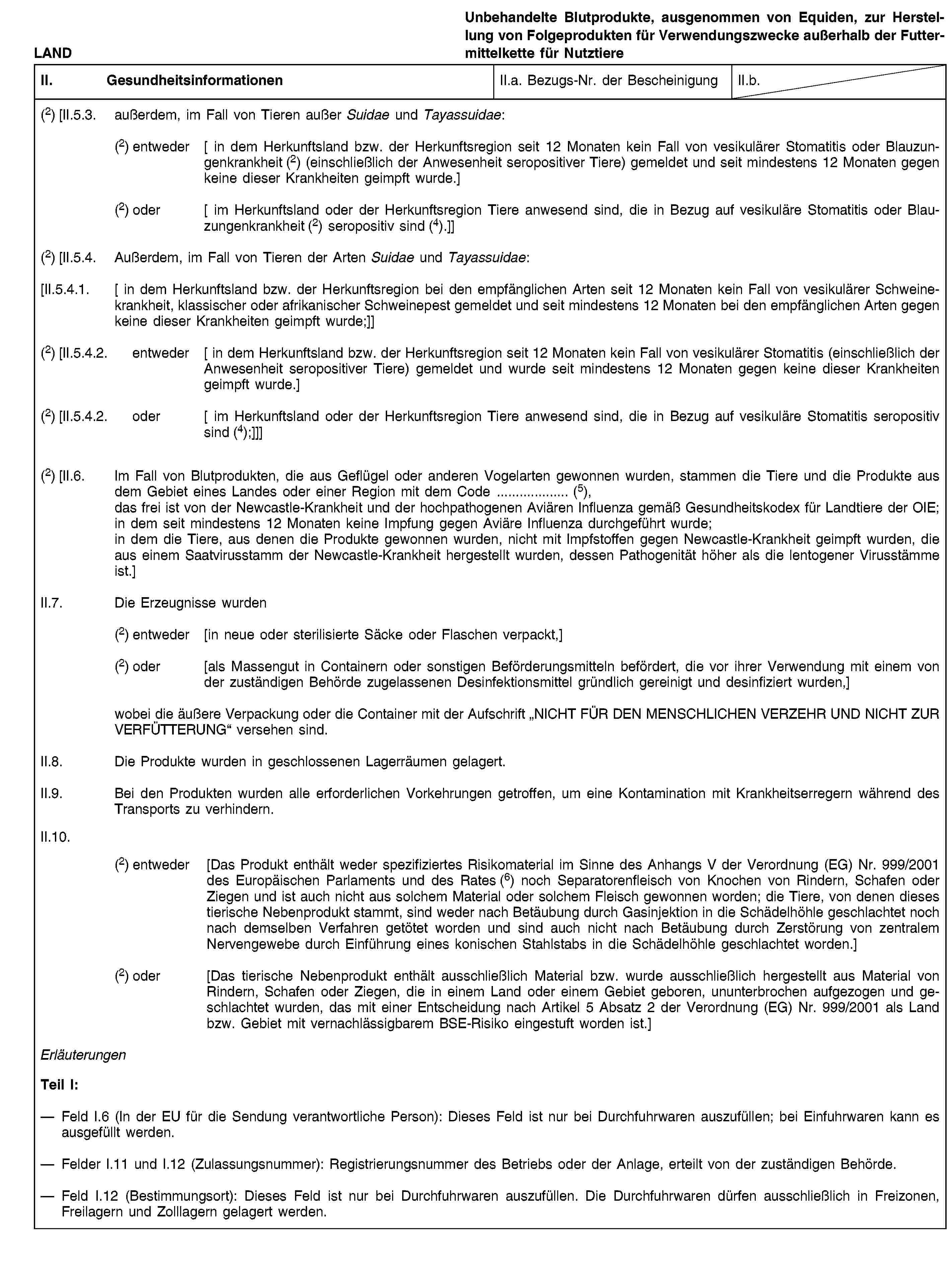 LANDUnbehandelte Blutprodukte, ausgenommen von Equiden, zur Herstellung von Folgeprodukten für Verwendungszwecke außerhalb der Futtermittelkette für NutztiereII. GesundheitsinformationenII.a. Bezugs-Nr. der BescheinigungII.b.(2) [II.5.3. außerdem, im Fall von Tieren außer Suidae und Tayassuidae:(2) entweder [ in dem Herkunftsland bzw. der Herkunftsregion seit 12 Monaten kein Fall von vesikulärer Stomatitis oder Blauzungenkrankheit (2) (einschließlich der Anwesenheit seropositiver Tiere) gemeldet und seit mindestens 12 Monaten gegen keine dieser Krankheiten geimpft wurde.](2) oder [ im Herkunftsland oder der Herkunftsregion Tiere anwesend sind, die in Bezug auf vesikuläre Stomatitis oder Blauzungenkrankheit (2) seropositiv sind (4).]](2) [II.5.4. Außerdem, im Fall von Tieren der Arten Suidae und Tayassuidae:[II.5.4.1. [ in dem Herkunftsland bzw. der Herkunftsregion bei den empfänglichen Arten seit 12 Monaten kein Fall von vesikulärer Schweinekrankheit, klassischer oder afrikanischer Schweinepest gemeldet und seit mindestens 12 Monaten bei den empfänglichen Arten gegen keine dieser Krankheiten geimpft wurde;]](2) [II.5.4.2. entweder [ in dem Herkunftsland bzw. der Herkunftsregion seit 12 Monaten kein Fall von vesikulärer Stomatitis (einschließlich der Anwesenheit seropositiver Tiere) gemeldet und wurde seit mindestens 12 Monaten gegen keine dieser Krankheiten geimpft wurde.](2) [II.5.4.2. oder [ im Herkunftsland oder der Herkunftsregion Tiere anwesend sind, die in Bezug auf vesikuläre Stomatitis seropositiv sind (4);]]](2) [II.6. Im Fall von Blutprodukten, die aus Geflügel oder anderen Vogelarten gewonnen wurden, stammen die Tiere und die Produkte aus dem Gebiet eines Landes oder einer Region mit dem Code … (5),das frei ist von der Newcastle-Krankheit und der hochpathogenen Aviären Influenza gemäß Gesundheitskodex für Landtiere der OIE;in dem seit mindestens 12 Monaten keine Impfung gegen Aviäre Influenza durchgeführt wurde;in dem die Tiere, aus denen die Produkte gewonnen wurden, nicht mit Impfstoffen gegen Newcastle-Krankheit geimpft wurden, die aus einem Saatvirusstamm der Newcastle-Krankheit hergestellt wurden, dessen Pathogenität höher als die lentogener Virusstämme ist.]II.7. Die Erzeugnisse wurden(2) entweder [in neue oder sterilisierte Säcke oder Flaschen verpackt,](2) oder [als Massengut in Containern oder sonstigen Beförderungsmitteln befördert, die vor ihrer Verwendung mit einem von der zuständigen Behörde zugelassenen Desinfektionsmittel gründlich gereinigt und desinfiziert wurden,]wobei die äußere Verpackung oder die Container mit der Aufschrift „NICHT FÜR DEN MENSCHLICHEN VERZEHR UND NICHT ZUR VERFÜTTERUNG“ versehen sind.II.8. Die Produkte wurden in geschlossenen Lagerräumen gelagert.II.9. Bei den Produkten wurden alle erforderlichen Vorkehrungen getroffen, um eine Kontamination mit Krankheitserregern während des Transports zu verhindern.II.10.(2) entweder [Das Produkt enthält weder spezifiziertes Risikomaterial im Sinne des Anhangs V der Verordnung (EG) Nr. 999/2001 des Europäischen Parlaments und des Rates (6) noch Separatorenfleisch von Knochen von Rindern, Schafen oder Ziegen und ist auch nicht aus solchem Material oder solchem Fleisch gewonnen worden; die Tiere, von denen dieses tierische Nebenprodukt stammt, sind weder nach Betäubung durch Gasinjektion in die Schädelhöhle geschlachtet noch nach demselben Verfahren getötet worden und sind auch nicht nach Betäubung durch Zerstörung von zentralem Nervengewebe durch Einführung eines konischen Stahlstabs in die Schädelhöhle geschlachtet worden.](2) oder [Das tierische Nebenprodukt enthält ausschließlich Material bzw. wurde ausschließlich hergestellt aus Material von Rindern, Schafen oder Ziegen, die in einem Land oder einem Gebiet geboren, ununterbrochen aufgezogen und geschlachtet wurden, das mit einer Entscheidung nach Artikel 5 Absatz 2 der Verordnung (EG) Nr. 999/2001 als Land bzw. Gebiet mit vernachlässigbarem BSE-Risiko eingestuft worden ist.]ErläuterungenTeil I:Feld I.6 (In der EU für die Sendung verantwortliche Person): Dieses Feld ist nur bei Durchfuhrwaren auszufüllen; bei Einfuhrwaren kann es ausgefüllt werden.Felder I.11 und I.12 (Zulassungsnummer): Registrierungsnummer des Betriebs oder der Anlage, erteilt von der zuständigen Behörde.Feld I.12 (Bestimmungsort): Dieses Feld ist nur bei Durchfuhrwaren auszufüllen. Die Durchfuhrwaren dürfen ausschließlich in Freizonen, Freilagern und Zolllagern gelagert werden.