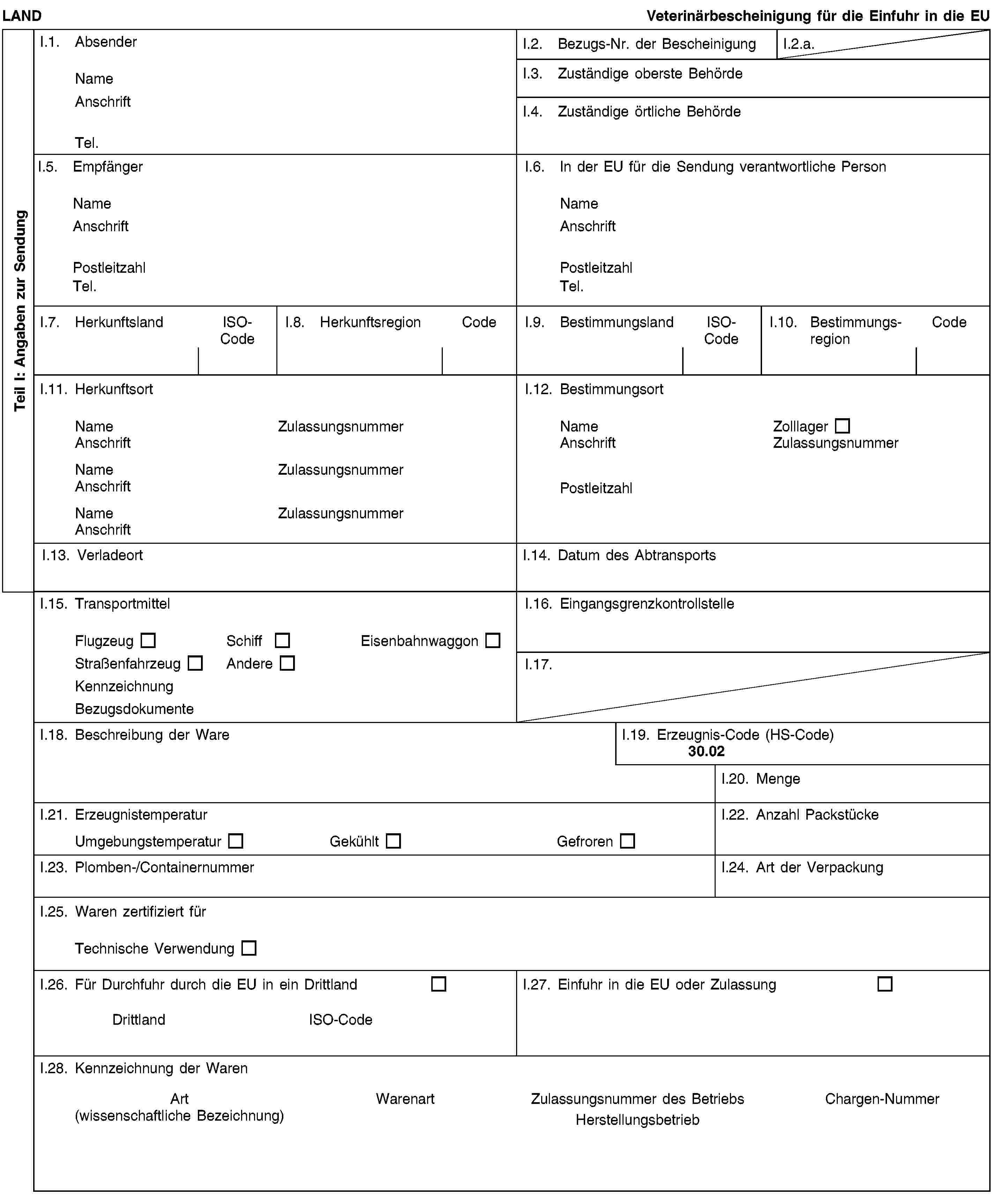 Teil I: Angaben zur SendungLANDVeterinärbescheinigung für die Einfuhr in die EUI.1. AbsenderNameAnschriftTel.I.2. Bezugs-Nr. der BescheinigungI.2.a.I.3. Zuständige oberste BehördeI.4. Zuständige örtliche BehördeI.5. EmpfängerNameAnschriftPostleitzahlTel.I.6. In der EU für die Sendung verantwortliche PersonNameAnschriftPostleitzahlTel.I.7. HerkunftslandISO-CodeI.8. HerkunftsregionCodeI.9. BestimmungslandISO-CodeI.10. BestimmungsregionCodeI.11. HerkunftsortNameZulassungsnummerAnschriftNameZulassungsnummerAnschriftNameZulassungsnummerAnschriftI.12. BestimmungsortNameZolllagerAnschriftZulassungsnummerPostleitzahlI.13. VerladeortI.14. Datum des AbtransportsI.15. TransportmittelFlugzeugSchiffEisenbahnwaggonStraßenfahrzeugAndereKennzeichnungBezugsdokumenteI.16. EingangsgrenzkontrollstelleI.17.I.18. Beschreibung der WareI.19. Erzeugnis-Code (HS-Code)30.02I.20. MengeI.21. ErzeugnistemperaturUmgebungstemperaturGekühltGefrorenI.22. Anzahl PackstückeI.23. Plomben-/ContainernummerI.24. Art der VerpackungI.25. Waren zertifiziert fürTechnische VerwendungI.26. Für Durchfuhr durch die EU in ein DrittlandDrittlandISO-CodeI.27. Einfuhr in die EU oder ZulassungI.28. Kennzeichnung der WarenArt(wissenschaftliche Bezeichnung)WarenartZulassungsnummer des BetriebsHerstellungsbetriebChargen-Nummer