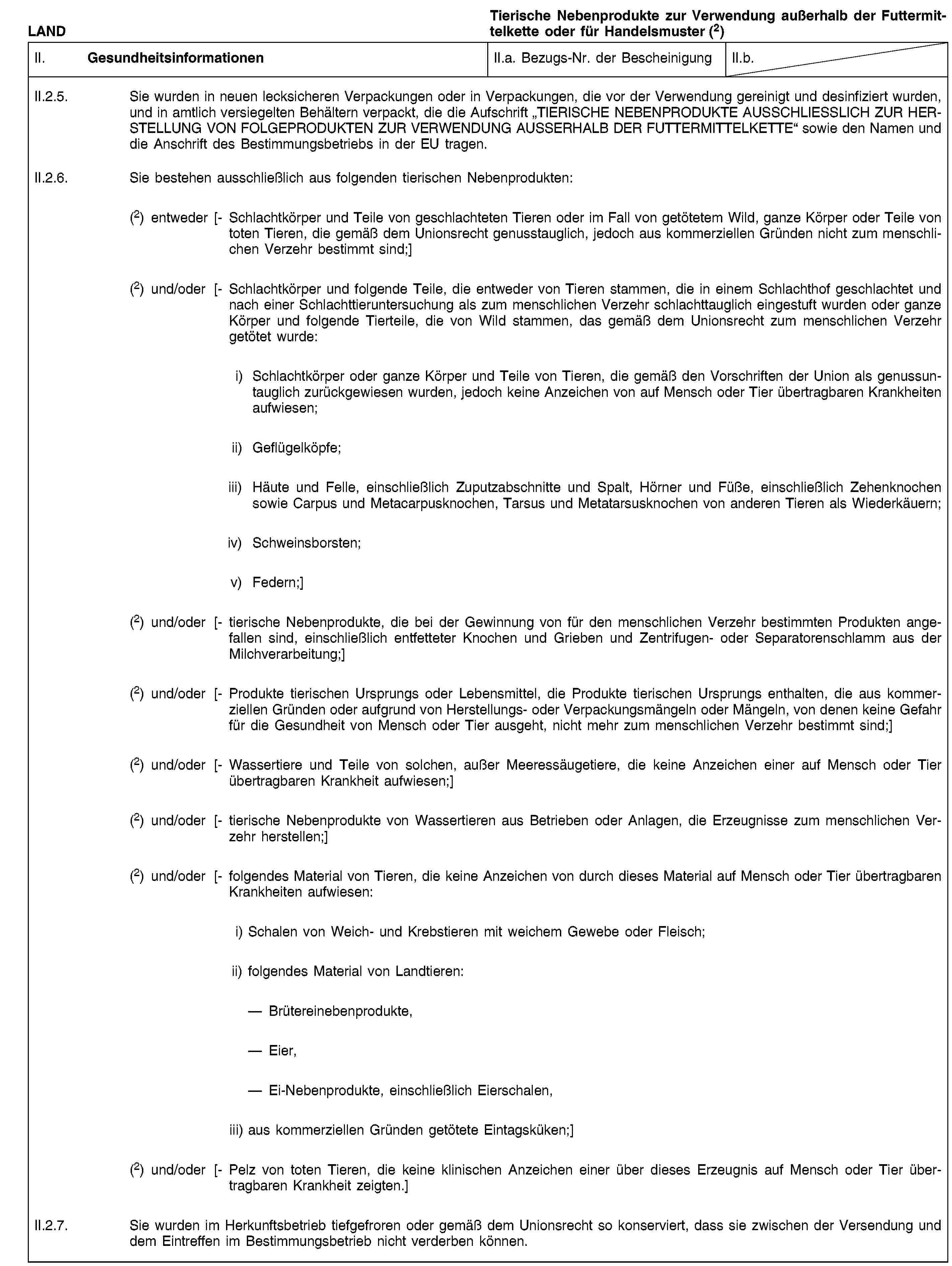 LANDTierische Nebenprodukte zur Verwendung außerhalb der Futtermittelkette oder für Handelsmuster (2)II. GesundheitsinformationenII.a. Bezugs-Nr. der BescheinigungII.b.II.2.5. Sie wurden in neuen lecksicheren Verpackungen oder in Verpackungen, die vor der Verwendung gereinigt und desinfiziert wurden, und in amtlich versiegelten Behältern verpackt, die die Aufschrift „TIERISCHE NEBENPRODUKTE AUSSCHLIESSLICH ZUR HERSTELLUNG VON FOLGEPRODUKTEN ZUR VERWENDUNG AUSSERHALB DER FUTTERMITTELKETTE“ sowie den Namen und die Anschrift des Bestimmungsbetriebs in der EU tragen.II.2.6. Sie bestehen ausschließlich aus folgenden tierischen Nebenprodukten:(2) entweder [- Schlachtkörper und Teile von geschlachteten Tieren oder im Fall von getötetem Wild, ganze Körper oder Teile von toten Tieren, die gemäß dem Unionsrecht genusstauglich, jedoch aus kommerziellen Gründen nicht zum menschlichen Verzehr bestimmt sind;](2) und/oder [- Schlachtkörper und folgende Teile, die entweder von Tieren stammen, die in einem Schlachthof geschlachtet und nach einer Schlachttieruntersuchung als zum menschlichen Verzehr schlachttauglich eingestuft wurden oder ganze Körper und folgende Tierteile, die von Wild stammen, das gemäß dem Unionsrecht zum menschlichen Verzehr getötet wurde:i) Schlachtkörper oder ganze Körper und Teile von Tieren, die gemäß den Vorschriften der Union als genussuntauglich zurückgewiesen wurden, jedoch keine Anzeichen von auf Mensch oder Tier übertragbaren Krankheiten aufwiesen;ii) Geflügelköpfe;iii) Häute und Felle, einschließlich Zuputzabschnitte und Spalt, Hörner und Füße, einschließlich Zehenknochen sowie Carpus und Metacarpusknochen, Tarsus und Metatarsusknochen von anderen Tieren als Wiederkäuern;iv) Schweinsborsten;v) Federn;](2) und/oder [- tierische Nebenprodukte, die bei der Gewinnung von für den menschlichen Verzehr bestimmten Produkten angefallen sind, einschließlich entfetteter Knochen und Grieben und Zentrifugen- oder Separatorenschlamm aus der Milchverarbeitung;](2) und/oder [- Produkte tierischen Ursprungs oder Lebensmittel, die Produkte tierischen Ursprungs enthalten, die aus kommerziellen Gründen oder aufgrund von Herstellungs- oder Verpackungsmängeln oder Mängeln, von denen keine Gefahr für die Gesundheit von Mensch oder Tier ausgeht, nicht mehr zum menschlichen Verzehr bestimmt sind;](2) und/oder [- Wassertiere und Teile von solchen, außer Meeressäugetiere, die keine Anzeichen einer auf Mensch oder Tier übertragbaren Krankheit aufwiesen;](2) und/oder [- tierische Nebenprodukte von Wassertieren aus Betrieben oder Anlagen, die Erzeugnisse zum menschlichen Verzehr herstellen;](2) und/oder [- folgendes Material von Tieren, die keine Anzeichen von durch dieses Material auf Mensch oder Tier übertragbaren Krankheiten aufwiesen:i) Schalen von Weich- und Krebstieren mit weichem Gewebe oder Fleisch;ii) folgendes Material von Landtieren:Brütereinebenprodukte,Eier,Ei-Nebenprodukte, einschließlich Eierschalen,iii) aus kommerziellen Gründen getötete Eintagsküken;](2) und/oder [- Pelz von toten Tieren, die keine klinischen Anzeichen einer über dieses Erzeugnis auf Mensch oder Tier übertragbaren Krankheit zeigten.]II.2.7. Sie wurden im Herkunftsbetrieb tiefgefroren oder gemäß dem Unionsrecht so konserviert, dass sie zwischen der Versendung und dem Eintreffen im Bestimmungsbetrieb nicht verderben können.