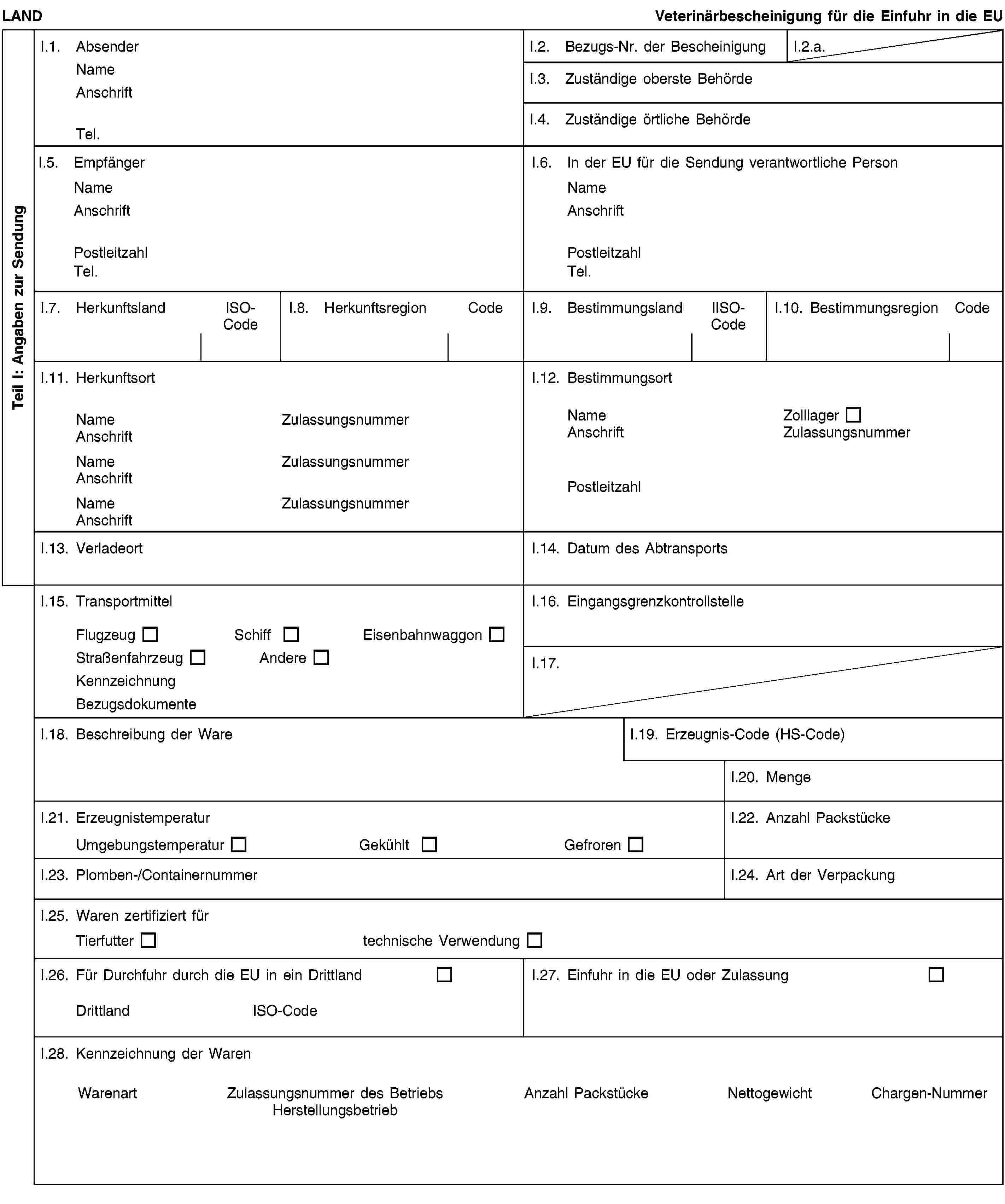 Teil I: Angaben zur SendungLANDVeterinärbescheinigung für die Einfuhr in die EUI.1. AbsenderNameAnschriftTel.I.2. Bezugs-Nr. der BescheinigungI.2.a.I.3. Zuständige oberste BehördeI.4. Zuständige örtliche BehördeI.5. EmpfängerNameAnschriftPostleitzahlTel.I.6. In der EU für die Sendung verantwortliche PersonNameAnschriftPostleitzahlTel.I.7. HerkunftslandISO-CodeI.8. HerkunftsregionCodeI.9. BestimmungslandIISO-CodeI.10. BestimmungsregionCodeI.11. HerkunftsortNameZulassungsnummerAnschriftNameZulassungsnummerAnschriftNameZulassungsnummerAnschriftI.12. BestimmungsortNameZolllagerAnschriftZulassungsnummerPostleitzahlI.13. VerladeortI.14. Datum des AbtransportsI.15. TransportmittelFlugzeugSchiffEisenbahnwaggonStraßenfahrzeugAndereKennzeichnungBezugsdokumenteI.16. EingangsgrenzkontrollstelleI.17.I.18. Beschreibung der WareI.19. Erzeugnis-Code (HS-Code)I.20. MengeI.21. ErzeugnistemperaturUmgebungstemperaturGekühltGefrorenI.22. Anzahl PackstückeI.23. Plomben-/ContainernummerI.24. Art der VerpackungI.25. Waren zertifiziert fürTierfuttertechnische VerwendungI.26. Für Durchfuhr durch die EU in ein DrittlandDrittlandISO-CodeI.27. Einfuhr in die EU oder ZulassungI.28. Kennzeichnung der WarenWarenartZulassungsnummer des BetriebsHerstellungsbetriebAnzahl PackstückeNettogewichtChargen-Nummer